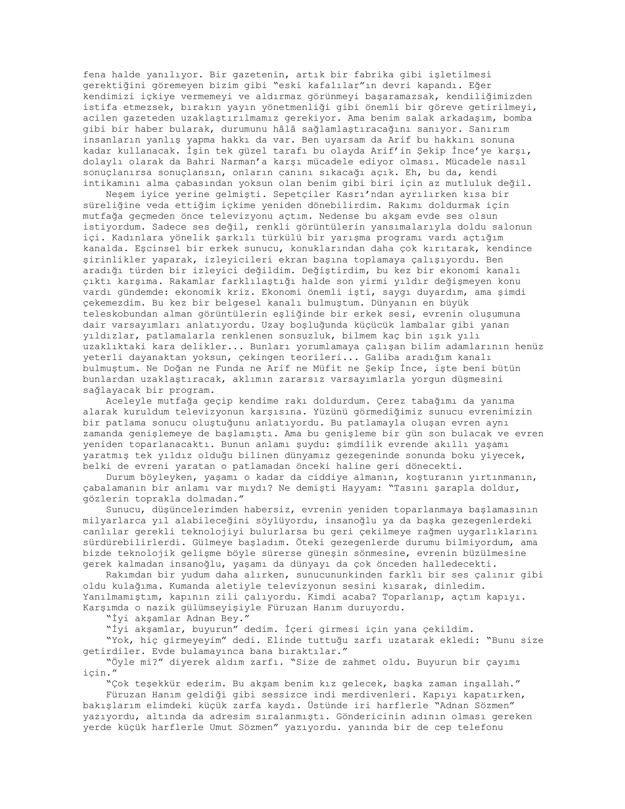 fena halde yanılıyor. Bir gazetenin, artık bir fabrika gibi işletilmesi
gerektiğini göremeyen bizim gibi “eski kafalılar”ın devri kapandı. Eğer
kendimizi içkiye vermemeyi ve aldırmaz görünmeyi başaramazsak, kendiliğimizden
istifa etmezsek, bırakın yayın yönetmenliği gibi önemli bir göreve getirilmeyi,
acilen gazeteden uzaklaştırılmamız gerekiyor. Ama benim salak arkadaşım, bomba
gibi bir haber bularak, durumunu hâlâ sağlamlaştıracağını sanıyor. Sanırım
insanların yanlış yapma hakkı da var. Ben uyarsam da Arif bu hakkını sonuna
kadar kullanacak. İşin tek güzel tarafı bu olayda Arif’in Şekip İnce’ye karşı,
dolaylı olarak da Bahri Narman’a karşı mücadele ediyor olması. Mücadele nasıl
sonuçlanırsa sonuçlansın, onların canını sıkacağı açık. Eh, bu da, kendi
intikamını alma çabasından yoksun olan benim gibi biri için az mutluluk değil.
Neşem iyice yerine gelmişti. Sepetçiler Kasrı’ndan ayrılırken kısa bir
süreliğine veda ettiğim içkime yeniden dönebilirdim. Rakımı doldurmak için
mutfağa geçmeden önce televizyonu açtım. Nedense bu akşam evde ses olsun
istiyordum. Sadece ses değil, renkli görüntülerin yansımalarıyla doldu salonun
içi. Kadınlara yönelik şarkılı türkülü bir yarışma programı vardı açtığım
kanalda. Eşcinsel bir erkek sunucu, konuklarından daha çok kırıtarak, kendince
şirinlikler yaparak, izleyicileri ekran başına toplamaya çalışıyordu. Ben
aradığı türden bir izleyici değildim. Değiştirdim, bu kez bir ekonomi kanalı
çıktı karşıma. Rakamlar farklılaştığı halde son yirmi yıldır değişmeyen konu
vardı gündemde: ekonomik kriz. Ekonomi önemli işti, saygı duyardım, ama şimdi
çekemezdim. Bu kez bir belgesel kanalı bulmuştum. Dünyanın en büyük
teleskobundan alman görüntülerin eşliğinde bir erkek sesi, evrenin oluşumuna
dair varsayımları anlatıyordu. Uzay boşluğunda küçücük lambalar gibi yanan
yıldızlar, patlamalarla renklenen sonsuzluk, bilmem kaç bin ışık yılı
uzaklıktaki kara delikler... Bunları yorumlamaya çalışan bilim adamlarının henüz
yeterli dayanaktan yoksun, çekingen teorileri... Galiba aradığım kanalı
bulmuştum. Ne Doğan ne Funda ne Arif ne Müfit ne Şekip İnce, işte beni bütün
bunlardan uzaklaştıracak, aklımın zararsız varsayımlarla yorgun düşmesini
sağlayacak bir program.
Aceleyle mutfağa geçip kendime rakı doldurdum. Çerez tabağımı da yanıma
alarak kuruldum televizyonun karşısına. Yüzünü görmediğimiz sunucu evrenimizin
bir patlama sonucu oluştuğunu anlatıyordu. Bu patlamayla oluşan evren aynı
zamanda genişlemeye de başlamıştı. Ama bu genişleme bir gün son bulacak ve evren
yeniden toparlanacaktı. Bunun anlamı şuydu: şimdilik evrende akıllı yaşamı
yaratmış tek yıldız olduğu bilinen dünyamız gezegeninde sonunda boku yiyecek,
belki de evreni yaratan o patlamadan önceki haline geri dönecekti.
Durum böyleyken, yaşamı o kadar da ciddiye almanın, koşturanın yırtınmanın,
çabalamanın bir anlamı var mıydı? Ne demişti Hayyam: “Tasını şarapla doldur,
gözlerin toprakla dolmadan.”
Sunucu, düşüncelerimden habersiz, evrenin yeniden toparlanmaya başlamasının
milyarlarca yıl alabileceğini söylüyordu, insanoğlu ya da başka gezegenlerdeki
canlılar gerekli teknolojiyi bulurlarsa bu geri çekilmeye rağmen uygarlıklarını
sürdürebilirlerdi. Gülmeye başladım. Öteki gezegenlerde durumu bilmiyordum, ama
bizde teknolojik gelişme böyle sürerse güneşin sönmesine, evrenin büzülmesine
gerek kalmadan insanoğlu, yaşamı da dünyayı da çok önceden halledecekti.
Rakımdan bir yudum daha alırken, sunucununkinden farklı bir ses çalınır gibi
oldu kulağıma. Kumanda aletiyle televizyonun sesini kısarak, dinledim.
Yanılmamıştım, kapının zili çalıyordu. Kimdi acaba? Toparlanıp, açtım kapıyı.
Karşımda o nazik gülümseyişiyle Füruzan Hanım duruyordu.
“İyi akşamlar Adnan Bey.”
“İyi akşamlar, buyurun” dedim. İçeri girmesi için yana çekildim.
“Yok, hiç girmeyeyim” dedi. Elinde tuttuğu zarfı uzatarak ekledi: “Bunu size
getirdiler. Evde bulamayınca bana bıraktılar.”
“Öyle mi?” diyerek aldım zarfı. “Size de zahmet oldu. Buyurun bir çayımı
için.”
“Çok teşekkür ederim. Bu akşam benim kız gelecek, başka zaman inşallah.”
Füruzan Hanım geldiği gibi sessizce indi merdivenleri. Kapıyı kapatırken,
bakışlarım elimdeki küçük zarfa kaydı. Üstünde iri harflerle “Adnan Sözmen”
yazıyordu, altında da adresim sıralanmıştı. Göndericinin adının olması gereken
yerde küçük harflerle Umut Sözmen” yazıyordu. yanında bir de cep telefonu
 