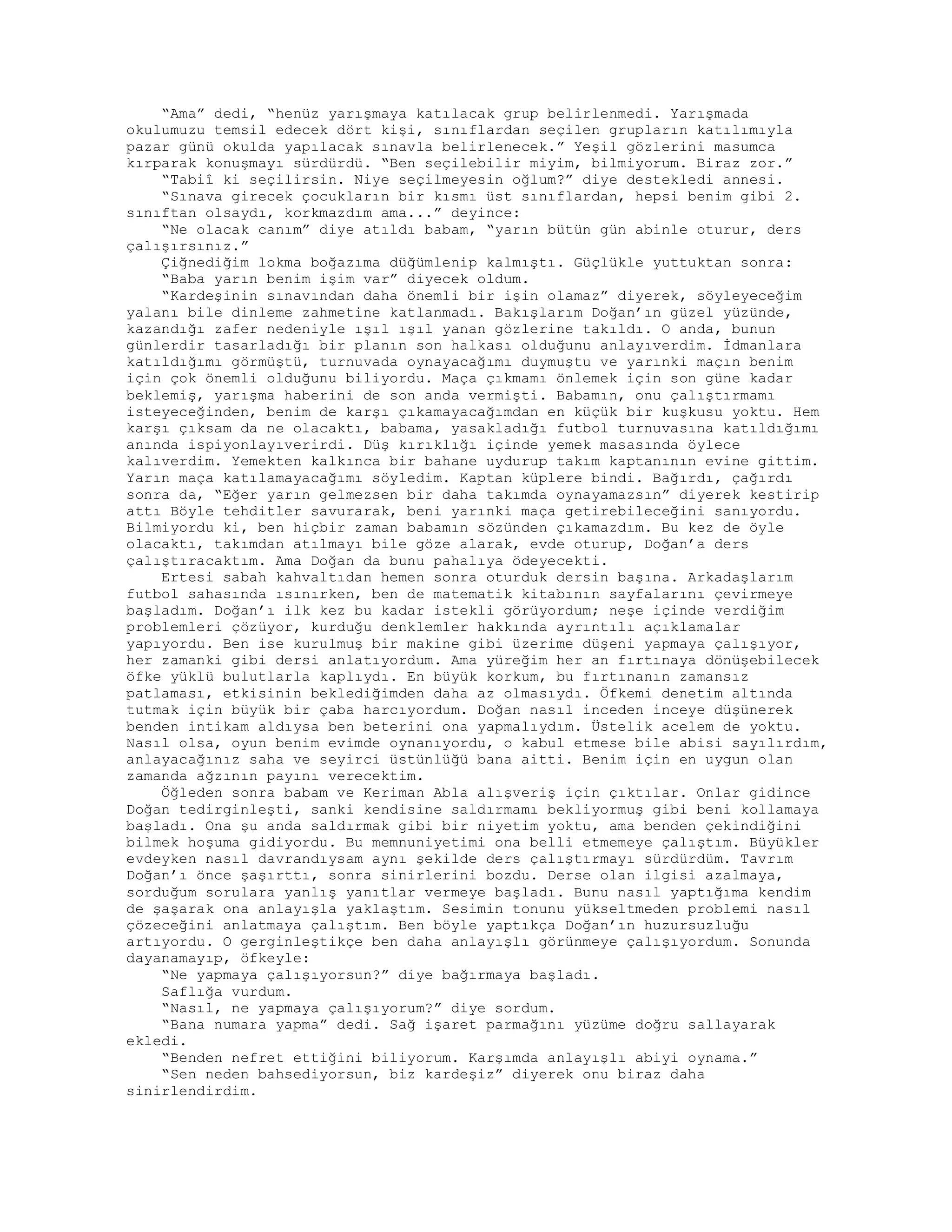 “Ama” dedi, “henüz yarışmaya katılacak grup belirlenmedi. Yarışmada
okulumuzu temsil edecek dört kişi, sınıflardan seçilen grupların katılımıyla
pazar günü okulda yapılacak sınavla belirlenecek.” Yeşil gözlerini masumca
kırparak konuşmayı sürdürdü. “Ben seçilebilir miyim, bilmiyorum. Biraz zor.”
“Tabiî ki seçilirsin. Niye seçilmeyesin oğlum?” diye destekledi annesi.
“Sınava girecek çocukların bir kısmı üst sınıflardan, hepsi benim gibi 2.
sınıftan olsaydı, korkmazdım ama...” deyince:
“Ne olacak canım” diye atıldı babam, “yarın bütün gün abinle oturur, ders
çalışırsınız.”
Çiğnediğim lokma boğazıma düğümlenip kalmıştı. Güçlükle yuttuktan sonra:
“Baba yarın benim işim var” diyecek oldum.
“Kardeşinin sınavından daha önemli bir işin olamaz” diyerek, söyleyeceğim
yalanı bile dinleme zahmetine katlanmadı. Bakışlarım Doğan’ın güzel yüzünde,
kazandığı zafer nedeniyle ışıl ışıl yanan gözlerine takıldı. O anda, bunun
günlerdir tasarladığı bir planın son halkası olduğunu anlayıverdim. İdmanlara
katıldığımı görmüştü, turnuvada oynayacağımı duymuştu ve yarınki maçın benim
için çok önemli olduğunu biliyordu. Maça çıkmamı önlemek için son güne kadar
beklemiş, yarışma haberini de son anda vermişti. Babamın, onu çalıştırmamı
isteyeceğinden, benim de karşı çıkamayacağımdan en küçük bir kuşkusu yoktu. Hem
karşı çıksam da ne olacaktı, babama, yasakladığı futbol turnuvasına katıldığımı
anında ispiyonlayıverirdi. Düş kırıklığı içinde yemek masasında öylece
kalıverdim. Yemekten kalkınca bir bahane uydurup takım kaptanının evine gittim.
Yarın maça katılamayacağımı söyledim. Kaptan küplere bindi. Bağırdı, çağırdı
sonra da, “Eğer yarın gelmezsen bir daha takımda oynayamazsın” diyerek kestirip
attı Böyle tehditler savurarak, beni yarınki maça getirebileceğini sanıyordu.
Bilmiyordu ki, ben hiçbir zaman babamın sözünden çıkamazdım. Bu kez de öyle
olacaktı, takımdan atılmayı bile göze alarak, evde oturup, Doğan’a ders
çalıştıracaktım. Ama Doğan da bunu pahalıya ödeyecekti.
Ertesi sabah kahvaltıdan hemen sonra oturduk dersin başına. Arkadaşlarım
futbol sahasında ısınırken, ben de matematik kitabının sayfalarını çevirmeye
başladım. Doğan’ı ilk kez bu kadar istekli görüyordum; neşe içinde verdiğim
problemleri çözüyor, kurduğu denklemler hakkında ayrıntılı açıklamalar
yapıyordu. Ben ise kurulmuş bir makine gibi üzerime düşeni yapmaya çalışıyor,
her zamanki gibi dersi anlatıyordum. Ama yüreğim her an fırtınaya dönüşebilecek
öfke yüklü bulutlarla kaplıydı. En büyük korkum, bu fırtınanın zamansız
patlaması, etkisinin beklediğimden daha az olmasıydı. Öfkemi denetim altında
tutmak için büyük bir çaba harcıyordum. Doğan nasıl inceden inceye düşünerek
benden intikam aldıysa ben beterini ona yapmalıydım. Üstelik acelem de yoktu.
Nasıl olsa, oyun benim evimde oynanıyordu, o kabul etmese bile abisi sayılırdım,
anlayacağınız saha ve seyirci üstünlüğü bana aitti. Benim için en uygun olan
zamanda ağzının payını verecektim.
Öğleden sonra babam ve Keriman Abla alışveriş için çıktılar. Onlar gidince
Doğan tedirginleşti, sanki kendisine saldırmamı bekliyormuş gibi beni kollamaya
başladı. Ona şu anda saldırmak gibi bir niyetim yoktu, ama benden çekindiğini
bilmek hoşuma gidiyordu. Bu memnuniyetimi ona belli etmemeye çalıştım. Büyükler
evdeyken nasıl davrandıysam aynı şekilde ders çalıştırmayı sürdürdüm. Tavrım
Doğan’ı önce şaşırttı, sonra sinirlerini bozdu. Derse olan ilgisi azalmaya,
sorduğum sorulara yanlış yanıtlar vermeye başladı. Bunu nasıl yaptığıma kendim
de şaşarak ona anlayışla yaklaştım. Sesimin tonunu yükseltmeden problemi nasıl
çözeceğini anlatmaya çalıştım. Ben böyle yaptıkça Doğan’ın huzursuzluğu
artıyordu. O gerginleştikçe ben daha anlayışlı görünmeye çalışıyordum. Sonunda
dayanamayıp, öfkeyle:
“Ne yapmaya çalışıyorsun?” diye bağırmaya başladı.
Saflığa vurdum.
“Nasıl, ne yapmaya çalışıyorum?” diye sordum.
“Bana numara yapma” dedi. Sağ işaret parmağını yüzüme doğru sallayarak
ekledi.
“Benden nefret ettiğini biliyorum. Karşımda anlayışlı abiyi oynama.”
“Sen neden bahsediyorsun, biz kardeşiz” diyerek onu biraz daha
sinirlendirdim.
 