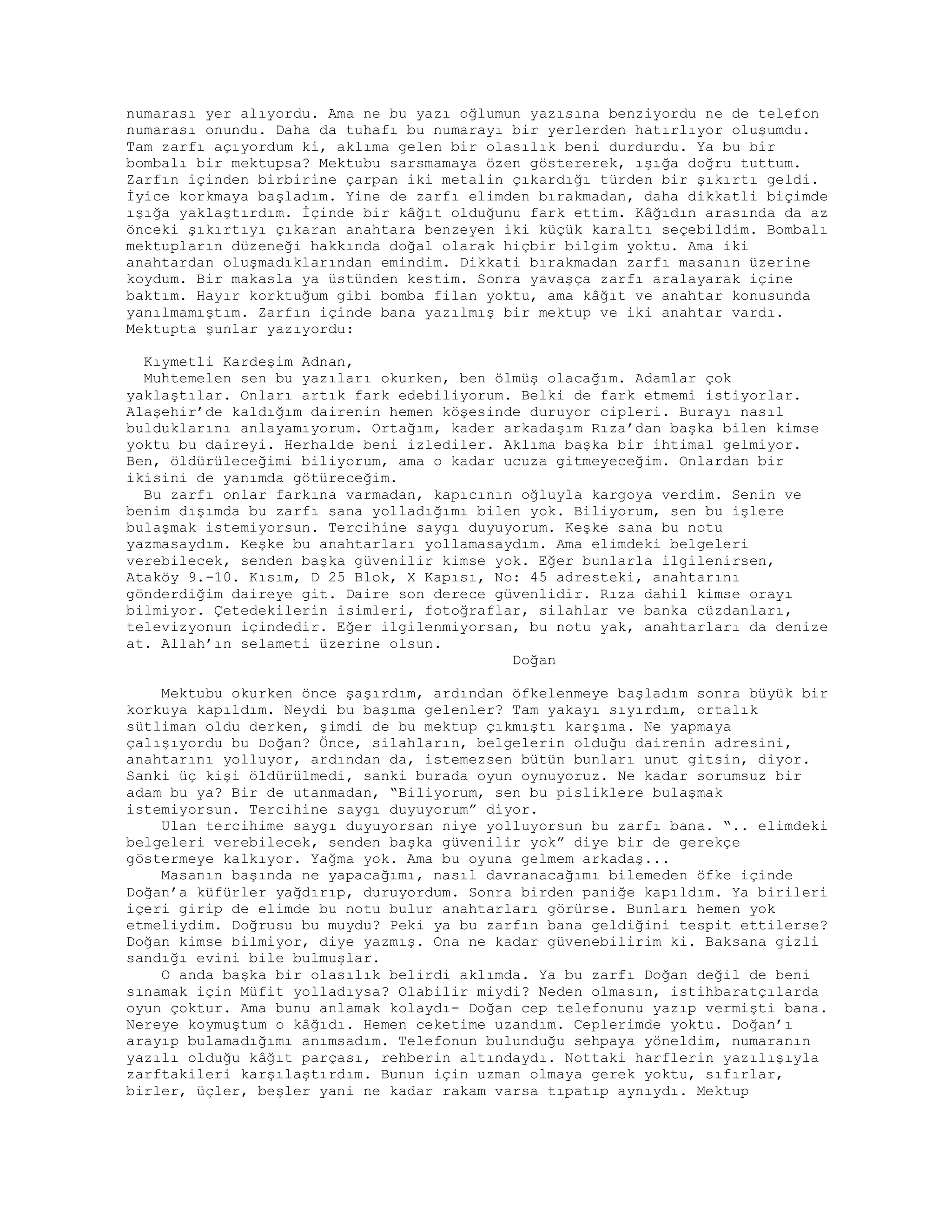 numarası yer alıyordu. Ama ne bu yazı oğlumun yazısına benziyordu ne de telefon
numarası onundu. Daha da tuhafı bu numarayı bir yerlerden hatırlıyor oluşumdu.
Tam zarfı açıyordum ki, aklıma gelen bir olasılık beni durdurdu. Ya bu bir
bombalı bir mektupsa? Mektubu sarsmamaya özen göstererek, ışığa doğru tuttum.
Zarfın içinden birbirine çarpan iki metalin çıkardığı türden bir şıkırtı geldi.
İyice korkmaya başladım. Yine de zarfı elimden bırakmadan, daha dikkatli biçimde
ışığa yaklaştırdım. İçinde bir kâğıt olduğunu fark ettim. Kâğıdın arasında da az
önceki şıkırtıyı çıkaran anahtara benzeyen iki küçük karaltı seçebildim. Bombalı
mektupların düzeneği hakkında doğal olarak hiçbir bilgim yoktu. Ama iki
anahtardan oluşmadıklarından emindim. Dikkati bırakmadan zarfı masanın üzerine
koydum. Bir makasla ya üstünden kestim. Sonra yavaşça zarfı aralayarak içine
baktım. Hayır korktuğum gibi bomba filan yoktu, ama kâğıt ve anahtar konusunda
yanılmamıştım. Zarfın içinde bana yazılmış bir mektup ve iki anahtar vardı.
Mektupta şunlar yazıyordu:
Kıymetli Kardeşim Adnan,
Muhtemelen sen bu yazıları okurken, ben ölmüş olacağım. Adamlar çok
yaklaştılar. Onları artık fark edebiliyorum. Belki de fark etmemi istiyorlar.
Alaşehir’de kaldığım dairenin hemen köşesinde duruyor cipleri. Burayı nasıl
bulduklarını anlayamıyorum. Ortağım, kader arkadaşım Rıza’dan başka bilen kimse
yoktu bu daireyi. Herhalde beni izlediler. Aklıma başka bir ihtimal gelmiyor.
Ben, öldürüleceğimi biliyorum, ama o kadar ucuza gitmeyeceğim. Onlardan bir
ikisini de yanımda götüreceğim.
Bu zarfı onlar farkına varmadan, kapıcının oğluyla kargoya verdim. Senin ve
benim dışımda bu zarfı sana yolladığımı bilen yok. Biliyorum, sen bu işlere
bulaşmak istemiyorsun. Tercihine saygı duyuyorum. Keşke sana bu notu
yazmasaydım. Keşke bu anahtarları yollamasaydım. Ama elimdeki belgeleri
verebilecek, senden başka güvenilir kimse yok. Eğer bunlarla ilgilenirsen,
Ataköy 9.-10. Kısım, D 25 Blok, X Kapısı, No: 45 adresteki, anahtarını
gönderdiğim daireye git. Daire son derece güvenlidir. Rıza dahil kimse orayı
bilmiyor. Çetedekilerin isimleri, fotoğraflar, silahlar ve banka cüzdanları,
televizyonun içindedir. Eğer ilgilenmiyorsan, bu notu yak, anahtarları da denize
at. Allah’ın selameti üzerine olsun.
Doğan
Mektubu okurken önce şaşırdım, ardından öfkelenmeye başladım sonra büyük bir
korkuya kapıldım. Neydi bu başıma gelenler? Tam yakayı sıyırdım, ortalık
sütliman oldu derken, şimdi de bu mektup çıkmıştı karşıma. Ne yapmaya
çalışıyordu bu Doğan? Önce, silahların, belgelerin olduğu dairenin adresini,
anahtarını yolluyor, ardından da, istemezsen bütün bunları unut gitsin, diyor.
Sanki üç kişi öldürülmedi, sanki burada oyun oynuyoruz. Ne kadar sorumsuz bir
adam bu ya? Bir de utanmadan, “Biliyorum, sen bu pisliklere bulaşmak
istemiyorsun. Tercihine saygı duyuyorum” diyor.
Ulan tercihime saygı duyuyorsan niye yolluyorsun bu zarfı bana. “.. elimdeki
belgeleri verebilecek, senden başka güvenilir yok” diye bir de gerekçe
göstermeye kalkıyor. Yağma yok. Ama bu oyuna gelmem arkadaş...
Masanın başında ne yapacağımı, nasıl davranacağımı bilemeden öfke içinde
Doğan’a küfürler yağdırıp, duruyordum. Sonra birden paniğe kapıldım. Ya birileri
içeri girip de elimde bu notu bulur anahtarları görürse. Bunları hemen yok
etmeliydim. Doğrusu bu muydu? Peki ya bu zarfın bana geldiğini tespit ettilerse?
Doğan kimse bilmiyor, diye yazmış. Ona ne kadar güvenebilirim ki. Baksana gizli
sandığı evini bile bulmuşlar.
O anda başka bir olasılık belirdi aklımda. Ya bu zarfı Doğan değil de beni
sınamak için Müfit yolladıysa? Olabilir miydi? Neden olmasın, istihbaratçılarda
oyun çoktur. Ama bunu anlamak kolaydı- Doğan cep telefonunu yazıp vermişti bana.
Nereye koymuştum o kâğıdı. Hemen ceketime uzandım. Ceplerimde yoktu. Doğan’ı
arayıp bulamadığımı anımsadım. Telefonun bulunduğu sehpaya yöneldim, numaranın
yazılı olduğu kâğıt parçası, rehberin altındaydı. Nottaki harflerin yazılışıyla
zarftakileri karşılaştırdım. Bunun için uzman olmaya gerek yoktu, sıfırlar,
birler, üçler, beşler yani ne kadar rakam varsa tıpatıp aynıydı. Mektup
 