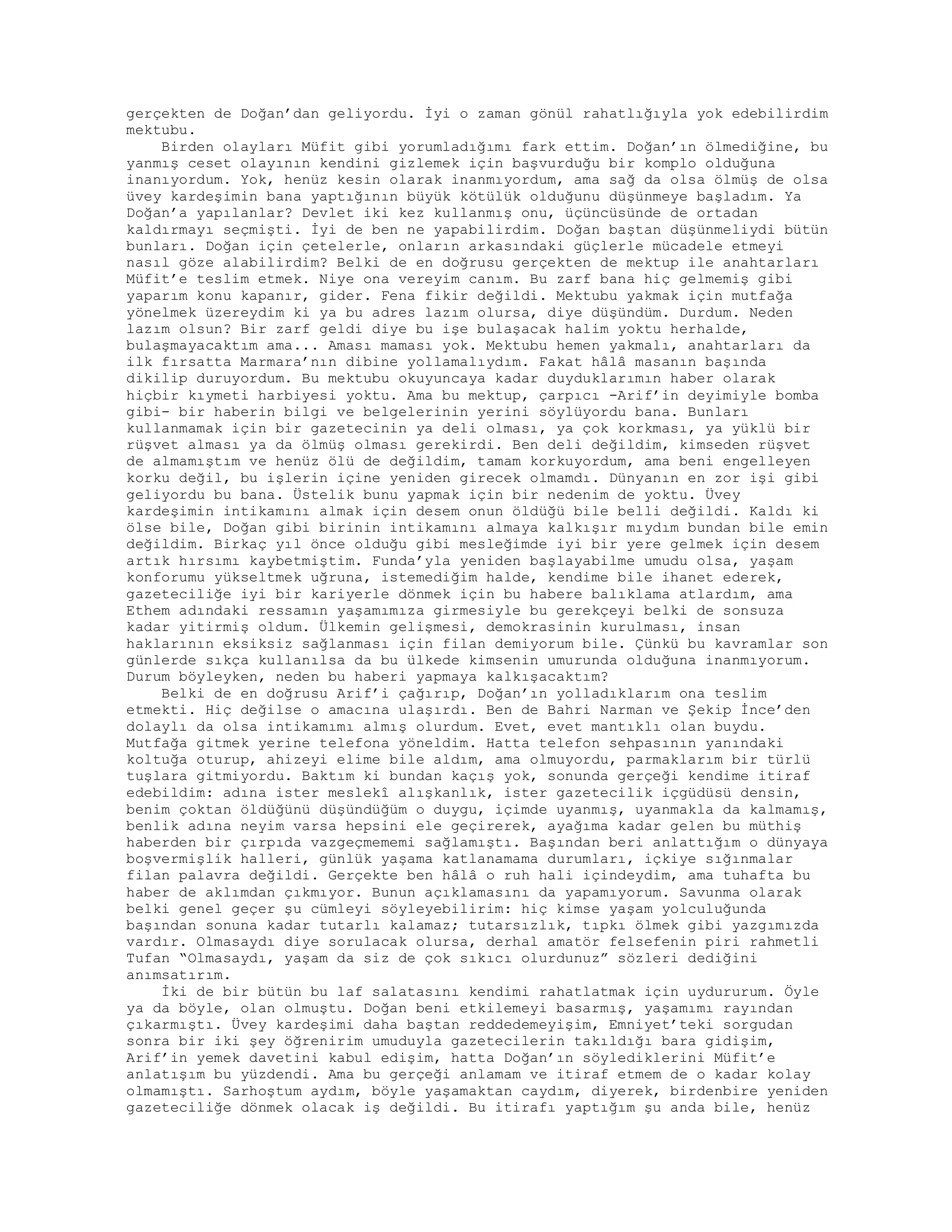 gerçekten de Doğan’dan geliyordu. İyi o zaman gönül rahatlığıyla yok edebilirdim
mektubu.
Birden olayları Müfit gibi yorumladığımı fark ettim. Doğan’ın ölmediğine, bu
yanmış ceset olayının kendini gizlemek için başvurduğu bir komplo olduğuna
inanıyordum. Yok, henüz kesin olarak inanmıyordum, ama sağ da olsa ölmüş de olsa
üvey kardeşimin bana yaptığının büyük kötülük olduğunu düşünmeye başladım. Ya
Doğan’a yapılanlar? Devlet iki kez kullanmış onu, üçüncüsünde de ortadan
kaldırmayı seçmişti. İyi de ben ne yapabilirdim. Doğan baştan düşünmeliydi bütün
bunları. Doğan için çetelerle, onların arkasındaki güçlerle mücadele etmeyi
nasıl göze alabilirdim? Belki de en doğrusu gerçekten de mektup ile anahtarları
Müfit’e teslim etmek. Niye ona vereyim canım. Bu zarf bana hiç gelmemiş gibi
yaparım konu kapanır, gider. Fena fikir değildi. Mektubu yakmak için mutfağa
yönelmek üzereydim ki ya bu adres lazım olursa, diye düşündüm. Durdum. Neden
lazım olsun? Bir zarf geldi diye bu işe bulaşacak halim yoktu herhalde,
bulaşmayacaktım ama... Aması maması yok. Mektubu hemen yakmalı, anahtarları da
ilk fırsatta Marmara’nın dibine yollamalıydım. Fakat hâlâ masanın başında
dikilip duruyordum. Bu mektubu okuyuncaya kadar duyduklarımın haber olarak
hiçbir kıymeti harbiyesi yoktu. Ama bu mektup, çarpıcı -Arif’in deyimiyle bomba
gibi- bir haberin bilgi ve belgelerinin yerini söylüyordu bana. Bunları
kullanmamak için bir gazetecinin ya deli olması, ya çok korkması, ya yüklü bir
rüşvet alması ya da ölmüş olması gerekirdi. Ben deli değildim, kimseden rüşvet
de almamıştım ve henüz ölü de değildim, tamam korkuyordum, ama beni engelleyen
korku değil, bu işlerin içine yeniden girecek olmamdı. Dünyanın en zor işi gibi
geliyordu bu bana. Üstelik bunu yapmak için bir nedenim de yoktu. Üvey
kardeşimin intikamını almak için desem onun öldüğü bile belli değildi. Kaldı ki
ölse bile, Doğan gibi birinin intikamını almaya kalkışır mıydım bundan bile emin
değildim. Birkaç yıl önce olduğu gibi mesleğimde iyi bir yere gelmek için desem
artık hırsımı kaybetmiştim. Funda’yla yeniden başlayabilme umudu olsa, yaşam
konforumu yükseltmek uğruna, istemediğim halde, kendime bile ihanet ederek,
gazeteciliğe iyi bir kariyerle dönmek için bu habere balıklama atlardım, ama
Ethem adındaki ressamın yaşamımıza girmesiyle bu gerekçeyi belki de sonsuza
kadar yitirmiş oldum. Ülkemin gelişmesi, demokrasinin kurulması, insan
haklarının eksiksiz sağlanması için filan demiyorum bile. Çünkü bu kavramlar son
günlerde sıkça kullanılsa da bu ülkede kimsenin umurunda olduğuna inanmıyorum.
Durum böyleyken, neden bu haberi yapmaya kalkışacaktım?
Belki de en doğrusu Arif’i çağırıp, Doğan’ın yolladıklarım ona teslim
etmekti. Hiç değilse o amacına ulaşırdı. Ben de Bahri Narman ve Şekip İnce’den
dolaylı da olsa intikamımı almış olurdum. Evet, evet mantıklı olan buydu.
Mutfağa gitmek yerine telefona yöneldim. Hatta telefon sehpasının yanındaki
koltuğa oturup, ahizeyi elime bile aldım, ama olmuyordu, parmaklarım bir türlü
tuşlara gitmiyordu. Baktım ki bundan kaçış yok, sonunda gerçeği kendime itiraf
edebildim: adına ister meslekî alışkanlık, ister gazetecilik içgüdüsü densin,
benim çoktan öldüğünü düşündüğüm o duygu, içimde uyanmış, uyanmakla da kalmamış,
benlik adına neyim varsa hepsini ele geçirerek, ayağıma kadar gelen bu müthiş
haberden bir çırpıda vazgeçmememi sağlamıştı. Başından beri anlattığım o dünyaya
boşvermişlik halleri, günlük yaşama katlanamama durumları, içkiye sığınmalar
filan palavra değildi. Gerçekte ben hâlâ o ruh hali içindeydim, ama tuhafta bu
haber de aklımdan çıkmıyor. Bunun açıklamasını da yapamıyorum. Savunma olarak
belki genel geçer şu cümleyi söyleyebilirim: hiç kimse yaşam yolculuğunda
başından sonuna kadar tutarlı kalamaz; tutarsızlık, tıpkı ölmek gibi yazgımızda
vardır. Olmasaydı diye sorulacak olursa, derhal amatör felsefenin piri rahmetli
Tufan “Olmasaydı, yaşam da siz de çok sıkıcı olurdunuz” sözleri dediğini
anımsatırım.
İki de bir bütün bu laf salatasını kendimi rahatlatmak için uydururum. Öyle
ya da böyle, olan olmuştu. Doğan beni etkilemeyi basarmış, yaşamımı rayından
çıkarmıştı. Üvey kardeşimi daha baştan reddedemeyişim, Emniyet’teki sorgudan
sonra bir iki şey öğrenirim umuduyla gazetecilerin takıldığı bara gidişim,
Arif’in yemek davetini kabul edişim, hatta Doğan’ın söylediklerini Müfit’e
anlatışım bu yüzdendi. Ama bu gerçeği anlamam ve itiraf etmem de o kadar kolay
olmamıştı. Sarhoştum aydım, böyle yaşamaktan caydım, diyerek, birdenbire yeniden
gazeteciliğe dönmek olacak iş değildi. Bu itirafı yaptığım şu anda bile, henüz
 