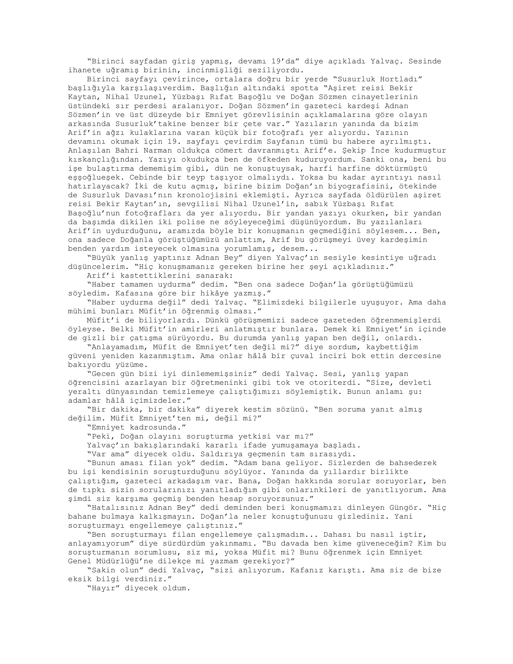“Birinci sayfadan giriş yapmış, devamı 19’da” diye açıkladı Yalvaç. Sesinde
ihanete uğramış birinin, incinmişliği seziliyordu.
Birinci sayfayı çevirince, ortalara doğru bir yerde “Susurluk Hortladı”
başlığıyla karşılaşıverdim. Başlığın altındaki spotta “Aşiret reisi Bekir
Kaytan, Nihal Uzunel, Yüzbaşı Rıfat Başoğlu ve Doğan Sözmen cinayetlerinin
üstündeki sır perdesi aralanıyor. Doğan Sözmen’in gazeteci kardeşi Adnan
Sözmen’in ve üst düzeyde bir Emniyet görevlisinin açıklamalarına göre olayın
arkasında Susurluk’takine benzer bir çete var.” Yazıların yanında da bizim
Arif’in ağzı kulaklarına varan küçük bir fotoğrafı yer alıyordu. Yazının
devamını okumak için 19. sayfayı çevirdim Sayfanın tümü bu habere ayrılmıştı.
Anlaşılan Bahri Narman oldukça cömert davranmıştı Arif’e. Şekip İnce kudurmuştur
kıskançlığından. Yazıyı okudukça ben de öfkeden kuduruyordum. Sanki ona, beni bu
işe bulaştırma dememişim gibi, dün ne konuştuysak, harfi harfine döktürmüştü
eşşoğlueşek. Cebinde bir teyp taşıyor olmalıydı. Yoksa bu kadar ayrıntıyı nasıl
hatırlayacak? İki de kutu açmış, birine bizim Doğan’ın biyografisini, ötekinde
de Susurluk Davası’nın kronolojisini eklemişti. Ayrıca sayfada öldürülen aşiret
reisi Bekir Kaytan’ın, sevgilisi Nihal Uzunel’in, sabık Yüzbaşı Rıfat
Başoğlu’nun fotoğrafları da yer alıyordu. Bir yandan yazıyı okurken, bir yandan
da başımda dikilen iki polise ne söyleyeceğimi düşünüyordum. Bu yazılanları
Arif’in uydurduğunu, aramızda böyle bir konuşmanın geçmediğini söylesem... Ben,
ona sadece Doğanla görüştüğümüzü anlattım, Arif bu görüşmeyi üvey kardeşimin
benden yardım isteyecek olmasına yorumlamış, desem...
“Büyük yanlış yaptınız Adnan Bey” diyen Yalvaç’ın sesiyle kesintiye uğradı
düşüncelerim. “Hiç konuşmamanız gereken birine her şeyi açıkladınız.”
Arif’i kastettiklerini sanarak:
“Haber tamamen uydurma” dedim. “Ben ona sadece Doğan’la görüştüğümüzü
söyledim. Kafasına göre bir hikâye yazmış.”
“Haber uydurma değil” dedi Yalvaç. “Elimizdeki bilgilerle uyuşuyor. Ama daha
mühimi bunları Müfit’in öğrenmiş olması.”
Müfit’i de biliyorlardı. Dünkü görüşmemizi sadece gazeteden öğrenmemişlerdi
öyleyse. Belki Müfit’in amirleri anlatmıştır bunlara. Demek ki Emniyet’in içinde
de gizli bir çatışma sürüyordu. Bu durumda yanlış yapan ben değil, onlardı.
“Anlayamadım, Müfit de Emniyet’ten değil mi?” diye sordum, kaybettiğim
güveni yeniden kazanmıştım. Ama onlar hâlâ bir çuval inciri bok ettin dercesine
bakıyordu yüzüme.
“Gecen gün bizi iyi dinlememişsiniz” dedi Yalvaç. Sesi, yanlış yapan
öğrencisini azarlayan bir öğretmeninki gibi tok ve otoriterdi. “Size, devleti
yeraltı dünyasından temizlemeye çalıştığımızı söylemiştik. Bunun anlamı şu:
adamlar hâlâ içimizdeler.”
“Bir dakika, bir dakika” diyerek kestim sözünü. “Ben soruma yanıt almış
değilim. Müfit Emniyet’ten mi, değil mi?”
“Emniyet kadrosunda.”
“Peki, Doğan olayını soruşturma yetkisi var mı?”
Yalvaç’ın bakışlarındaki kararlı ifade yumuşamaya başladı.
“Var ama” diyecek oldu. Saldırıya geçmenin tam sırasıydı.
“Bunun aması filan yok” dedim. “Adam bana geliyor. Sizlerden de bahsederek
bu işi kendisinin soruşturduğunu söylüyor. Yanında da yıllardır birlikte
çalıştığım, gazeteci arkadaşım var. Bana, Doğan hakkında sorular soruyorlar, ben
de tıpkı sizin sorularınızı yanıtladığım gibi onlarınkileri de yanıtlıyorum. Ama
şimdi siz karşıma geçmiş benden hesap soruyorsunuz.”
“Hatalısınız Adnan Bey” dedi deminden beri konuşmamızı dinleyen Güngör. “Hiç
bahane bulmaya kalkışmayın. Doğan’la neler konuştuğunuzu gizlediniz. Yani
soruşturmayı engellemeye çalıştınız.”
“Ben soruşturmayı filan engellemeye çalışmadım... Dahası bu nasıl iştir,
anlayamıyorum” diye sürdürdüm yakınmamı. “Bu davada ben kime güveneceğim? Kim bu
soruşturmanın sorumlusu, siz mi, yoksa Müfit mi? Bunu öğrenmek için Emniyet
Genel Müdürlüğü’ne dilekçe mi yazmam gerekiyor?”
“Sakin olun” dedi Yalvaç, “sizi anlıyorum. Kafanız karıştı. Ama siz de bize
eksik bilgi verdiniz.”
“Hayır” diyecek oldum.
 