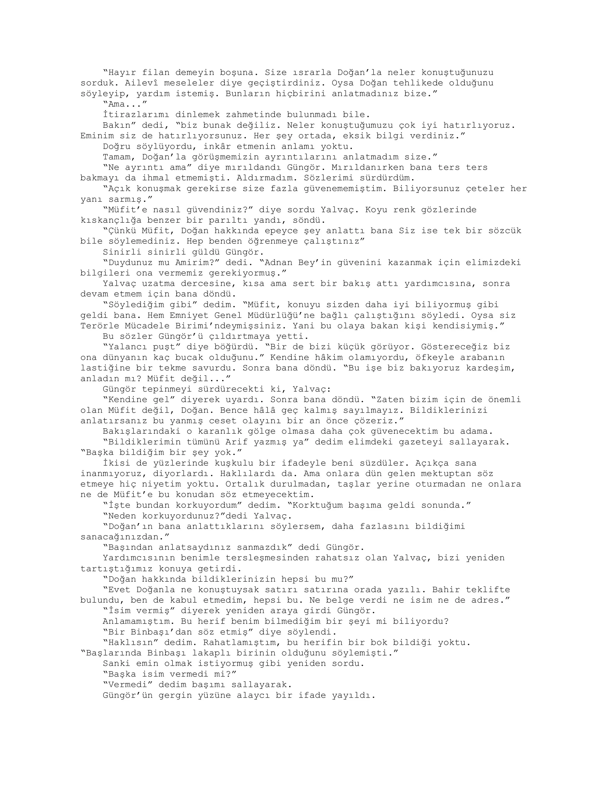 “Hayır filan demeyin boşuna. Size ısrarla Doğan’la neler konuştuğunuzu
sorduk. Ailevî meseleler diye geçiştirdiniz. Oysa Doğan tehlikede olduğunu
söyleyip, yardım istemiş. Bunların hiçbirini anlatmadınız bize.”
“Ama...”
İtirazlarımı dinlemek zahmetinde bulunmadı bile.
Bakın” dedi, “biz bunak değiliz. Neler konuştuğumuzu çok iyi hatırlıyoruz.
Eminim siz de hatırlıyorsunuz. Her şey ortada, eksik bilgi verdiniz.”
Doğru söylüyordu, inkâr etmenin anlamı yoktu.
Tamam, Doğan’la görüşmemizin ayrıntılarını anlatmadım size.”
“Ne ayrıntı ama” diye mırıldandı Güngör. Mırıldanırken bana ters ters
bakmayı da ihmal etmemişti. Aldırmadım. Sözlerimi sürdürdüm.
“Açık konuşmak gerekirse size fazla güvenememiştim. Biliyorsunuz çeteler her
yanı sarmış.”
“Müfit’e nasıl güvendiniz?” diye sordu Yalvaç. Koyu renk gözlerinde
kıskançlığa benzer bir parıltı yandı, söndü.
“Çünkü Müfit, Doğan hakkında epeyce şey anlattı bana Siz ise tek bir sözcük
bile söylemediniz. Hep benden öğrenmeye çalıştınız”
Sinirli sinirli güldü Güngör.
“Duydunuz mu Amirim?” dedi. “Adnan Bey’in güvenini kazanmak için elimizdeki
bilgileri ona vermemiz gerekiyormuş.”
Yalvaç uzatma dercesine, kısa ama sert bir bakış attı yardımcısına, sonra
devam etmem için bana döndü.
“Söylediğim gibi” dedim. “Müfit, konuyu sizden daha iyi biliyormuş gibi
geldi bana. Hem Emniyet Genel Müdürlüğü’ne bağlı çalıştığını söyledi. Oysa siz
Terörle Mücadele Birimi’ndeymişsiniz. Yani bu olaya bakan kişi kendisiymiş.”
Bu sözler Güngör’ü çıldırtmaya yetti.
“Yalancı puşt” diye böğürdü. “Bir de bizi küçük görüyor. Göstereceğiz biz
ona dünyanın kaç bucak olduğunu.” Kendine hâkim olamıyordu, öfkeyle arabanın
lastiğine bir tekme savurdu. Sonra bana döndü. “Bu işe biz bakıyoruz kardeşim,
anladın mı? Müfit değil...”
Güngör tepinmeyi sürdürecekti ki, Yalvaç:
“Kendine gel” diyerek uyardı. Sonra bana döndü. “Zaten bizim için de önemli
olan Müfit değil, Doğan. Bence hâlâ geç kalmış sayılmayız. Bildiklerinizi
anlatırsanız bu yanmış ceset olayını bir an önce çözeriz.”
Bakışlarındaki o karanlık gölge olmasa daha çok güvenecektim bu adama.
“Bildiklerimin tümünü Arif yazmış ya” dedim elimdeki gazeteyi sallayarak.
“Başka bildiğim bir şey yok.”
İkisi de yüzlerinde kuşkulu bir ifadeyle beni süzdüler. Açıkça sana
inanmıyoruz, diyorlardı. Haklılardı da. Ama onlara dün gelen mektuptan söz
etmeye hiç niyetim yoktu. Ortalık durulmadan, taşlar yerine oturmadan ne onlara
ne de Müfit’e bu konudan söz etmeyecektim.
“İşte bundan korkuyordum” dedim. “Korktuğum başıma geldi sonunda.”
“Neden korkuyordunuz?”dedi Yalvaç.
“Doğan’ın bana anlattıklarını söylersem, daha fazlasını bildiğimi
sanacağınızdan.”
“Başından anlatsaydınız sanmazdık” dedi Güngör.
Yardımcısının benimle tersleşmesinden rahatsız olan Yalvaç, bizi yeniden
tartıştığımız konuya getirdi.
“Doğan hakkında bildiklerinizin hepsi bu mu?”
“Evet Doğanla ne konuştuysak satırı satırına orada yazılı. Bahir teklifte
bulundu, ben de kabul etmedim, hepsi bu. Ne belge verdi ne isim ne de adres.”
“İsim vermiş” diyerek yeniden araya girdi Güngör.
Anlamamıştım. Bu herif benim bilmediğim bir şeyi mi biliyordu?
“Bir Binbaşı’dan söz etmiş” diye söylendi.
“Haklısın” dedim. Rahatlamıştım, bu herifin bir bok bildiği yoktu.
“Başlarında Binbaşı lakaplı birinin olduğunu söylemişti.”
Sanki emin olmak istiyormuş gibi yeniden sordu.
“Başka isim vermedi mi?”
“Vermedi” dedim başımı sallayarak.
Güngör’ün gergin yüzüne alaycı bir ifade yayıldı.
 