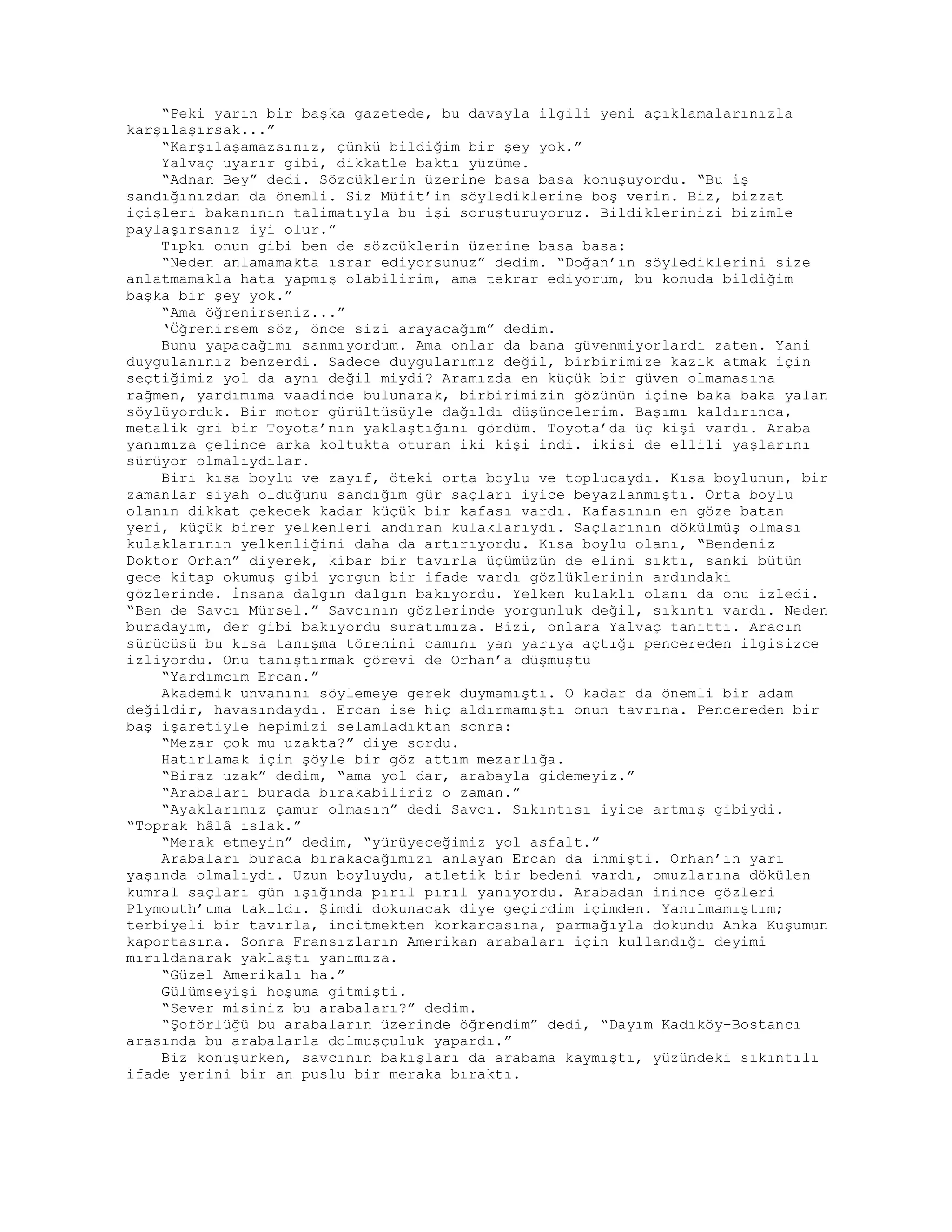 “Peki yarın bir başka gazetede, bu davayla ilgili yeni açıklamalarınızla
karşılaşırsak...”
“Karşılaşamazsınız, çünkü bildiğim bir şey yok.”
Yalvaç uyarır gibi, dikkatle baktı yüzüme.
“Adnan Bey” dedi. Sözcüklerin üzerine basa basa konuşuyordu. “Bu iş
sandığınızdan da önemli. Siz Müfit’in söylediklerine boş verin. Biz, bizzat
içişleri bakanının talimatıyla bu işi soruşturuyoruz. Bildiklerinizi bizimle
paylaşırsanız iyi olur.”
Tıpkı onun gibi ben de sözcüklerin üzerine basa basa:
“Neden anlamamakta ısrar ediyorsunuz” dedim. “Doğan’ın söylediklerini size
anlatmamakla hata yapmış olabilirim, ama tekrar ediyorum, bu konuda bildiğim
başka bir şey yok.”
“Ama öğrenirseniz...”
‘Öğrenirsem söz, önce sizi arayacağım” dedim.
Bunu yapacağımı sanmıyordum. Ama onlar da bana güvenmiyorlardı zaten. Yani
duygulanınız benzerdi. Sadece duygularımız değil, birbirimize kazık atmak için
seçtiğimiz yol da aynı değil miydi? Aramızda en küçük bir güven olmamasına
rağmen, yardımıma vaadinde bulunarak, birbirimizin gözünün içine baka baka yalan
söylüyorduk. Bir motor gürültüsüyle dağıldı düşüncelerim. Başımı kaldırınca,
metalik gri bir Toyota’nın yaklaştığını gördüm. Toyota’da üç kişi vardı. Araba
yanımıza gelince arka koltukta oturan iki kişi indi. ikisi de ellili yaşlarını
sürüyor olmalıydılar.
Biri kısa boylu ve zayıf, öteki orta boylu ve toplucaydı. Kısa boylunun, bir
zamanlar siyah olduğunu sandığım gür saçları iyice beyazlanmıştı. Orta boylu
olanın dikkat çekecek kadar küçük bir kafası vardı. Kafasının en göze batan
yeri, küçük birer yelkenleri andıran kulaklarıydı. Saçlarının dökülmüş olması
kulaklarının yelkenliğini daha da artırıyordu. Kısa boylu olanı, “Bendeniz
Doktor Orhan” diyerek, kibar bir tavırla üçümüzün de elini sıktı, sanki bütün
gece kitap okumuş gibi yorgun bir ifade vardı gözlüklerinin ardındaki
gözlerinde. İnsana dalgın dalgın bakıyordu. Yelken kulaklı olanı da onu izledi.
“Ben de Savcı Mürsel.” Savcının gözlerinde yorgunluk değil, sıkıntı vardı. Neden
buradayım, der gibi bakıyordu suratımıza. Bizi, onlara Yalvaç tanıttı. Aracın
sürücüsü bu kısa tanışma törenini camını yan yarıya açtığı pencereden ilgisizce
izliyordu. Onu tanıştırmak görevi de Orhan’a düşmüştü
“Yardımcım Ercan.”
Akademik unvanını söylemeye gerek duymamıştı. O kadar da önemli bir adam
değildir, havasındaydı. Ercan ise hiç aldırmamıştı onun tavrına. Pencereden bir
baş işaretiyle hepimizi selamladıktan sonra:
“Mezar çok mu uzakta?” diye sordu.
Hatırlamak için şöyle bir göz attım mezarlığa.
“Biraz uzak” dedim, “ama yol dar, arabayla gidemeyiz.”
“Arabaları burada bırakabiliriz o zaman.”
“Ayaklarımız çamur olmasın” dedi Savcı. Sıkıntısı iyice artmış gibiydi.
“Toprak hâlâ ıslak.”
“Merak etmeyin” dedim, “yürüyeceğimiz yol asfalt.”
Arabaları burada bırakacağımızı anlayan Ercan da inmişti. Orhan’ın yarı
yaşında olmalıydı. Uzun boyluydu, atletik bir bedeni vardı, omuzlarına dökülen
kumral saçları gün ışığında pırıl pırıl yanıyordu. Arabadan inince gözleri
Plymouth’uma takıldı. Şimdi dokunacak diye geçirdim içimden. Yanılmamıştım;
terbiyeli bir tavırla, incitmekten korkarcasına, parmağıyla dokundu Anka Kuşumun
kaportasına. Sonra Fransızların Amerikan arabaları için kullandığı deyimi
mırıldanarak yaklaştı yanımıza.
“Güzel Amerikalı ha.”
Gülümseyişi hoşuma gitmişti.
“Sever misiniz bu arabaları?” dedim.
“Şoförlüğü bu arabaların üzerinde öğrendim” dedi, “Dayım Kadıköy-Bostancı
arasında bu arabalarla dolmuşçuluk yapardı.”
Biz konuşurken, savcının bakışları da arabama kaymıştı, yüzündeki sıkıntılı
ifade yerini bir an puslu bir meraka bıraktı.
 