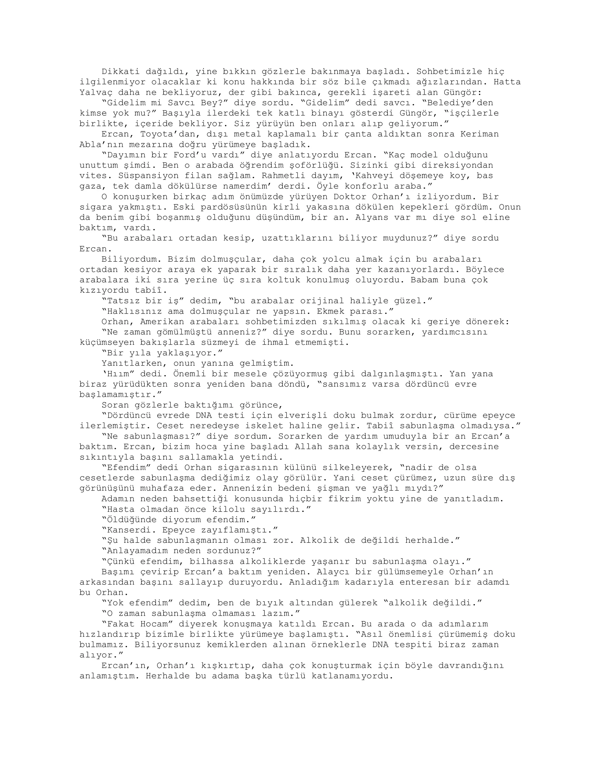 Dikkati dağıldı, yine bıkkın gözlerle bakınmaya başladı. Sohbetimizle hiç
ilgilenmiyor olacaklar ki konu hakkında bir söz bile çıkmadı ağızlarından. Hatta
Yalvaç daha ne bekliyoruz, der gibi bakınca, gerekli işareti alan Güngör:
“Gidelim mi Savcı Bey?” diye sordu. “Gidelim” dedi savcı. “Belediye’den
kimse yok mu?” Başıyla ilerdeki tek katlı binayı gösterdi Güngör, “işçilerle
birlikte, içeride bekliyor. Siz yürüyün ben onları alıp geliyorum.”
Ercan, Toyota’dan, dışı metal kaplamalı bir çanta aldıktan sonra Keriman
Abla’nın mezarına doğru yürümeye başladık.
“Dayımın bir Ford’u vardı” diye anlatıyordu Ercan. “Kaç model olduğunu
unuttum şimdi. Ben o arabada öğrendim şoförlüğü. Sizinki gibi direksiyondan
vites. Süspansiyon filan sağlam. Rahmetli dayım, ‘Kahveyi döşemeye koy, bas
gaza, tek damla dökülürse namerdim’ derdi. Öyle konforlu araba.”
O konuşurken birkaç adım önümüzde yürüyen Doktor Orhan’ı izliyordum. Bir
sigara yakmıştı. Eski pardösüsünün kirli yakasına dökülen kepekleri gördüm. Onun
da benim gibi boşanmış olduğunu düşündüm, bir an. Alyans var mı diye sol eline
baktım, vardı.
“Bu arabaları ortadan kesip, uzattıklarını biliyor muydunuz?” diye sordu
Ercan.
Biliyordum. Bizim dolmuşçular, daha çok yolcu almak için bu arabaları
ortadan kesiyor araya ek yaparak bir sıralık daha yer kazanıyorlardı. Böylece
arabalara iki sıra yerine üç sıra koltuk konulmuş oluyordu. Babam buna çok
kızıyordu tabiî.
“Tatsız bir iş” dedim, “bu arabalar orijinal haliyle güzel.”
“Haklısınız ama dolmuşçular ne yapsın. Ekmek parası.”
Orhan, Amerikan arabaları sohbetimizden sıkılmış olacak ki geriye dönerek:
“Ne zaman gömülmüştü anneniz?” diye sordu. Bunu sorarken, yardımcısını
küçümseyen bakışlarla süzmeyi de ihmal etmemişti.
“Bir yıla yaklaşıyor.”
Yanıtlarken, onun yanına gelmiştim.
‘Hıım” dedi. Önemli bir mesele çözüyormuş gibi dalgınlaşmıştı. Yan yana
biraz yürüdükten sonra yeniden bana döndü, “sansımız varsa dördüncü evre
başlamamıştır.”
Soran gözlerle baktığımı görünce,
“Dördüncü evrede DNA testi için elverişli doku bulmak zordur, cürüme epeyce
ilerlemiştir. Ceset neredeyse iskelet haline gelir. Tabiî sabunlaşma olmadıysa.”
“Ne sabunlaşması?” diye sordum. Sorarken de yardım umuduyla bir an Ercan’a
baktım. Ercan, bizim hoca yine başladı Allah sana kolaylık versin, dercesine
sıkıntıyla başını sallamakla yetindi.
“Efendim” dedi Orhan sigarasının külünü silkeleyerek, “nadir de olsa
cesetlerde sabunlaşma dediğimiz olay görülür. Yani ceset çürümez, uzun süre dış
görünüşünü muhafaza eder. Annenizin bedeni şişman ve yağlı mıydı?”
Adamın neden bahsettiği konusunda hiçbir fikrim yoktu yine de yanıtladım.
“Hasta olmadan önce kilolu sayılırdı.”
“Öldüğünde diyorum efendim.”
“Kanserdi. Epeyce zayıflamıştı.”
“Şu halde sabunlaşmanın olması zor. Alkolik de değildi herhalde.”
“Anlayamadım neden sordunuz?”
“Çünkü efendim, bilhassa alkoliklerde yaşanır bu sabunlaşma olayı.”
Başımı çevirip Ercan’a baktım yeniden. Alaycı bir gülümsemeyle Orhan’ın
arkasından başını sallayıp duruyordu. Anladığım kadarıyla enteresan bir adamdı
bu Orhan.
“Yok efendim” dedim, ben de bıyık altından gülerek “alkolik değildi.”
“O zaman sabunlaşma olmaması lazım.”
“Fakat Hocam” diyerek konuşmaya katıldı Ercan. Bu arada o da adımlarım
hızlandırıp bizimle birlikte yürümeye başlamıştı. “Asıl önemlisi çürümemiş doku
bulmamız. Biliyorsunuz kemiklerden alınan örneklerle DNA tespiti biraz zaman
alıyor.”
Ercan’ın, Orhan’ı kışkırtıp, daha çok konuşturmak için böyle davrandığını
anlamıştım. Herhalde bu adama başka türlü katlanamıyordu.
 