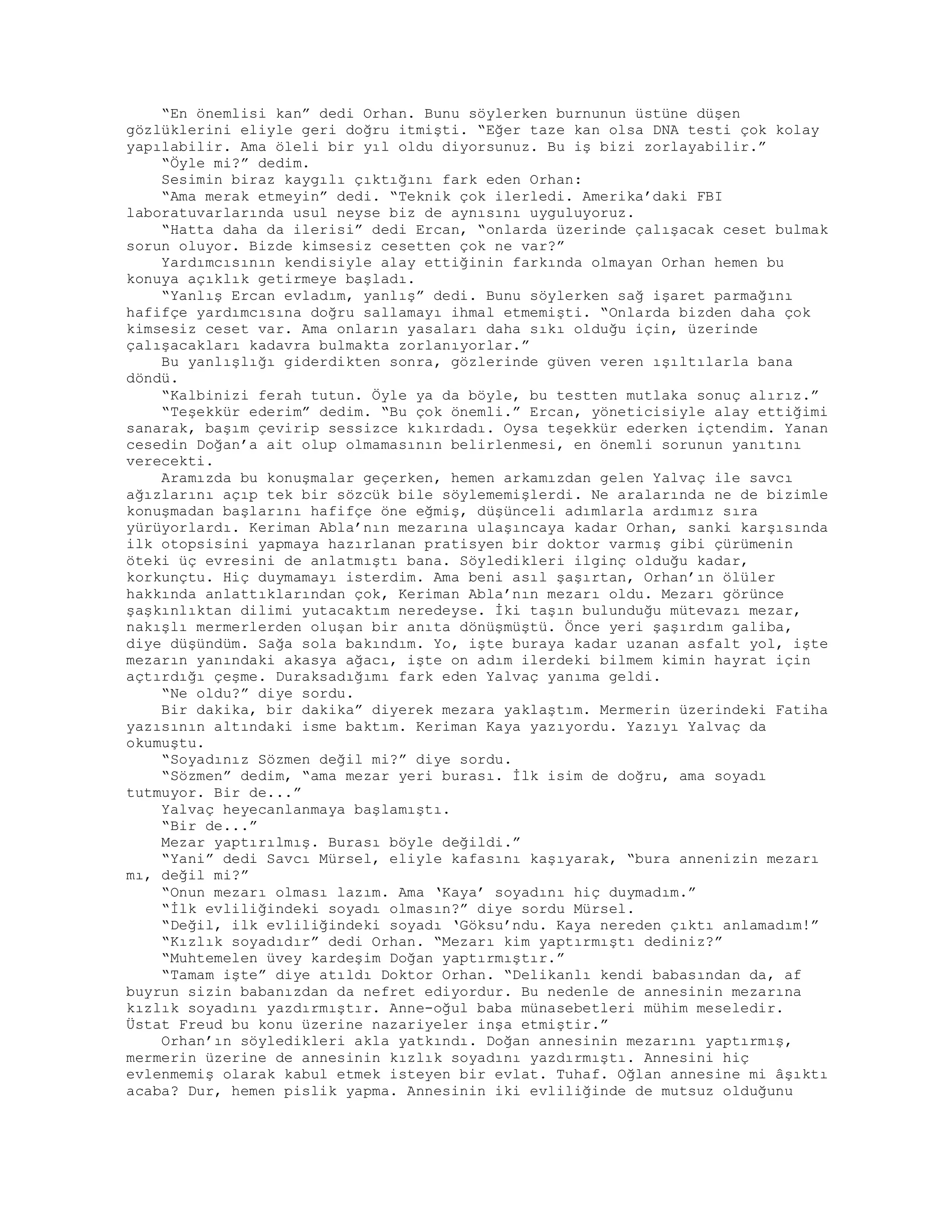 “En önemlisi kan” dedi Orhan. Bunu söylerken burnunun üstüne düşen
gözlüklerini eliyle geri doğru itmişti. “Eğer taze kan olsa DNA testi çok kolay
yapılabilir. Ama öleli bir yıl oldu diyorsunuz. Bu iş bizi zorlayabilir.”
“Öyle mi?” dedim.
Sesimin biraz kaygılı çıktığını fark eden Orhan:
“Ama merak etmeyin” dedi. “Teknik çok ilerledi. Amerika’daki FBI
laboratuvarlarında usul neyse biz de aynısını uyguluyoruz.
“Hatta daha da ilerisi” dedi Ercan, “onlarda üzerinde çalışacak ceset bulmak
sorun oluyor. Bizde kimsesiz cesetten çok ne var?”
Yardımcısının kendisiyle alay ettiğinin farkında olmayan Orhan hemen bu
konuya açıklık getirmeye başladı.
“Yanlış Ercan evladım, yanlış” dedi. Bunu söylerken sağ işaret parmağını
hafifçe yardımcısına doğru sallamayı ihmal etmemişti. “Onlarda bizden daha çok
kimsesiz ceset var. Ama onların yasaları daha sıkı olduğu için, üzerinde
çalışacakları kadavra bulmakta zorlanıyorlar.”
Bu yanlışlığı giderdikten sonra, gözlerinde güven veren ışıltılarla bana
döndü.
“Kalbinizi ferah tutun. Öyle ya da böyle, bu testten mutlaka sonuç alırız.”
“Teşekkür ederim” dedim. “Bu çok önemli.” Ercan, yöneticisiyle alay ettiğimi
sanarak, başım çevirip sessizce kıkırdadı. Oysa teşekkür ederken içtendim. Yanan
cesedin Doğan’a ait olup olmamasının belirlenmesi, en önemli sorunun yanıtını
verecekti.
Aramızda bu konuşmalar geçerken, hemen arkamızdan gelen Yalvaç ile savcı
ağızlarını açıp tek bir sözcük bile söylememişlerdi. Ne aralarında ne de bizimle
konuşmadan başlarını hafifçe öne eğmiş, düşünceli adımlarla ardımız sıra
yürüyorlardı. Keriman Abla’nın mezarına ulaşıncaya kadar Orhan, sanki karşısında
ilk otopsisini yapmaya hazırlanan pratisyen bir doktor varmış gibi çürümenin
öteki üç evresini de anlatmıştı bana. Söyledikleri ilginç olduğu kadar,
korkunçtu. Hiç duymamayı isterdim. Ama beni asıl şaşırtan, Orhan’ın ölüler
hakkında anlattıklarından çok, Keriman Abla’nın mezarı oldu. Mezarı görünce
şaşkınlıktan dilimi yutacaktım neredeyse. İki taşın bulunduğu mütevazı mezar,
nakışlı mermerlerden oluşan bir anıta dönüşmüştü. Önce yeri şaşırdım galiba,
diye düşündüm. Sağa sola bakındım. Yo, işte buraya kadar uzanan asfalt yol, işte
mezarın yanındaki akasya ağacı, işte on adım ilerdeki bilmem kimin hayrat için
açtırdığı çeşme. Duraksadığımı fark eden Yalvaç yanıma geldi.
“Ne oldu?” diye sordu.
Bir dakika, bir dakika” diyerek mezara yaklaştım. Mermerin üzerindeki Fatiha
yazısının altındaki isme baktım. Keriman Kaya yazıyordu. Yazıyı Yalvaç da
okumuştu.
“Soyadınız Sözmen değil mi?” diye sordu.
“Sözmen” dedim, “ama mezar yeri burası. İlk isim de doğru, ama soyadı
tutmuyor. Bir de...”
Yalvaç heyecanlanmaya başlamıştı.
“Bir de...”
Mezar yaptırılmış. Burası böyle değildi.”
“Yani” dedi Savcı Mürsel, eliyle kafasını kaşıyarak, “bura annenizin mezarı
mı, değil mi?”
“Onun mezarı olması lazım. Ama ‘Kaya’ soyadını hiç duymadım.”
“İlk evliliğindeki soyadı olmasın?” diye sordu Mürsel.
“Değil, ilk evliliğindeki soyadı ‘Göksu’ndu. Kaya nereden çıktı anlamadım!”
“Kızlık soyadıdır” dedi Orhan. “Mezarı kim yaptırmıştı dediniz?”
“Muhtemelen üvey kardeşim Doğan yaptırmıştır.”
“Tamam işte” diye atıldı Doktor Orhan. “Delikanlı kendi babasından da, af
buyrun sizin babanızdan da nefret ediyordur. Bu nedenle de annesinin mezarına
kızlık soyadını yazdırmıştır. Anne-oğul baba münasebetleri mühim meseledir.
Üstat Freud bu konu üzerine nazariyeler inşa etmiştir.”
Orhan’ın söyledikleri akla yatkındı. Doğan annesinin mezarını yaptırmış,
mermerin üzerine de annesinin kızlık soyadını yazdırmıştı. Annesini hiç
evlenmemiş olarak kabul etmek isteyen bir evlat. Tuhaf. Oğlan annesine mi âşıktı
acaba? Dur, hemen pislik yapma. Annesinin iki evliliğinde de mutsuz olduğunu
 
