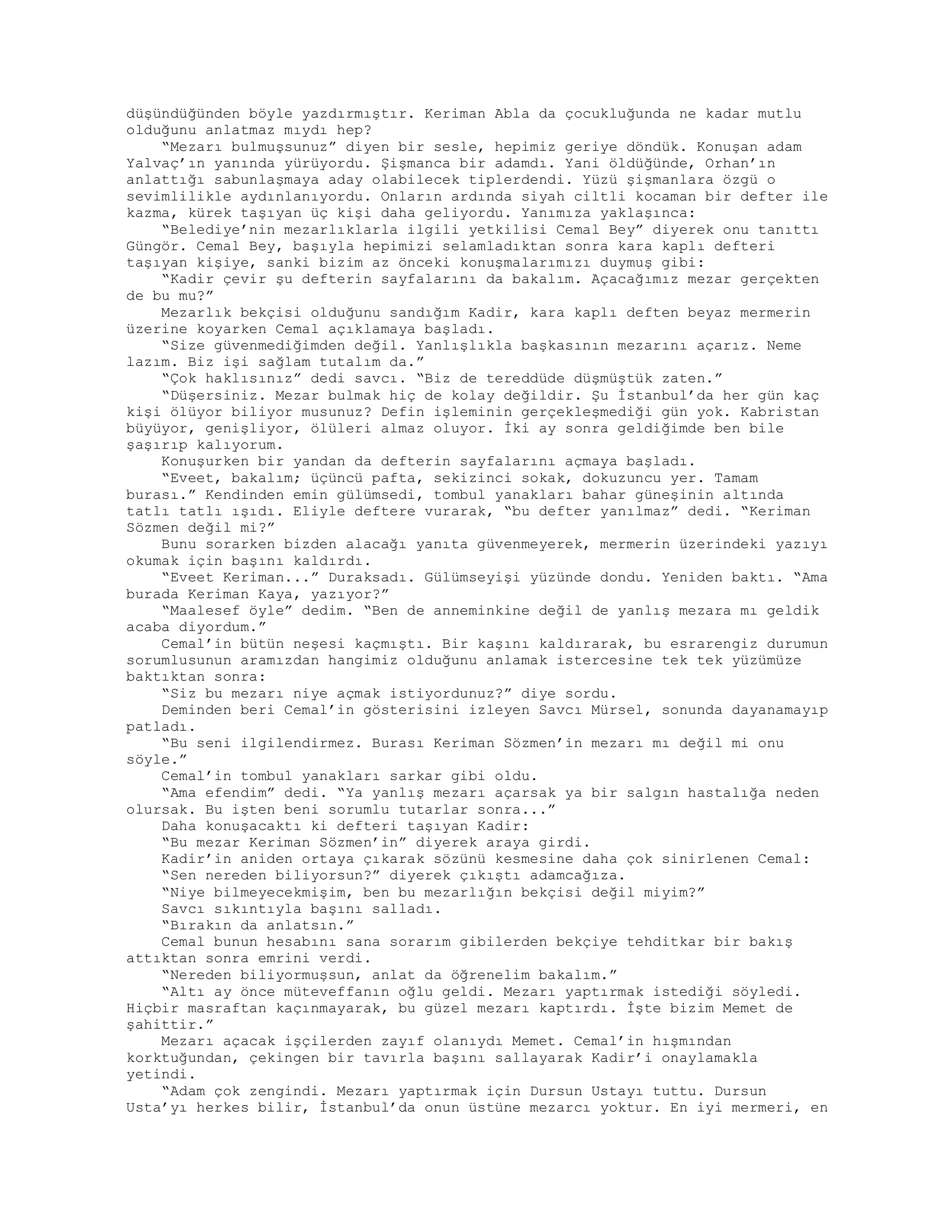 düşündüğünden böyle yazdırmıştır. Keriman Abla da çocukluğunda ne kadar mutlu
olduğunu anlatmaz mıydı hep?
“Mezarı bulmuşsunuz” diyen bir sesle, hepimiz geriye döndük. Konuşan adam
Yalvaç’ın yanında yürüyordu. Şişmanca bir adamdı. Yani öldüğünde, Orhan’ın
anlattığı sabunlaşmaya aday olabilecek tiplerdendi. Yüzü şişmanlara özgü o
sevimlilikle aydınlanıyordu. Onların ardında siyah ciltli kocaman bir defter ile
kazma, kürek taşıyan üç kişi daha geliyordu. Yanımıza yaklaşınca:
“Belediye’nin mezarlıklarla ilgili yetkilisi Cemal Bey” diyerek onu tanıttı
Güngör. Cemal Bey, başıyla hepimizi selamladıktan sonra kara kaplı defteri
taşıyan kişiye, sanki bizim az önceki konuşmalarımızı duymuş gibi:
“Kadir çevir şu defterin sayfalarını da bakalım. Açacağımız mezar gerçekten
de bu mu?”
Mezarlık bekçisi olduğunu sandığım Kadir, kara kaplı deften beyaz mermerin
üzerine koyarken Cemal açıklamaya başladı.
“Size güvenmediğimden değil. Yanlışlıkla başkasının mezarını açarız. Neme
lazım. Biz işi sağlam tutalım da.”
“Çok haklısınız” dedi savcı. “Biz de tereddüde düşmüştük zaten.”
“Düşersiniz. Mezar bulmak hiç de kolay değildir. Şu İstanbul’da her gün kaç
kişi ölüyor biliyor musunuz? Defin işleminin gerçekleşmediği gün yok. Kabristan
büyüyor, genişliyor, ölüleri almaz oluyor. İki ay sonra geldiğimde ben bile
şaşırıp kalıyorum.
Konuşurken bir yandan da defterin sayfalarını açmaya başladı.
“Eveet, bakalım; üçüncü pafta, sekizinci sokak, dokuzuncu yer. Tamam
burası.” Kendinden emin gülümsedi, tombul yanakları bahar güneşinin altında
tatlı tatlı ışıdı. Eliyle deftere vurarak, “bu defter yanılmaz” dedi. “Keriman
Sözmen değil mi?”
Bunu sorarken bizden alacağı yanıta güvenmeyerek, mermerin üzerindeki yazıyı
okumak için başını kaldırdı.
“Eveet Keriman...” Duraksadı. Gülümseyişi yüzünde dondu. Yeniden baktı. “Ama
burada Keriman Kaya, yazıyor?”
“Maalesef öyle” dedim. “Ben de anneminkine değil de yanlış mezara mı geldik
acaba diyordum.”
Cemal’in bütün neşesi kaçmıştı. Bir kaşını kaldırarak, bu esrarengiz durumun
sorumlusunun aramızdan hangimiz olduğunu anlamak istercesine tek tek yüzümüze
baktıktan sonra:
“Siz bu mezarı niye açmak istiyordunuz?” diye sordu.
Deminden beri Cemal’in gösterisini izleyen Savcı Mürsel, sonunda dayanamayıp
patladı.
“Bu seni ilgilendirmez. Burası Keriman Sözmen’in mezarı mı değil mi onu
söyle.”
Cemal’in tombul yanakları sarkar gibi oldu.
“Ama efendim” dedi. “Ya yanlış mezarı açarsak ya bir salgın hastalığa neden
olursak. Bu işten beni sorumlu tutarlar sonra...”
Daha konuşacaktı ki defteri taşıyan Kadir:
“Bu mezar Keriman Sözmen’in” diyerek araya girdi.
Kadir’in aniden ortaya çıkarak sözünü kesmesine daha çok sinirlenen Cemal:
“Sen nereden biliyorsun?” diyerek çıkıştı adamcağıza.
“Niye bilmeyecekmişim, ben bu mezarlığın bekçisi değil miyim?”
Savcı sıkıntıyla başını salladı.
“Bırakın da anlatsın.”
Cemal bunun hesabını sana sorarım gibilerden bekçiye tehditkar bir bakış
attıktan sonra emrini verdi.
“Nereden biliyormuşsun, anlat da öğrenelim bakalım.”
“Altı ay önce müteveffanın oğlu geldi. Mezarı yaptırmak istediği söyledi.
Hiçbir masraftan kaçınmayarak, bu güzel mezarı kaptırdı. İşte bizim Memet de
şahittir.”
Mezarı açacak işçilerden zayıf olanıydı Memet. Cemal’in hışmından
korktuğundan, çekingen bir tavırla başını sallayarak Kadir’i onaylamakla
yetindi.
“Adam çok zengindi. Mezarı yaptırmak için Dursun Ustayı tuttu. Dursun
Usta’yı herkes bilir, İstanbul’da onun üstüne mezarcı yoktur. En iyi mermeri, en
 