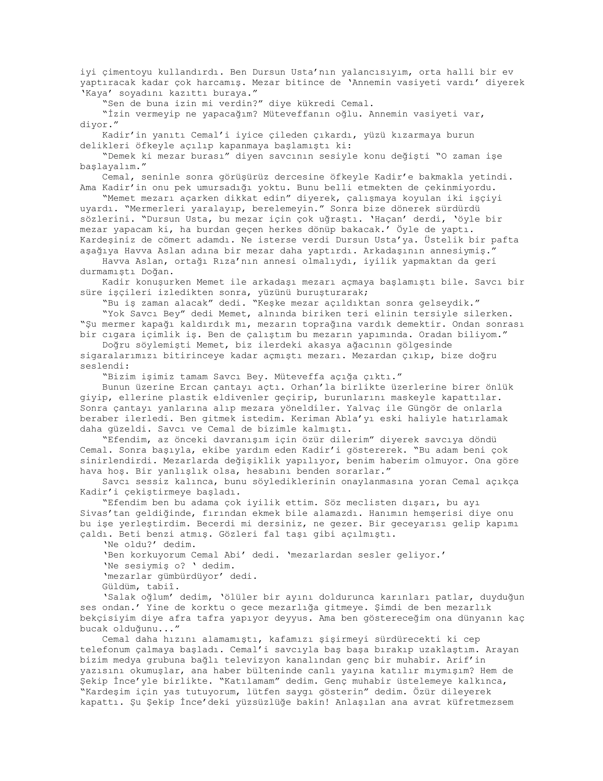 iyi çimentoyu kullandırdı. Ben Dursun Usta’nın yalancısıyım, orta halli bir ev
yaptıracak kadar çok harcamış. Mezar bitince de ‘Annemin vasiyeti vardı’ diyerek
‘Kaya’ soyadını kazıttı buraya.”
“Sen de buna izin mi verdin?” diye kükredi Cemal.
“İzin vermeyip ne yapacağım? Müteveffanın oğlu. Annemin vasiyeti var,
diyor.”
Kadir’in yanıtı Cemal’i iyice çileden çıkardı, yüzü kızarmaya burun
delikleri öfkeyle açılıp kapanmaya başlamıştı ki:
“Demek ki mezar burası” diyen savcının sesiyle konu değişti “O zaman işe
başlayalım.”
Cemal, seninle sonra görüşürüz dercesine öfkeyle Kadir’e bakmakla yetindi.
Ama Kadir’in onu pek umursadığı yoktu. Bunu belli etmekten de çekinmiyordu.
“Memet mezarı açarken dikkat edin” diyerek, çalışmaya koyulan iki işçiyi
uyardı. “Mermerleri yaralayıp, berelemeyin.” Sonra bize dönerek sürdürdü
sözlerini. “Dursun Usta, bu mezar için çok uğraştı. ‘Haçan’ derdi, ‘öyle bir
mezar yapacam ki, ha burdan geçen herkes dönüp bakacak.’ Öyle de yaptı.
Kardeşiniz de cömert adamdı. Ne isterse verdi Dursun Usta’ya. Üstelik bir pafta
aşağıya Havva Aslan adına bir mezar daha yaptırdı. Arkadaşının annesiymiş.”
Havva Aslan, ortağı Rıza’nın annesi olmalıydı, iyilik yapmaktan da geri
durmamıştı Doğan.
Kadir konuşurken Memet ile arkadaşı mezarı açmaya başlamıştı bile. Savcı bir
süre işçileri izledikten sonra, yüzünü buruşturarak;
“Bu iş zaman alacak” dedi. “Keşke mezar açıldıktan sonra gelseydik.”
“Yok Savcı Bey” dedi Memet, alnında biriken teri elinin tersiyle silerken.
“Şu mermer kapağı kaldırdık mı, mezarın toprağına vardık demektir. Ondan sonrası
bir cıgara içimlik iş. Ben de çalıştım bu mezarın yapımında. Oradan biliyom.”
Doğru söylemişti Memet, biz ilerdeki akasya ağacının gölgesinde
sigaralarımızı bitirinceye kadar açmıştı mezarı. Mezardan çıkıp, bize doğru
seslendi:
“Bizim işimiz tamam Savcı Bey. Müteveffa açığa çıktı.”
Bunun üzerine Ercan çantayı açtı. Orhan’la birlikte üzerlerine birer önlük
giyip, ellerine plastik eldivenler geçirip, burunlarını maskeyle kapattılar.
Sonra çantayı yanlarına alıp mezara yöneldiler. Yalvaç ile Güngör de onlarla
beraber ilerledi. Ben gitmek istedim. Keriman Abla’yı eski haliyle hatırlamak
daha güzeldi. Savcı ve Cemal de bizimle kalmıştı.
“Efendim, az önceki davranışım için özür dilerim” diyerek savcıya döndü
Cemal. Sonra başıyla, ekibe yardım eden Kadir’i göstererek. “Bu adam beni çok
sinirlendirdi. Mezarlarda değişiklik yapılıyor, benim haberim olmuyor. Ona göre
hava hoş. Bir yanlışlık olsa, hesabını benden sorarlar.”
Savcı sessiz kalınca, bunu söylediklerinin onaylanmasına yoran Cemal açıkça
Kadir’i çekiştirmeye başladı.
“Efendim ben bu adama çok iyilik ettim. Söz meclisten dışarı, bu ayı
Sivas’tan geldiğinde, fırından ekmek bile alamazdı. Hanımın hemşerisi diye onu
bu işe yerleştirdim. Becerdi mi dersiniz, ne gezer. Bir geceyarısı gelip kapımı
çaldı. Beti benzi atmış. Gözleri fal taşı gibi açılmıştı.
‘Ne oldu?’ dedim.
‘Ben korkuyorum Cemal Abi’ dedi. ‘mezarlardan sesler geliyor.’
‘Ne sesiymiş o? ‘ dedim.
‘mezarlar gümbürdüyor’ dedi.
Güldüm, tabiî.
‘Salak oğlum’ dedim, ‘ölüler bir ayını doldurunca karınları patlar, duyduğun
ses ondan.’ Yine de korktu o gece mezarlığa gitmeye. Şimdi de ben mezarlık
bekçisiyim diye afra tafra yapıyor deyyus. Ama ben göstereceğim ona dünyanın kaç
bucak olduğunu...”
Cemal daha hızını alamamıştı, kafamızı şişirmeyi sürdürecekti ki cep
telefonum çalmaya başladı. Cemal’i savcıyla baş başa bırakıp uzaklaştım. Arayan
bizim medya grubuna bağlı televizyon kanalından genç bir muhabir. Arif’in
yazısını okumuşlar, ana haber bülteninde canlı yayına katılır mıymışım? Hem de
Şekip İnce’yle birlikte. “Katılamam” dedim. Genç muhabir üstelemeye kalkınca,
“Kardeşim için yas tutuyorum, lütfen saygı gösterin” dedim. Özür dileyerek
kapattı. Şu Şekip İnce’deki yüzsüzlüğe bakin! Anlaşılan ana avrat küfretmezsem
 