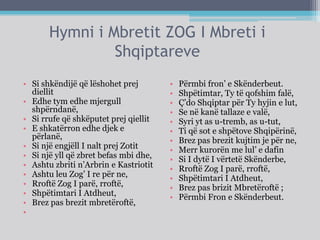 Hymni i Mbretit ZOG I Mbreti i
Shqiptareve
• Si shkëndijë që lëshohet prej
diellit
• Edhe tym edhe mjergull
shpërndanë,
• Si rrufe që shkëputet prej qiellit
• E shkatërron edhe djek e
përlanë,
• Si një engjëll I nalt prej Zotit
• Si një yll që zbret befas mbi dhe,
• Ashtu zbriti n’Arbrin e Kastriotit
• Ashtu leu Zog’ I re për ne,
• Rroftë Zog I parë, rroftë,
• Shpëtimtari I Atdheut,
• Brez pas brezit mbretëroftë,
•
• Përmbi fron’ e Skënderbeut.
• Shpëtimtar, Ty të qofshim falë,
• Ç’do Shqiptar për Ty hyjin e lut,
• Se në kanë tallaze e valë,
• Syri yt as u-tremb, as u-tut,
• Ti që sot e shpëtove Shqipërinë,
• Brez pas brezit kujtim je për ne,
• Merr kurorën me lul’ e dafin
• Si I dytë I vërtetë Skënderbe,
• Rroftë Zog I parë, rroftë,
• Shpëtimtari I Atdheut,
• Brez pas brizit Mbretëroftë ;
• Përmbi Fron e Skënderbeut.
 