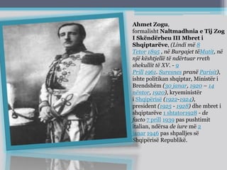 Ahmet Zogu,
formalisht Naltmadhnia e Tij Zog
I Skëndërbeu III Mbret i
Shqiptarëve, (Lindi më 8
Tetor 1895 , në Burgajet tëMatit, në
një kështjellë të ndërtuar rreth
shekullit të XV. - 9
Prill 1961. Suresnes pranë Parisit),
ishte politikan shqiptar, Ministër i
Brendshëm (30 janar, 1920 – 14
nëntor, 1920), kryeministër
i Shqipërisë (1922-1924),
president (1925 - 1928) dhe mbret i
shqiptarëve 1 shtator1928 - de
facto 7 prill 1939 pas pushtimit
italian, ndërsa de iure më 2
janar 1946 pas shpalljes së
Shqipërisë Republikë.
 