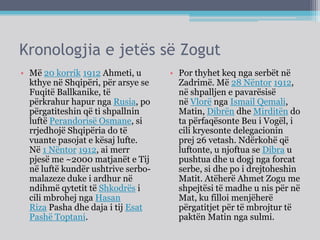 Kronologjia e jetës së Zogut
• Më 20 korrik 1912 Ahmeti, u
kthye në Shqipëri, për arsye se
Fuqitë Ballkanike, të
përkrahur hapur nga Rusia, po
përgatiteshin që ti shpallnin
luftë Perandorisë Osmane, si
rrjedhojë Shqipëria do të
vuante pasojat e kësaj lufte.
Në 1 Nëntor 1912, ai merr
pjesë me ~2000 matjanët e Tij
në luftë kundër ushtrive serbo-
malazeze duke i ardhur në
ndihmë qytetit të Shkodrës i
cili mbrohej nga Hasan
Riza Pasha dhe daja i tij Esat
Pashë Toptani.
• Por thyhet keq nga serbët në
Zadrimë. Më 28 Nëntor 1912,
në shpalljen e pavarësisë
në Vlorë nga Ismail Qemali,
Matin, Dibrën dhe Mirditën do
ta përfaqësonte Beu i Vogël, i
cili kryesonte delegacionin
prej 26 vetash. Ndërkohë që
luftonte, u njoftua se Dibra u
pushtua dhe u dogj nga forcat
serbe, si dhe po i drejtoheshin
Matit. Atëherë Ahmet Zogu me
shpejtësi të madhe u nis për në
Mat, ku filloi menjëherë
përgatitjet për të mbrojtur të
paktën Matin nga sulmi.
 