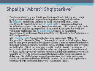 Shpallja "Mbret'i Shqiptarëve"
• Paqëndrueshmëria e stabilitetit politik të vendit në vitet '20, detyroi një
grup parlamentarësh të propozonin shqyrtimin e regjimit shtetëror
në Shqipëri, parlamenti vendosi në favor të këtij propozimi. Mbas
zgjedhjeve të parakohshme më 25 Gusht 1928, u propozua ndërrimi i
formës së qeverisjes, u formua komisioni statusor, i cili propozoi ndërrimin
e formës së regjimit nga republikë në monarki. Ky propozim u hodh në
votim dhe parlamenti më 30 Gusht 1928, vendosi që Asambleja
Kushtetuese të proklamojë Shqipërinë Mbretëri Demokratike Parlamentare
të Trashëgueshme.
• Më 1 Shtator 1928, Asambleja Kushtetuese proklamoj: "Mbret të
Shqiptarëve" nën emrin "Zog I". Ceremonia e kurorëzimit ishte planifikuar
për në orën pesë, por në katër e gjysmë dhoma e bardhë e parlamentit ishte
mbushur plot me deputetë, punonjës civilë, kryetarë të fiseve disa të veshur
me frakë dhe të tjerë me feste prej leshi të bardhë. Krerët e misioneve të
huaja ishin gjithashtu të pranishëm, edhe pse përpiqeshin të mos binin në
sy. Rasti ngrinte pyetje të vështira protokolli, ndaj duke reflektuar verdiktet
pezull të qeverive të tyre, diplomatët kishin zgjedhur veshje mëngjesi, pa
dekorime. Për të dëshmuar se pjesëmarrja e tyre ishte informale ato u
rrasën në turmën e mbledhur në hollin modest, duke ua lënë hapësirën e
rezervuar për to korrespondentëve të “Associated Press”.
 
