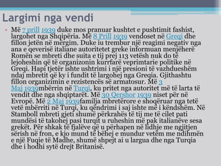 Largimi nga vendi
• Më 7 prill 1939 duke mos pranuar kushtet e pushtimit fashist,
largohet nga Shqipëria. Më 8 Prill 1939 vendoset në Greqi dhe
fillon jetën në mërgim. Duke iu trembur një reagimi negativ nga
ana e qeverisë italiane autoritetet greke informuan menjëherë
Romën se mbreti dhe suita e tij prej 113 vetësh nuk do të
lejoheshin që të organizonin kurrfarë veprimtarie politike në
Greqi. Hapi tjetër ishte ushtrimi i një presioni të vazhdueshëm
ndaj mbretit që ky i fundit të largohej nga Greqia. Gjithashtu
fillon organizimin e rezistencës së armatosur. Më 3
Maj 1939mbërrin në Turqi, ku pritet nga autoritet më të larta të
vendit dhe nga shqiptarët. Më 30 Qershor 1939 niset për në
Evropë. Më 2 Maj 1939familja mbretërore e shoqëruar nga tetë
vetë mbërriti në Turqi, ku qëndrimi i saj ishte më i këndshëm. Në
Stamboll mbreti gjeti shumë përkrahës të tij me të cilet pati
mundësi të takohej pasi turqit u ruheshin më pak italianëve sesa
grekët. Për shkak të fjalëve që u përhapen në lidhje me ngjitjen
sërish në fron, e kjo mund të bëhej e mundur vetëm me ndihmën
e një Fuqie të Madhe, shumë shpejt ai u largua dhe nga Turqia
dhe i hodhi sytë drejt Britanisë.
 