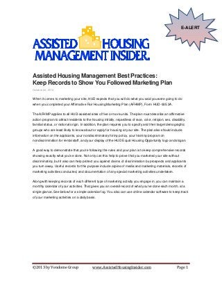 E-ALERT

Assisted Housing Management Best Practices:
Keep Records to Show You Followed Marketing Plan
October 24, 2013

When it comes to marketing your site, HUD expects that you will do what you said you were going to do
when you completed your Affirmative Fair Housing Marketing Plan (AFHMP), Form HUD-935.2A.
The AFHMP applies to all HUD-assisted sites of five or more units. The plan must describe an affirmative
action program to attract residents to the housing initially, regardless of race, color, religion, sex, disability,
familial status, or national origin. In addition, the plan requires you to specify and then target demographic
groups who are least likely to know about or apply for housing at your site. The plan also should include
information on the applicants, your nondiscriminatory hiring policy, your training program on
nondiscrimination for rental staff, and your display of the HUD Equal Housing Opportunity logo and slogan.
A good way to demonstrate that you're following the rules and your plan is to keep comprehensive records
showing exactly what you've done. Not only can this help to prove that you marketed your site without
discriminating, but it also can help protect you against claims of discrimination by prospects and applicants
you turn away. Useful records for this purpose include copies of media and marketing materials, records of
marketing activities conducted, and documentation of any special marketing activities undertaken.
Along with keeping records of each different type of marketing activity you engage in, you can maintain a
monthly calendar of your activities. That gives you an overall record of what you've done each month, at a
single glance. See below for a simple calendar log. You also can use online calendar software to keep track
of your marketing activities on a daily basis.

©2013 by Vendome Group

www.AssistedHousingInsider.com

Page 1

 