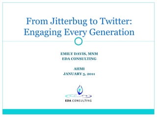 From Jitterbug to Twitter:
Engaging Every Generation
EMILY DAVIS, MNM
EDA CONSULTING
AHMI
JANUARY 5, 2011

 