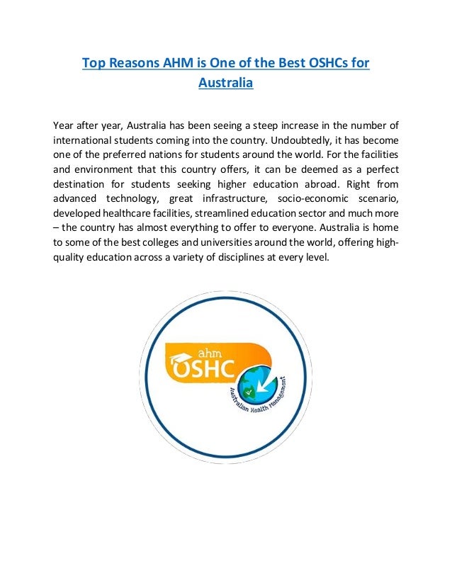 Top Reasons AHM is One of the Best OSHCs for
Australia
Year after year, Australia has been seeing a steep increase in the number of
international students coming into the country. Undoubtedly, it has become
one of the preferred nations for students around the world. For the facilities
and environment that this country offers, it can be deemed as a perfect
destination for students seeking higher education abroad. Right from
advanced technology, great infrastructure, socio-economic scenario,
developed healthcare facilities, streamlined education sector and much more
– the country has almost everything to offer to everyone. Australia is home
to some of the best colleges and universities around the world, offering high-
quality education across a variety of disciplines at every level.
 