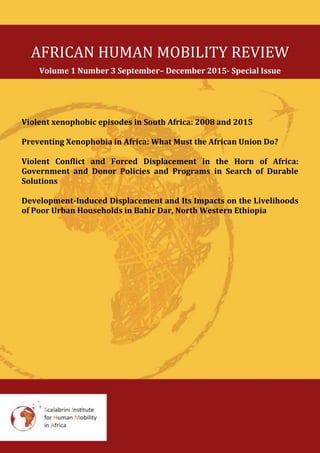 AFRICAN HUMAN MOBILITY REVIEW
Volume 1 Number 3 September– December 2015- Special Issue
Violent xenophobic episodes in South Africa: 2008 and 2015
Preventing Xenophobia in Africa: What Must the African Union Do?
Violent Conflict and Forced Displacement in the Horn of Africa:
Government and Donor Policies and Programs in Search of Durable
Solutions
Development-Induced Displacement and Its Impacts on the Livelihoods
of Poor Urban Households in Bahir Dar, North Western Ethiopia
 