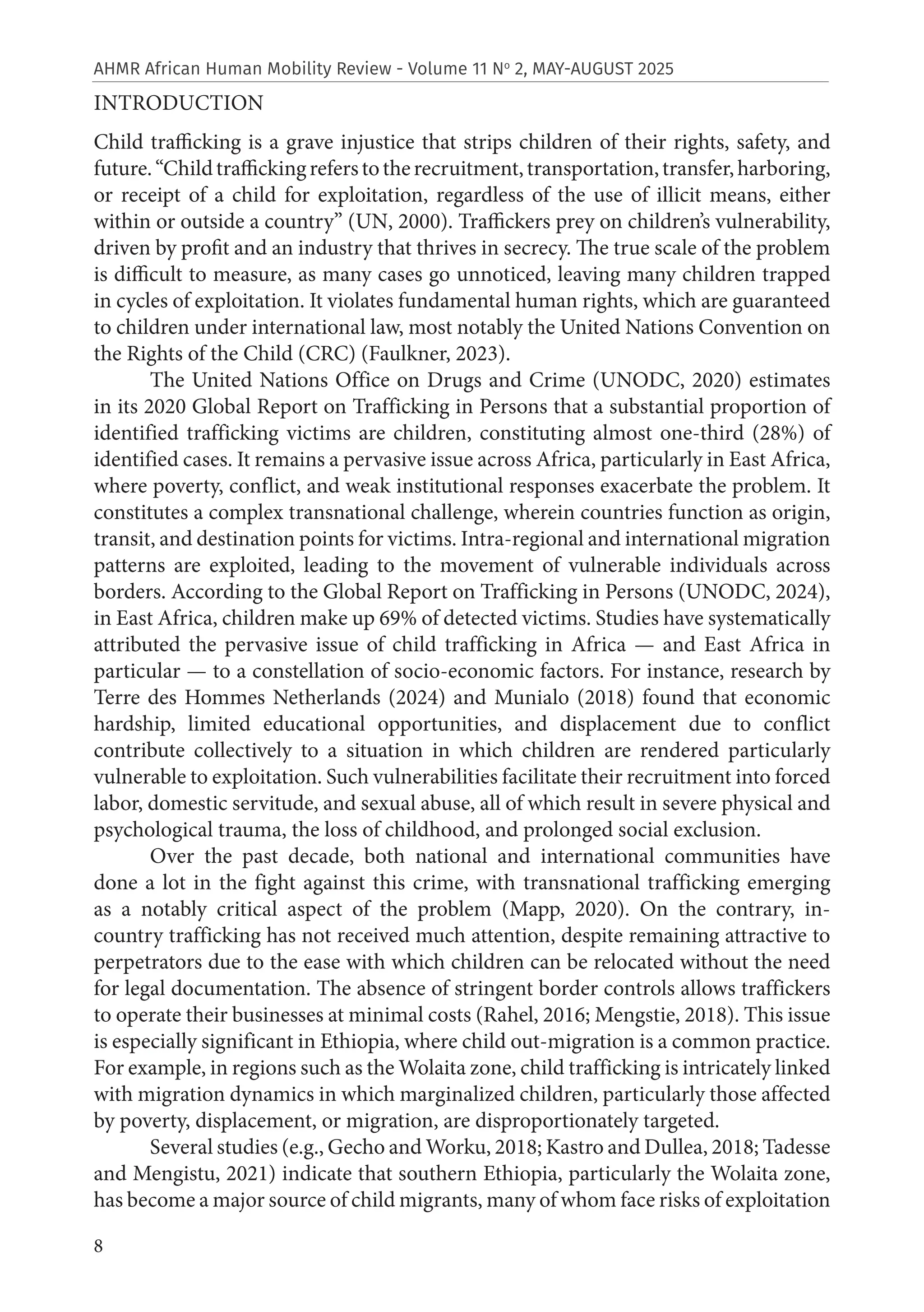 8
AHMR African Human Mobility Review - Volume 11 No
2, MAY-AUGUST 2025
INTRODUCTION
Child trafficking is a grave injustice that strips children of their rights, safety, and
future.“Childtraffickingreferstotherecruitment,transportation,transfer,harboring,
or receipt of a child for exploitation, regardless of the use of illicit means, either
within or outside a country” (UN, 2000). Traffickers prey on children’s vulnerability,
driven by profit and an industry that thrives in secrecy. The true scale of the problem
is difficult to measure, as many cases go unnoticed, leaving many children trapped
in cycles of exploitation. It violates fundamental human rights, which are guaranteed
to children under international law, most notably the United Nations Convention on
the Rights of the Child (CRC) (Faulkner, 2023).
The United Nations Office on Drugs and Crime (UNODC, 2020) estimates
in its 2020 Global Report on Trafficking in Persons that a substantial proportion of
identified trafficking victims are children, constituting almost one-third (28%) of
identified cases. It remains a pervasive issue across Africa, particularly in East Africa,
where poverty, conflict, and weak institutional responses exacerbate the problem. It
constitutes a complex transnational challenge, wherein countries function as origin,
transit, and destination points for victims. Intra-regional and international migration
patterns are exploited, leading to the movement of vulnerable individuals across
borders. According to the Global Report on Trafficking in Persons (UNODC, 2024),
in East Africa, children make up 69% of detected victims. Studies have systematically
attributed the pervasive issue of child trafficking in Africa — and East Africa in
particular — to a constellation of socio-economic factors. For instance, research by
Terre des Hommes Netherlands (2024) and Munialo (2018) found that economic
hardship, limited educational opportunities, and displacement due to conflict
contribute collectively to a situation in which children are rendered particularly
vulnerable to exploitation. Such vulnerabilities facilitate their recruitment into forced
labor, domestic servitude, and sexual abuse, all of which result in severe physical and
psychological trauma, the loss of childhood, and prolonged social exclusion.
Over the past decade, both national and international communities have
done a lot in the fight against this crime, with transnational trafficking emerging
as a notably critical aspect of the problem (Mapp, 2020). On the contrary, in-
country trafficking has not received much attention, despite remaining attractive to
perpetrators due to the ease with which children can be relocated without the need
for legal documentation. The absence of stringent border controls allows traffickers
to operate their businesses at minimal costs (Rahel, 2016; Mengstie, 2018). This issue
is especially significant in Ethiopia, where child out-migration is a common practice.
For example, in regions such as the Wolaita zone, child trafficking is intricately linked
with migration dynamics in which marginalized children, particularly those affected
by poverty, displacement, or migration, are disproportionately targeted.
Several studies (e.g., Gecho and Worku, 2018; Kastro and Dullea, 2018; Tadesse
and Mengistu, 2021) indicate that southern Ethiopia, particularly the Wolaita zone,
has become a major source of child migrants, many of whom face risks of exploitation
 