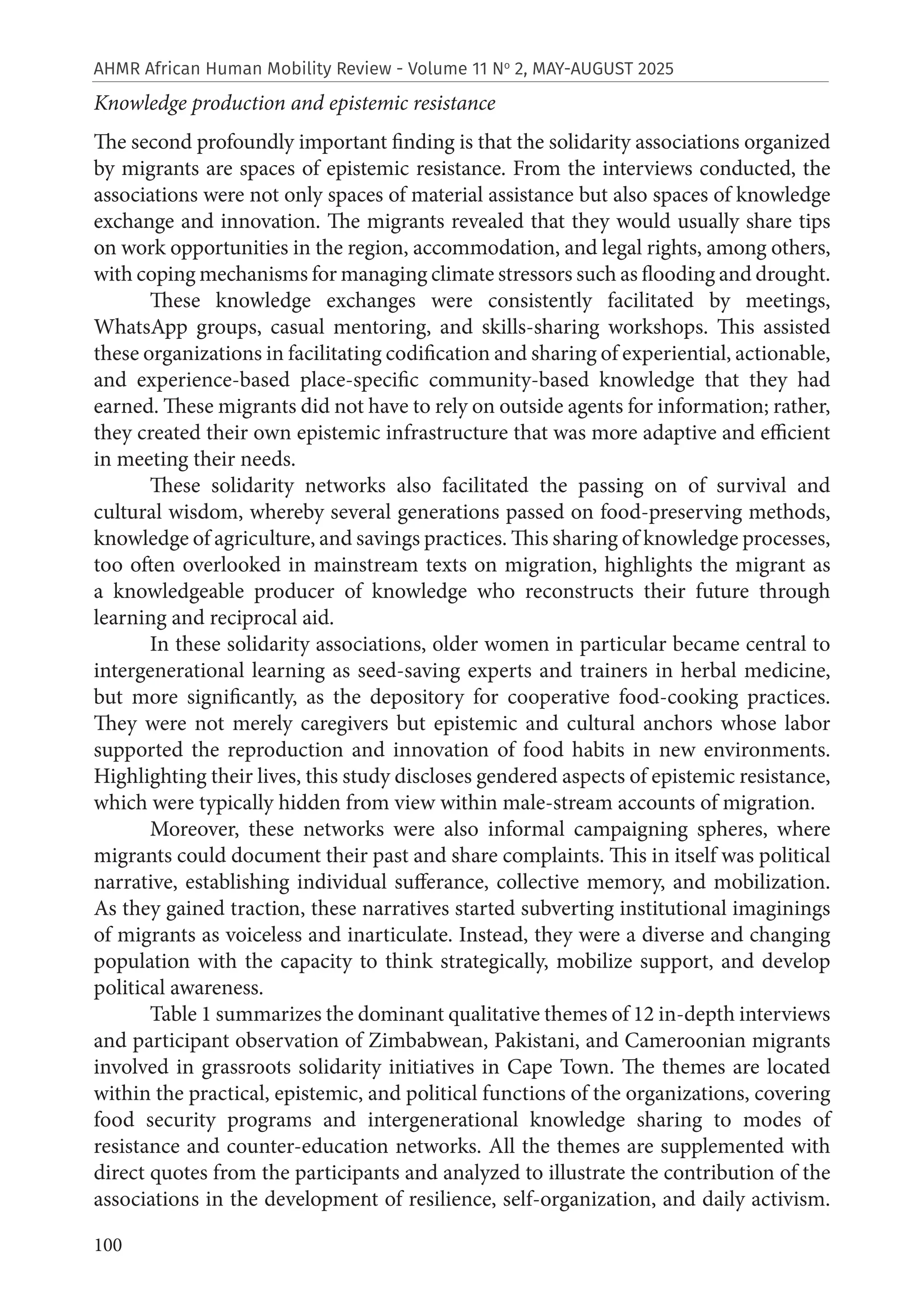 100
AHMR African Human Mobility Review - Volume 11 No
2, MAY-AUGUST 2025
Knowledge production and epistemic resistance
The second profoundly important finding is that the solidarity associations organized
by migrants are spaces of epistemic resistance. From the interviews conducted, the
associations were not only spaces of material assistance but also spaces of knowledge
exchange and innovation. The migrants revealed that they would usually share tips
on work opportunities in the region, accommodation, and legal rights, among others,
with coping mechanisms for managing climate stressors such as flooding and drought.
These knowledge exchanges were consistently facilitated by meetings,
WhatsApp groups, casual mentoring, and skills-sharing workshops. This assisted
these organizations in facilitating codification and sharing of experiential, actionable,
and experience-based place-specific community-based knowledge that they had
earned. These migrants did not have to rely on outside agents for information; rather,
they created their own epistemic infrastructure that was more adaptive and efficient
in meeting their needs.
These solidarity networks also facilitated the passing on of survival and
cultural wisdom, whereby several generations passed on food-preserving methods,
knowledge of agriculture, and savings practices. This sharing of knowledge processes,
too often overlooked in mainstream texts on migration, highlights the migrant as
a knowledgeable producer of knowledge who reconstructs their future through
learning and reciprocal aid.
In these solidarity associations, older women in particular became central to
intergenerational learning as seed-saving experts and trainers in herbal medicine,
but more significantly, as the depository for cooperative food-cooking practices.
They were not merely caregivers but epistemic and cultural anchors whose labor
supported the reproduction and innovation of food habits in new environments.
Highlighting their lives, this study discloses gendered aspects of epistemic resistance,
which were typically hidden from view within male-stream accounts of migration.
Moreover, these networks were also informal campaigning spheres, where
migrants could document their past and share complaints. This in itself was political
narrative, establishing individual sufferance, collective memory, and mobilization.
As they gained traction, these narratives started subverting institutional imaginings
of migrants as voiceless and inarticulate. Instead, they were a diverse and changing
population with the capacity to think strategically, mobilize support, and develop
political awareness.
Table 1 summarizes the dominant qualitative themes of 12 in-depth interviews
and participant observation of Zimbabwean, Pakistani, and Cameroonian migrants
involved in grassroots solidarity initiatives in Cape Town. The themes are located
within the practical, epistemic, and political functions of the organizations, covering
food security programs and intergenerational knowledge sharing to modes of
resistance and counter-education networks. All the themes are supplemented with
direct quotes from the participants and analyzed to illustrate the contribution of the
associations in the development of resilience, self-organization, and daily activism.
 