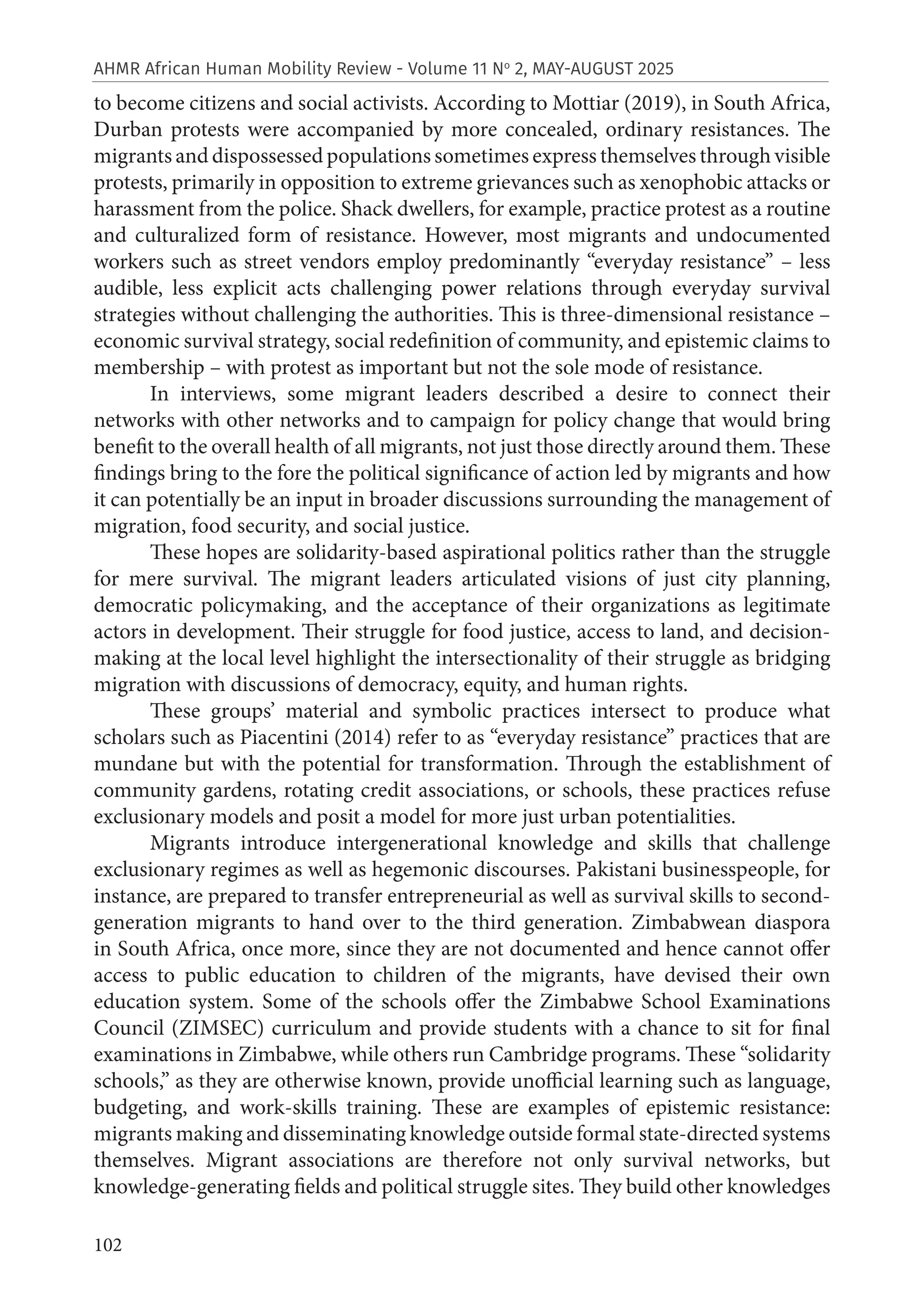 102
AHMR African Human Mobility Review - Volume 11 No
2, MAY-AUGUST 2025
to become citizens and social activists. According to Mottiar (2019), in South Africa,
Durban protests were accompanied by more concealed, ordinary resistances. The
migrants and dispossessed populations sometimes express themselves through visible
protests, primarily in opposition to extreme grievances such as xenophobic attacks or
harassment from the police. Shack dwellers, for example, practice protest as a routine
and culturalized form of resistance. However, most migrants and undocumented
workers such as street vendors employ predominantly “everyday resistance” – less
audible, less explicit acts challenging power relations through everyday survival
strategies without challenging the authorities. This is three-dimensional resistance –
economic survival strategy, social redefinition of community, and epistemic claims to
membership – with protest as important but not the sole mode of resistance.
In interviews, some migrant leaders described a desire to connect their
networks with other networks and to campaign for policy change that would bring
benefit to the overall health of all migrants, not just those directly around them. These
findings bring to the fore the political significance of action led by migrants and how
it can potentially be an input in broader discussions surrounding the management of
migration, food security, and social justice.
These hopes are solidarity-based aspirational politics rather than the struggle
for mere survival. The migrant leaders articulated visions of just city planning,
democratic policymaking, and the acceptance of their organizations as legitimate
actors in development. Their struggle for food justice, access to land, and decision-
making at the local level highlight the intersectionality of their struggle as bridging
migration with discussions of democracy, equity, and human rights.
These groups’ material and symbolic practices intersect to produce what
scholars such as Piacentini (2014) refer to as “everyday resistance” practices that are
mundane but with the potential for transformation. Through the establishment of
community gardens, rotating credit associations, or schools, these practices refuse
exclusionary models and posit a model for more just urban potentialities.
Migrants introduce intergenerational knowledge and skills that challenge
exclusionary regimes as well as hegemonic discourses. Pakistani businesspeople, for
instance, are prepared to transfer entrepreneurial as well as survival skills to second-
generation migrants to hand over to the third generation. Zimbabwean diaspora
in South Africa, once more, since they are not documented and hence cannot offer
access to public education to children of the migrants, have devised their own
education system. Some of the schools offer the Zimbabwe School Examinations
Council (ZIMSEC) curriculum and provide students with a chance to sit for final
examinations in Zimbabwe, while others run Cambridge programs. These “solidarity
schools,” as they are otherwise known, provide unofficial learning such as language,
budgeting, and work-skills training. These are examples of epistemic resistance:
migrants making and disseminating knowledge outside formal state-directed systems
themselves. Migrant associations are therefore not only survival networks, but
knowledge-generating fields and political struggle sites. They build other knowledges
 