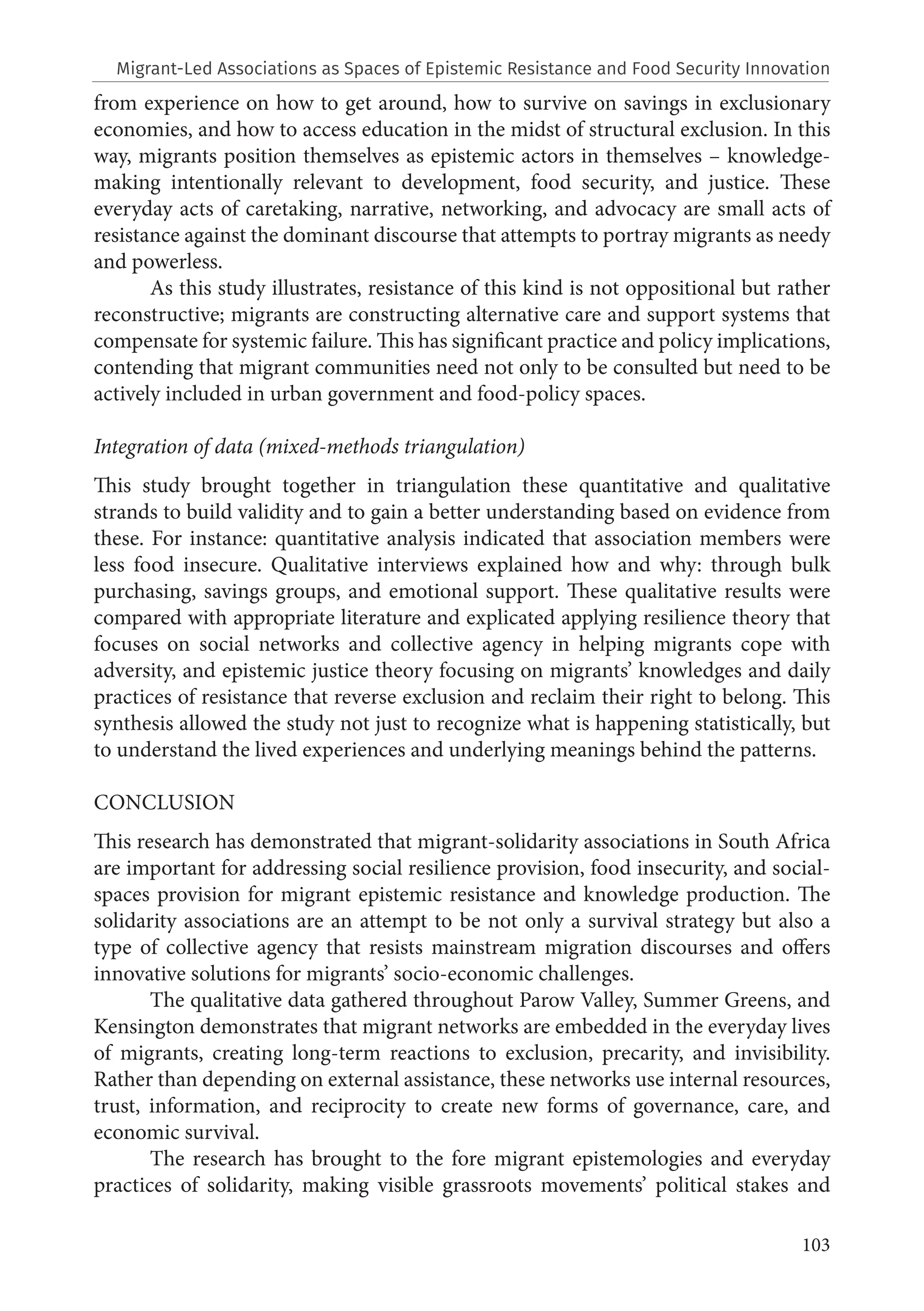 103
from experience on how to get around, how to survive on savings in exclusionary
economies, and how to access education in the midst of structural exclusion. In this
way, migrants position themselves as epistemic actors in themselves – knowledge-
making intentionally relevant to development, food security, and justice. These
everyday acts of caretaking, narrative, networking, and advocacy are small acts of
resistance against the dominant discourse that attempts to portray migrants as needy
and powerless.
As this study illustrates, resistance of this kind is not oppositional but rather
reconstructive; migrants are constructing alternative care and support systems that
compensate for systemic failure. This has significant practice and policy implications,
contending that migrant communities need not only to be consulted but need to be
actively included in urban government and food-policy spaces.
Integration of data (mixed-methods triangulation)
This study brought together in triangulation these quantitative and qualitative
strands to build validity and to gain a better understanding based on evidence from
these. For instance: quantitative analysis indicated that association members were
less food insecure. Qualitative interviews explained how and why: through bulk
purchasing, savings groups, and emotional support. These qualitative results were
compared with appropriate literature and explicated applying resilience theory that
focuses on social networks and collective agency in helping migrants cope with
adversity, and epistemic justice theory focusing on migrants’ knowledges and daily
practices of resistance that reverse exclusion and reclaim their right to belong. This
synthesis allowed the study not just to recognize what is happening statistically, but
to understand the lived experiences and underlying meanings behind the patterns.
CONCLUSION
This research has demonstrated that migrant-solidarity associations in South Africa
are important for addressing social resilience provision, food insecurity, and social-
spaces provision for migrant epistemic resistance and knowledge production. The
solidarity associations are an attempt to be not only a survival strategy but also a
type of collective agency that resists mainstream migration discourses and offers
innovative solutions for migrants’ socio-economic challenges.
The qualitative data gathered throughout Parow Valley, Summer Greens, and
Kensington demonstrates that migrant networks are embedded in the everyday lives
of migrants, creating long-term reactions to exclusion, precarity, and invisibility.
Rather than depending on external assistance, these networks use internal resources,
trust, information, and reciprocity to create new forms of governance, care, and
economic survival.
The research has brought to the fore migrant epistemologies and everyday
practices of solidarity, making visible grassroots movements’ political stakes and
Migrant-Led Associations as Spaces of Epistemic Resistance and Food Security Innovation
 