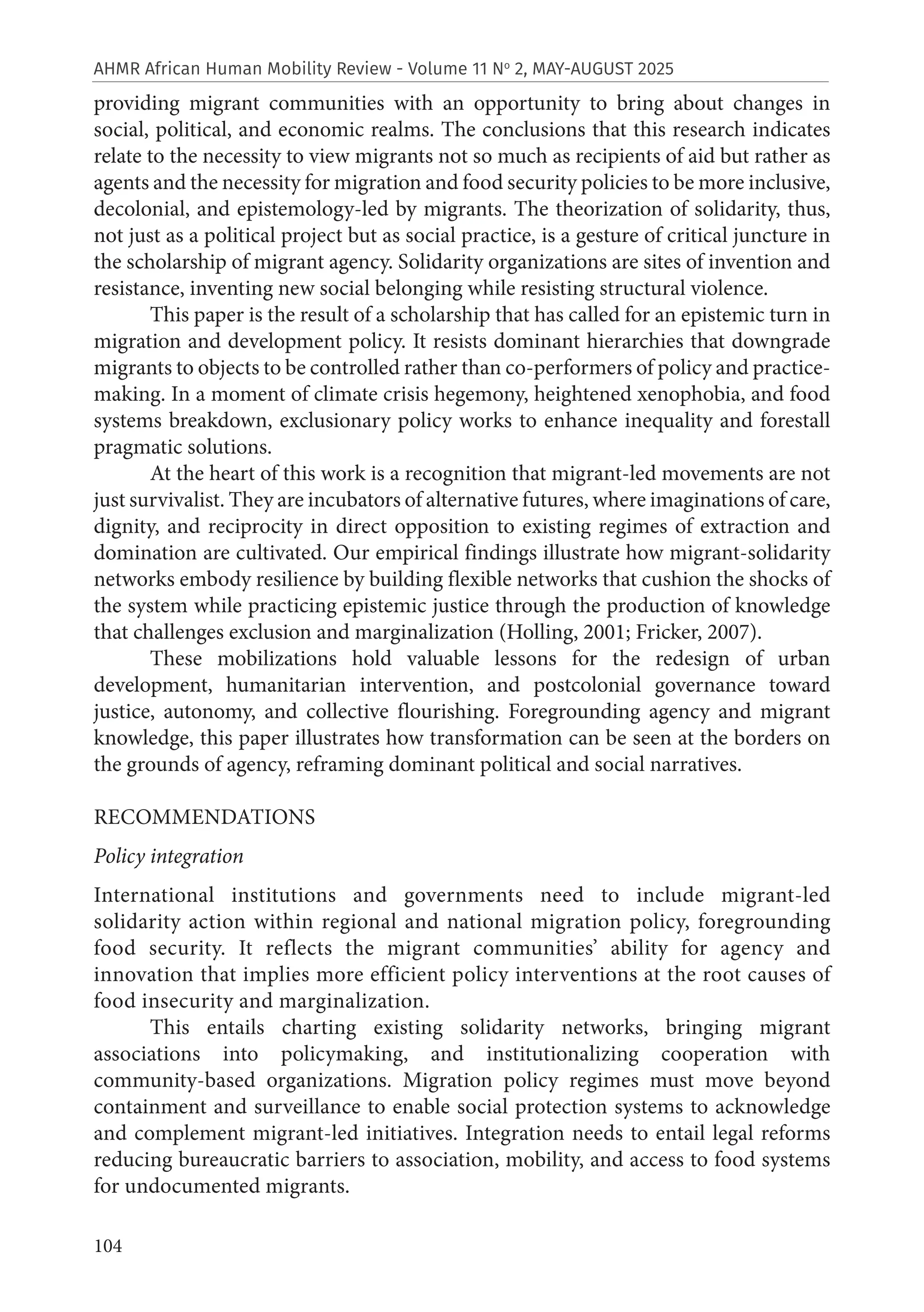 104
AHMR African Human Mobility Review - Volume 11 No
2, MAY-AUGUST 2025
providing migrant communities with an opportunity to bring about changes in
social, political, and economic realms. The conclusions that this research indicates
relate to the necessity to view migrants not so much as recipients of aid but rather as
agents and the necessity for migration and food security policies to be more inclusive,
decolonial, and epistemology-led by migrants. The theorization of solidarity, thus,
not just as a political project but as social practice, is a gesture of critical juncture in
the scholarship of migrant agency. Solidarity organizations are sites of invention and
resistance, inventing new social belonging while resisting structural violence.
This paper is the result of a scholarship that has called for an epistemic turn in
migration and development policy. It resists dominant hierarchies that downgrade
migrants to objects to be controlled rather than co-performers of policy and practice-
making. In a moment of climate crisis hegemony, heightened xenophobia, and food
systems breakdown, exclusionary policy works to enhance inequality and forestall
pragmatic solutions.
At the heart of this work is a recognition that migrant-led movements are not
just survivalist. They are incubators of alternative futures, where imaginations of care,
dignity, and reciprocity in direct opposition to existing regimes of extraction and
domination are cultivated. Our empirical findings illustrate how migrant-solidarity
networks embody resilience by building flexible networks that cushion the shocks of
the system while practicing epistemic justice through the production of knowledge
that challenges exclusion and marginalization (Holling, 2001; Fricker, 2007).
These mobilizations hold valuable lessons for the redesign of urban
development, humanitarian intervention, and postcolonial governance toward
justice, autonomy, and collective flourishing. Foregrounding agency and migrant
knowledge, this paper illustrates how transformation can be seen at the borders on
the grounds of agency, reframing dominant political and social narratives.
RECOMMENDATIONS
Policy integration
International institutions and governments need to include migrant-led
solidarity action within regional and national migration policy, foregrounding
food security. It reflects the migrant communities’ ability for agency and
innovation that implies more efficient policy interventions at the root causes of
food insecurity and marginalization.
This entails charting existing solidarity networks, bringing migrant
associations into policymaking, and institutionalizing cooperation with
community-based organizations. Migration policy regimes must move beyond
containment and surveillance to enable social protection systems to acknowledge
and complement migrant-led initiatives. Integration needs to entail legal reforms
reducing bureaucratic barriers to association, mobility, and access to food systems
for undocumented migrants.
 