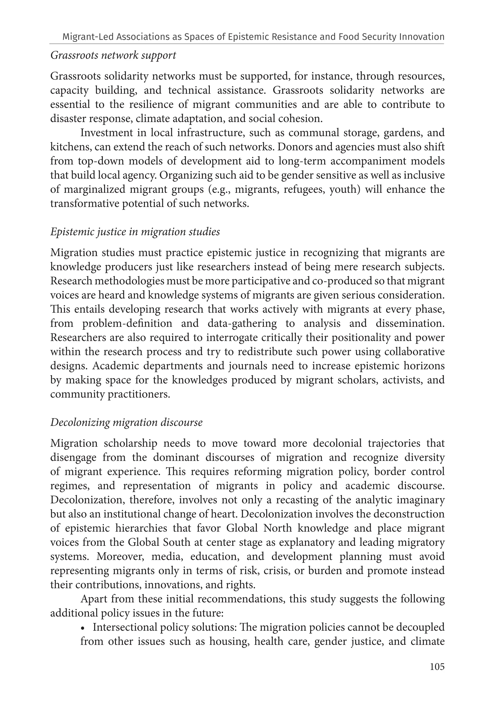 105
Grassroots network support
Grassroots solidarity networks must be supported, for instance, through resources,
capacity building, and technical assistance. Grassroots solidarity networks are
essential to the resilience of migrant communities and are able to contribute to
disaster response, climate adaptation, and social cohesion.
Investment in local infrastructure, such as communal storage, gardens, and
kitchens, can extend the reach of such networks. Donors and agencies must also shift
from top-down models of development aid to long-term accompaniment models
that build local agency. Organizing such aid to be gender sensitive as well as inclusive
of marginalized migrant groups (e.g., migrants, refugees, youth) will enhance the
transformative potential of such networks.
Epistemic justice in migration studies
Migration studies must practice epistemic justice in recognizing that migrants are
knowledge producers just like researchers instead of being mere research subjects.
Research methodologies must be more participative and co-produced so that migrant
voices are heard and knowledge systems of migrants are given serious consideration.
This entails developing research that works actively with migrants at every phase,
from problem-definition and data-gathering to analysis and dissemination.
Researchers are also required to interrogate critically their positionality and power
within the research process and try to redistribute such power using collaborative
designs. Academic departments and journals need to increase epistemic horizons
by making space for the knowledges produced by migrant scholars, activists, and
community practitioners.
Decolonizing migration discourse
Migration scholarship needs to move toward more decolonial trajectories that
disengage from the dominant discourses of migration and recognize diversity
of migrant experience. This requires reforming migration policy, border control
regimes, and representation of migrants in policy and academic discourse.
Decolonization, therefore, involves not only a recasting of the analytic imaginary
but also an institutional change of heart. Decolonization involves the deconstruction
of epistemic hierarchies that favor Global North knowledge and place migrant
voices from the Global South at center stage as explanatory and leading migratory
systems. Moreover, media, education, and development planning must avoid
representing migrants only in terms of risk, crisis, or burden and promote instead
their contributions, innovations, and rights.
Apart from these initial recommendations, this study suggests the following
additional policy issues in the future:
• Intersectional policy solutions: The migration policies cannot be decoupled
from other issues such as housing, health care, gender justice, and climate
Migrant-Led Associations as Spaces of Epistemic Resistance and Food Security Innovation
 