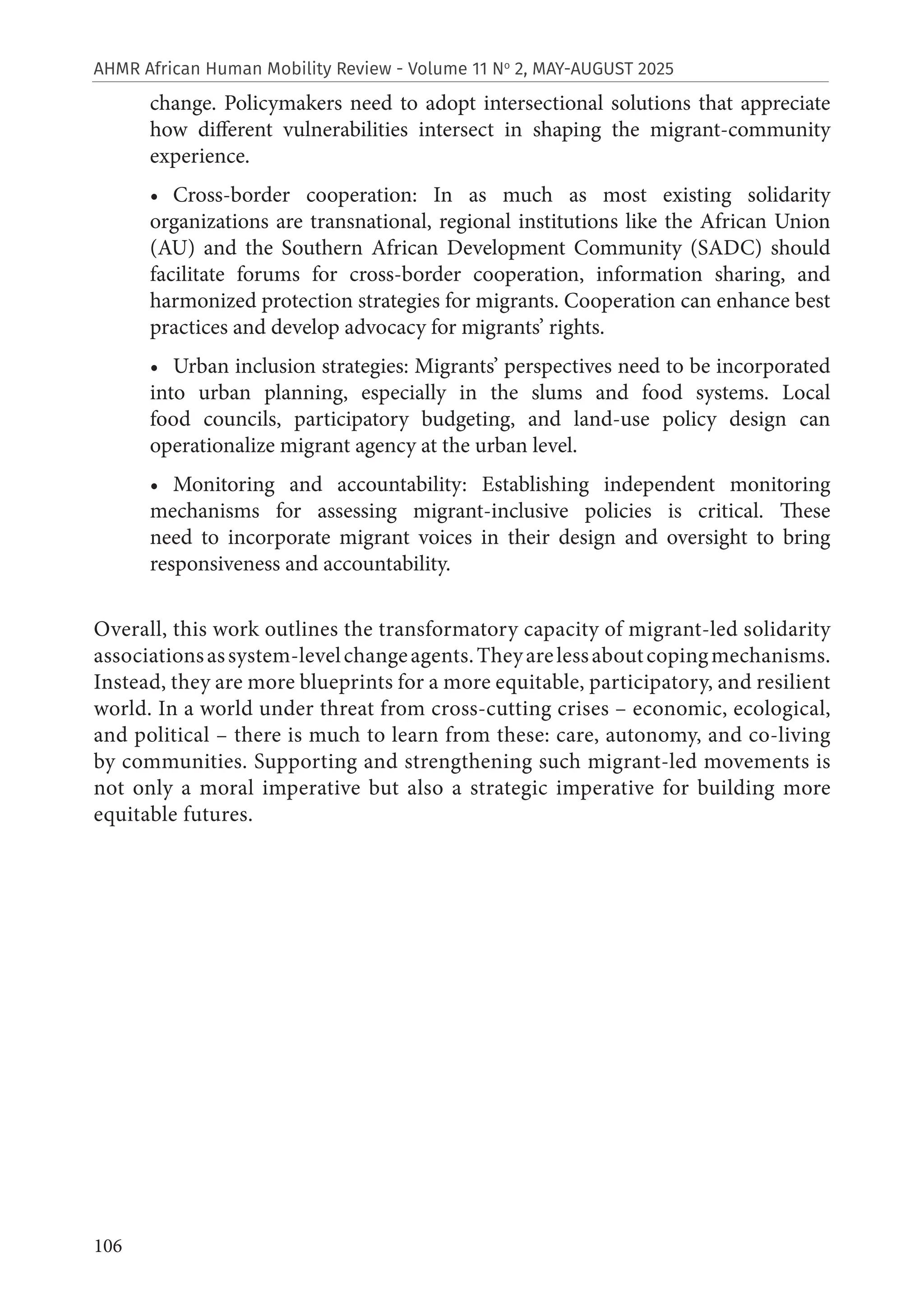 106
AHMR African Human Mobility Review - Volume 11 No
2, MAY-AUGUST 2025
change. Policymakers need to adopt intersectional solutions that appreciate
how different vulnerabilities intersect in shaping the migrant-community
experience.
• Cross-border cooperation: In as much as most existing solidarity
organizations are transnational, regional institutions like the African Union
(AU) and the Southern African Development Community (SADC) should
facilitate forums for cross-border cooperation, information sharing, and
harmonized protection strategies for migrants. Cooperation can enhance best
practices and develop advocacy for migrants’ rights.
• Urban inclusion strategies: Migrants’ perspectives need to be incorporated
into urban planning, especially in the slums and food systems. Local
food councils, participatory budgeting, and land-use policy design can
operationalize migrant agency at the urban level.
• Monitoring and accountability: Establishing independent monitoring
mechanisms for assessing migrant-inclusive policies is critical. These
need to incorporate migrant voices in their design and oversight to bring
responsiveness and accountability.
Overall, this work outlines the transformatory capacity of migrant-led solidarity
associationsassystem-levelchangeagents.Theyarelessaboutcopingmechanisms.
Instead, they are more blueprints for a more equitable, participatory, and resilient
world. In a world under threat from cross-cutting crises – economic, ecological,
and political – there is much to learn from these: care, autonomy, and co-living
by communities. Supporting and strengthening such migrant-led movements is
not only a moral imperative but also a strategic imperative for building more
equitable futures.
 