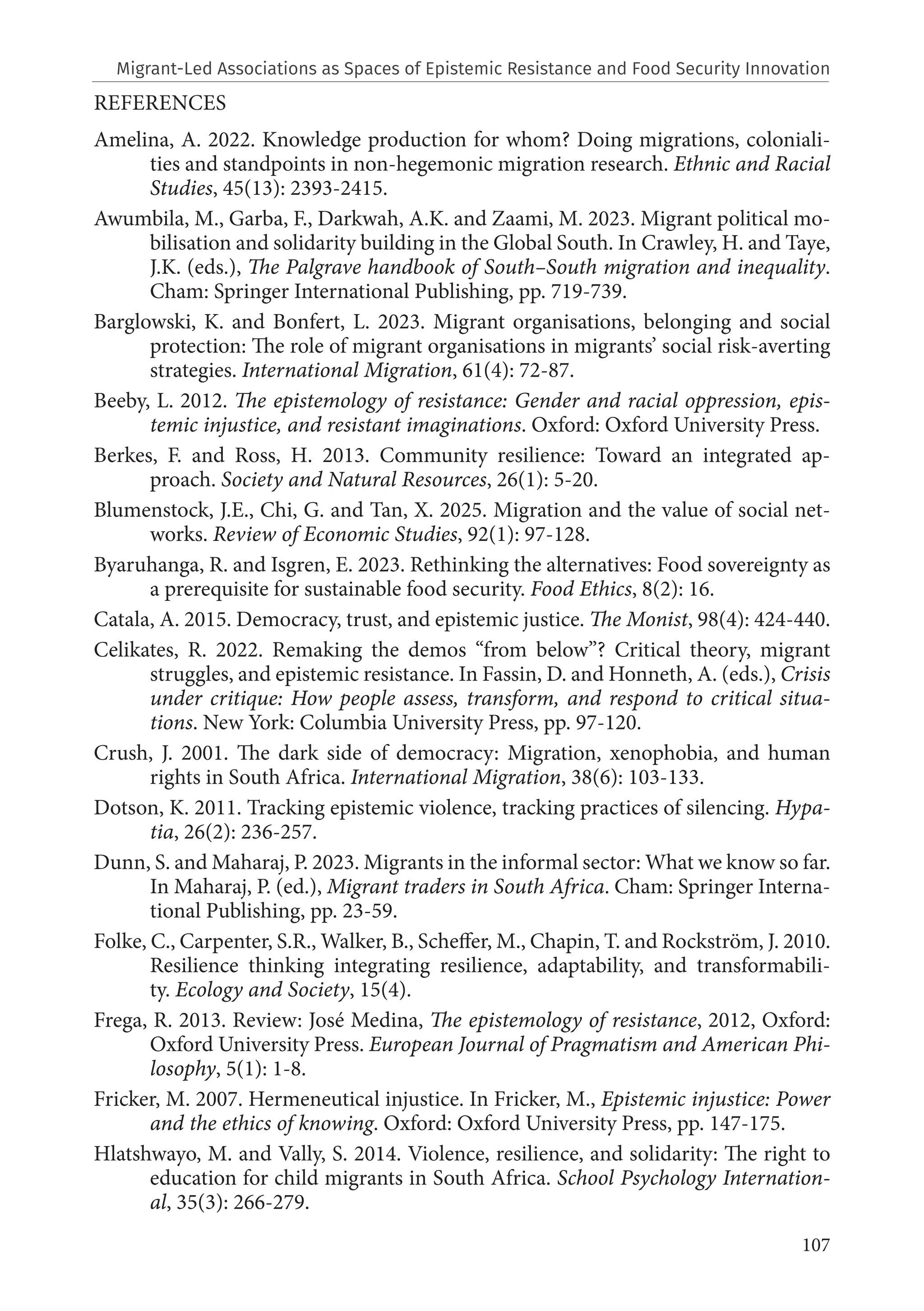 107
REFERENCES
Amelina, A. 2022. Knowledge production for whom? Doing migrations, coloniali-
ties and standpoints in non-hegemonic migration research. Ethnic and Racial
Studies, 45(13): 2393-2415.
Awumbila, M., Garba, F., Darkwah, A.K. and Zaami, M. 2023. Migrant political mo-
bilisation and solidarity building in the Global South. In Crawley, H. and Taye,
J.K. (eds.), The Palgrave handbook of South–South migration and inequality.
Cham: Springer International Publishing, pp. 719-739.
Barglowski, K. and Bonfert, L. 2023. Migrant organisations, belonging and social
protection: The role of migrant organisations in migrants’ social risk‐averting
strategies. International Migration, 61(4): 72-87.
Beeby, L. 2012. The epistemology of resistance: Gender and racial oppression, epis-
temic injustice, and resistant imaginations. Oxford: Oxford University Press.
Berkes, F. and Ross, H. 2013. Community resilience: Toward an integrated ap-
proach. Society and Natural Resources, 26(1): 5-20.
Blumenstock, J.E., Chi, G. and Tan, X. 2025. Migration and the value of social net-
works. Review of Economic Studies, 92(1): 97-128.
Byaruhanga, R. and Isgren, E. 2023. Rethinking the alternatives: Food sovereignty as
a prerequisite for sustainable food security. Food Ethics, 8(2): 16.
Catala, A. 2015. Democracy, trust, and epistemic justice. The Monist, 98(4): 424-440.
Celikates, R. 2022. Remaking the demos “from below”? Critical theory, migrant
struggles, and epistemic resistance. In Fassin, D. and Honneth, A. (eds.), Crisis
under critique: How people assess, transform, and respond to critical situa-
tions. New York: Columbia University Press, pp. 97-120.
Crush, J. 2001. The dark side of democracy: Migration, xenophobia, and human
rights in South Africa. International Migration, 38(6): 103-133.
Dotson, K. 2011. Tracking epistemic violence, tracking practices of silencing. Hypa-
tia, 26(2): 236-257.
Dunn, S. and Maharaj, P. 2023. Migrants in the informal sector: What we know so far.
In Maharaj, P. (ed.), Migrant traders in South Africa. Cham: Springer Interna-
tional Publishing, pp. 23-59.
Folke, C., Carpenter, S.R., Walker, B., Scheffer, M., Chapin, T. and Rockström, J. 2010.
Resilience thinking integrating resilience, adaptability, and transformabili-
ty. Ecology and Society, 15(4).
Frega, R. 2013. Review: José Medina, The epistemology of resistance, 2012, Oxford:
Oxford University Press. European Journal of Pragmatism and American Phi-
losophy, 5(1): 1-8.
Fricker, M. 2007. Hermeneutical injustice. In Fricker, M., Epistemic injustice: Power
and the ethics of knowing. Oxford: Oxford University Press, pp. 147-175.
Hlatshwayo, M. and Vally, S. 2014. Violence, resilience, and solidarity: The right to
education for child migrants in South Africa. School Psychology Internation-
al, 35(3): 266-279.
Migrant-Led Associations as Spaces of Epistemic Resistance and Food Security Innovation
 