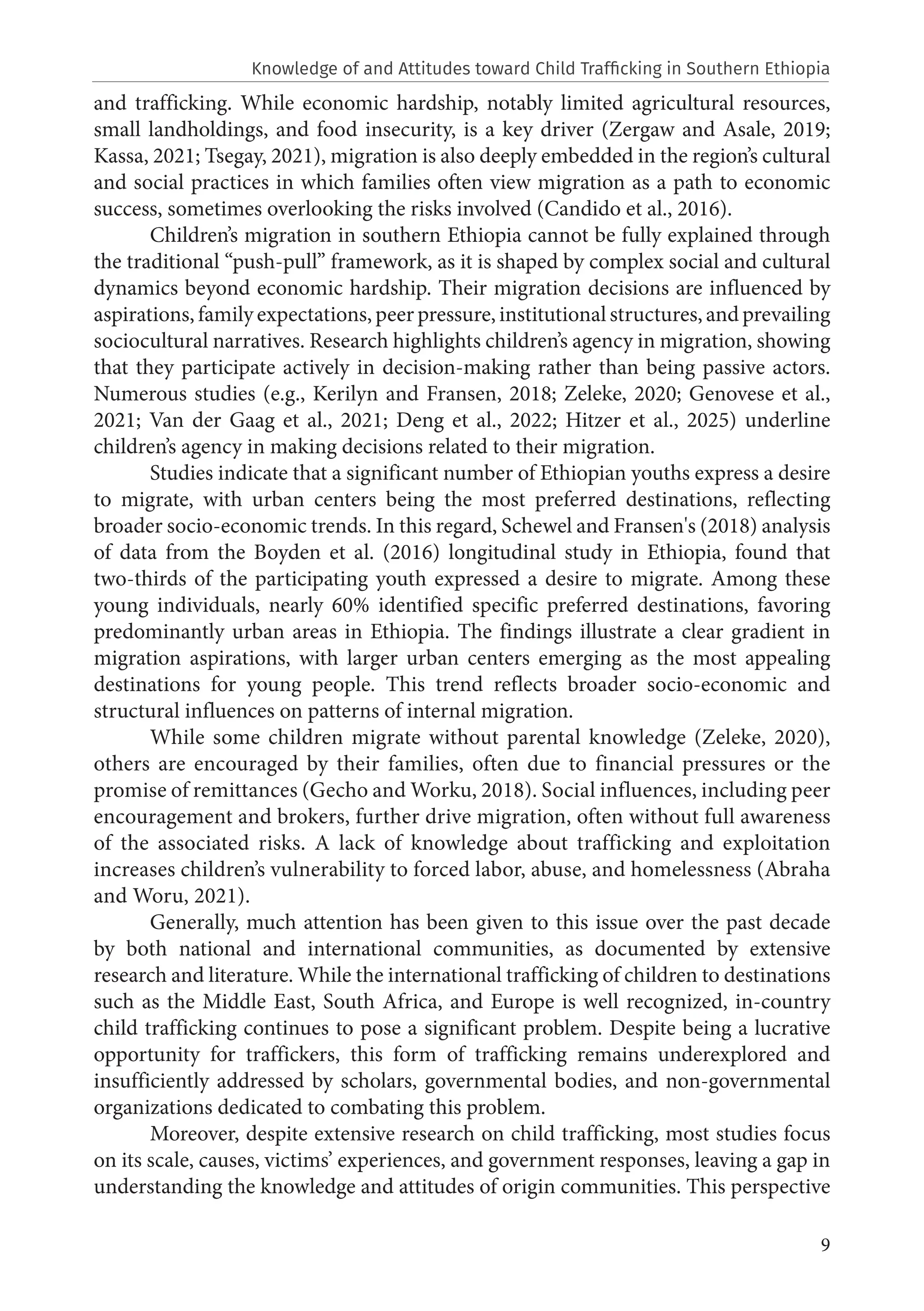 9
and trafficking. While economic hardship, notably limited agricultural resources,
small landholdings, and food insecurity, is a key driver (Zergaw and Asale, 2019;
Kassa, 2021; Tsegay, 2021), migration is also deeply embedded in the region’s cultural
and social practices in which families often view migration as a path to economic
success, sometimes overlooking the risks involved (Candido et al., 2016).
Children’s migration in southern Ethiopia cannot be fully explained through
the traditional “push-pull” framework, as it is shaped by complex social and cultural
dynamics beyond economic hardship. Their migration decisions are influenced by
aspirations, family expectations, peer pressure, institutional structures, and prevailing
sociocultural narratives. Research highlights children’s agency in migration, showing
that they participate actively in decision-making rather than being passive actors.
Numerous studies (e.g., Kerilyn and Fransen, 2018; Zeleke, 2020; Genovese et al.,
2021; Van der Gaag et al., 2021; Deng et al., 2022; Hitzer et al., 2025) underline
children’s agency in making decisions related to their migration.
Studies indicate that a significant number of Ethiopian youths express a desire
to migrate, with urban centers being the most preferred destinations, reflecting
broader socio-economic trends. In this regard, Schewel and Fransen's (2018) analysis
of data from the Boyden et al. (2016) longitudinal study in Ethiopia, found that
two-thirds of the participating youth expressed a desire to migrate. Among these
young individuals, nearly 60% identified specific preferred destinations, favoring
predominantly urban areas in Ethiopia. The findings illustrate a clear gradient in
migration aspirations, with larger urban centers emerging as the most appealing
destinations for young people. This trend reflects broader socio-economic and
structural influences on patterns of internal migration.
While some children migrate without parental knowledge (Zeleke, 2020),
others are encouraged by their families, often due to financial pressures or the
promise of remittances (Gecho and Worku, 2018). Social influences, including peer
encouragement and brokers, further drive migration, often without full awareness
of the associated risks. A lack of knowledge about trafficking and exploitation
increases children’s vulnerability to forced labor, abuse, and homelessness (Abraha
and Woru, 2021).
Generally, much attention has been given to this issue over the past decade
by both national and international communities, as documented by extensive
research and literature. While the international trafficking of children to destinations
such as the Middle East, South Africa, and Europe is well recognized, in-country
child trafficking continues to pose a significant problem. Despite being a lucrative
opportunity for traffickers, this form of trafficking remains underexplored and
insufficiently addressed by scholars, governmental bodies, and non-governmental
organizations dedicated to combating this problem.
Moreover, despite extensive research on child trafficking, most studies focus
on its scale, causes, victims’ experiences, and government responses, leaving a gap in
understanding the knowledge and attitudes of origin communities. This perspective
Knowledge of and Attitudes toward Child Trafficking in Southern Ethiopia
 