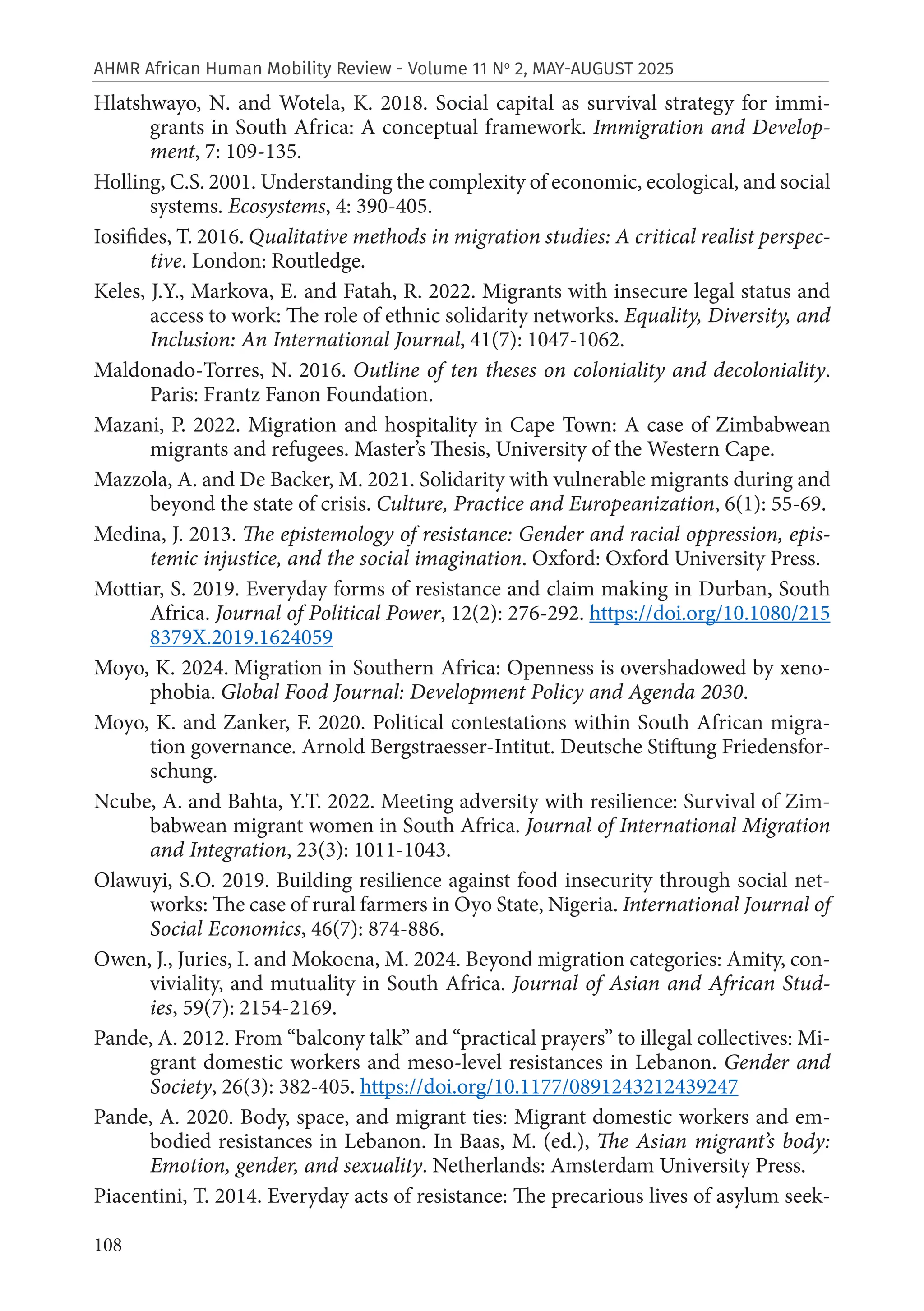 108
AHMR African Human Mobility Review - Volume 11 No
2, MAY-AUGUST 2025
Hlatshwayo, N. and Wotela, K. 2018. Social capital as survival strategy for immi-
grants in South Africa: A conceptual framework. Immigration and Develop-
ment, 7: 109-135.
Holling, C.S. 2001. Understanding the complexity of economic, ecological, and social
systems. Ecosystems, 4: 390-405.
Iosifides, T. 2016. Qualitative methods in migration studies: A critical realist perspec-
tive. London: Routledge.
Keles, J.Y., Markova, E. and Fatah, R. 2022. Migrants with insecure legal status and
access to work: The role of ethnic solidarity networks. Equality, Diversity, and
Inclusion: An International Journal, 41(7): 1047-1062.
Maldonado-Torres, N. 2016. Outline of ten theses on coloniality and decoloniality.
Paris: Frantz Fanon Foundation.
Mazani, P. 2022. Migration and hospitality in Cape Town: A case of Zimbabwean
migrants and refugees. Master’s Thesis, University of the Western Cape.
Mazzola, A. and De Backer, M. 2021. Solidarity with vulnerable migrants during and
beyond the state of crisis. Culture, Practice and Europeanization, 6(1): 55-69.
Medina, J. 2013. The epistemology of resistance: Gender and racial oppression, epis-
temic injustice, and the social imagination. Oxford: Oxford University Press.
Mottiar, S. 2019. Everyday forms of resistance and claim making in Durban, South
Africa. Journal of Political Power, 12(2): 276-292. https://doi.org/10.1080/215
8379X.2019.1624059
Moyo, K. 2024. Migration in Southern Africa: Openness is overshadowed by xeno-
phobia. Global Food Journal: Development Policy and Agenda 2030.
Moyo, K. and Zanker, F. 2020. Political contestations within South African migra-
tion governance. Arnold Bergstraesser-Intitut. Deutsche Stiftung Friedensfor-
schung.
Ncube, A. and Bahta, Y.T. 2022. Meeting adversity with resilience: Survival of Zim-
babwean migrant women in South Africa. Journal of International Migration
and Integration, 23(3): 1011-1043.
Olawuyi, S.O. 2019. Building resilience against food insecurity through social net-
works: The case of rural farmers in Oyo State, Nigeria. International Journal of
Social Economics, 46(7): 874-886.
Owen, J., Juries, I. and Mokoena, M. 2024. Beyond migration categories: Amity, con-
viviality, and mutuality in South Africa. Journal of Asian and African Stud-
ies, 59(7): 2154-2169.
Pande, A. 2012. From “balcony talk” and “practical prayers” to illegal collectives: Mi-
grant domestic workers and meso-level resistances in Lebanon. Gender and
Society, 26(3): 382-405. https://doi.org/10.1177/0891243212439247
Pande, A. 2020. Body, space, and migrant ties: Migrant domestic workers and em-
bodied resistances in Lebanon. In Baas, M. (ed.), The Asian migrant’s body:
Emotion, gender, and sexuality. Netherlands: Amsterdam University Press.
Piacentini, T. 2014. Everyday acts of resistance: The precarious lives of asylum seek-
 