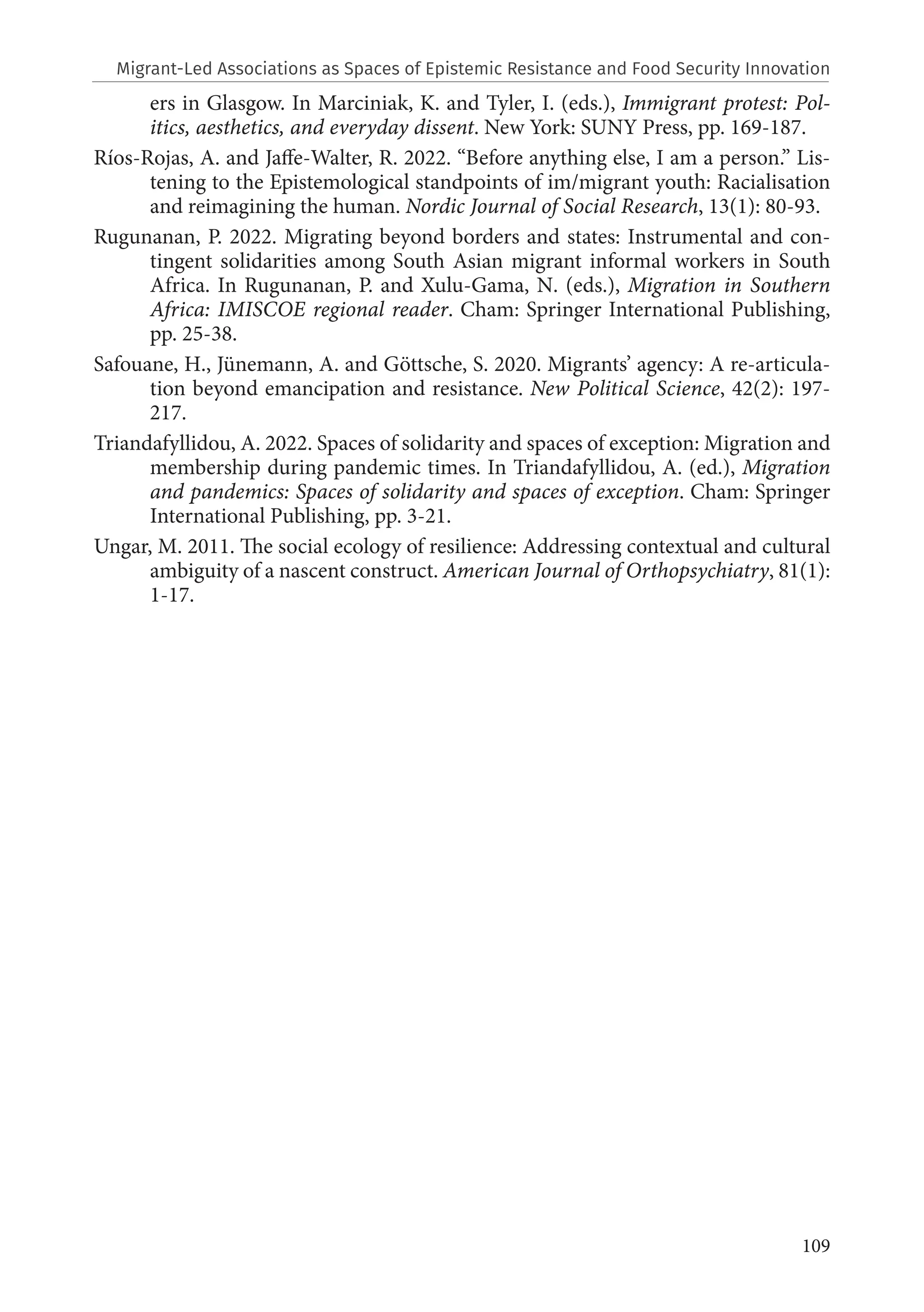 109
ers in Glasgow. In Marciniak, K. and Tyler, I. (eds.), Immigrant protest: Pol-
itics, aesthetics, and everyday dissent. New York: SUNY Press, pp. 169-187.
Ríos-Rojas, A. and Jaffe-Walter, R. 2022. “Before anything else, I am a person.” Lis-
tening to the Epistemological standpoints of im/migrant youth: Racialisation
and reimagining the human. Nordic Journal of Social Research, 13(1): 80-93.
Rugunanan, P. 2022. Migrating beyond borders and states: Instrumental and con-
tingent solidarities among South Asian migrant informal workers in South
Africa. In Rugunanan, P. and Xulu-Gama, N. (eds.), Migration in Southern
Africa: IMISCOE regional reader. Cham: Springer International Publishing,
pp. 25-38.
Safouane, H., Jünemann, A. and Göttsche, S. 2020. Migrants’ agency: A re-articula-
tion beyond emancipation and resistance. New Political Science, 42(2): 197-
217.
Triandafyllidou, A. 2022. Spaces of solidarity and spaces of exception: Migration and
membership during pandemic times. In Triandafyllidou, A. (ed.), Migration
and pandemics: Spaces of solidarity and spaces of exception. Cham: Springer
International Publishing, pp. 3-21.
Ungar, M. 2011. The social ecology of resilience: Addressing contextual and cultural
ambiguity of a nascent construct. American Journal of Orthopsychiatry, 81(1):
1-17.
Migrant-Led Associations as Spaces of Epistemic Resistance and Food Security Innovation
 