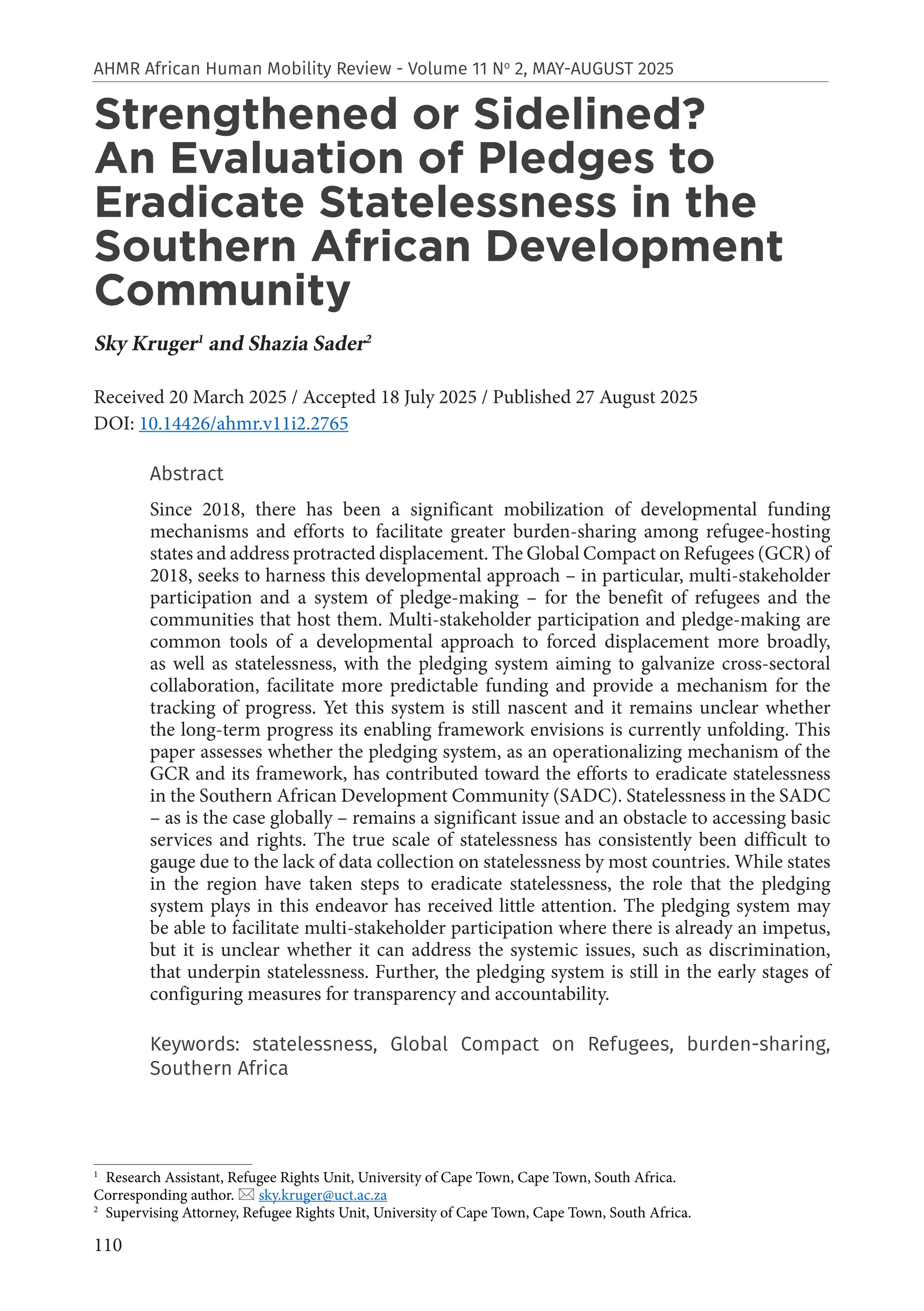 110
AHMR African Human Mobility Review - Volume 11 No
2, MAY-AUGUST 2025
Strengthened or Sidelined?
An Evaluation of Pledges to
Eradicate Statelessness in the
Southern African Development
Community
Sky Kruger1
and Shazia Sader2
Received 20 March 2025 / Accepted 18 July 2025 / Published 27 August 2025
DOI: 10.14426/ahmr.v11i2.2765
Abstract
Since 2018, there has been a significant mobilization of developmental funding
mechanisms and efforts to facilitate greater burden-sharing among refugee-hosting
states and address protracted displacement. The Global Compact on Refugees (GCR) of
2018, seeks to harness this developmental approach – in particular, multi-stakeholder
participation and a system of pledge-making – for the benefit of refugees and the
communities that host them. Multi-stakeholder participation and pledge-making are
common tools of a developmental approach to forced displacement more broadly,
as well as statelessness, with the pledging system aiming to galvanize cross-sectoral
collaboration, facilitate more predictable funding and provide a mechanism for the
tracking of progress. Yet this system is still nascent and it remains unclear whether
the long-term progress its enabling framework envisions is currently unfolding. This
paper assesses whether the pledging system, as an operationalizing mechanism of the
GCR and its framework, has contributed toward the efforts to eradicate statelessness
in the Southern African Development Community (SADC). Statelessness in the SADC
– as is the case globally – remains a significant issue and an obstacle to accessing basic
services and rights. The true scale of statelessness has consistently been difficult to
gauge due to the lack of data collection on statelessness by most countries. While states
in the region have taken steps to eradicate statelessness, the role that the pledging
system plays in this endeavor has received little attention. The pledging system may
be able to facilitate multi-stakeholder participation where there is already an impetus,
but it is unclear whether it can address the systemic issues, such as discrimination,
that underpin statelessness. Further, the pledging system is still in the early stages of
configuring measures for transparency and accountability.
Keywords: statelessness, Global Compact on Refugees, burden-sharing,
Southern Africa
1
Research Assistant, Refugee Rights Unit, University of Cape Town, Cape Town, South Africa.
Corresponding author.  sky.kruger@uct.ac.za
2
Supervising Attorney, Refugee Rights Unit, University of Cape Town, Cape Town, South Africa.
 