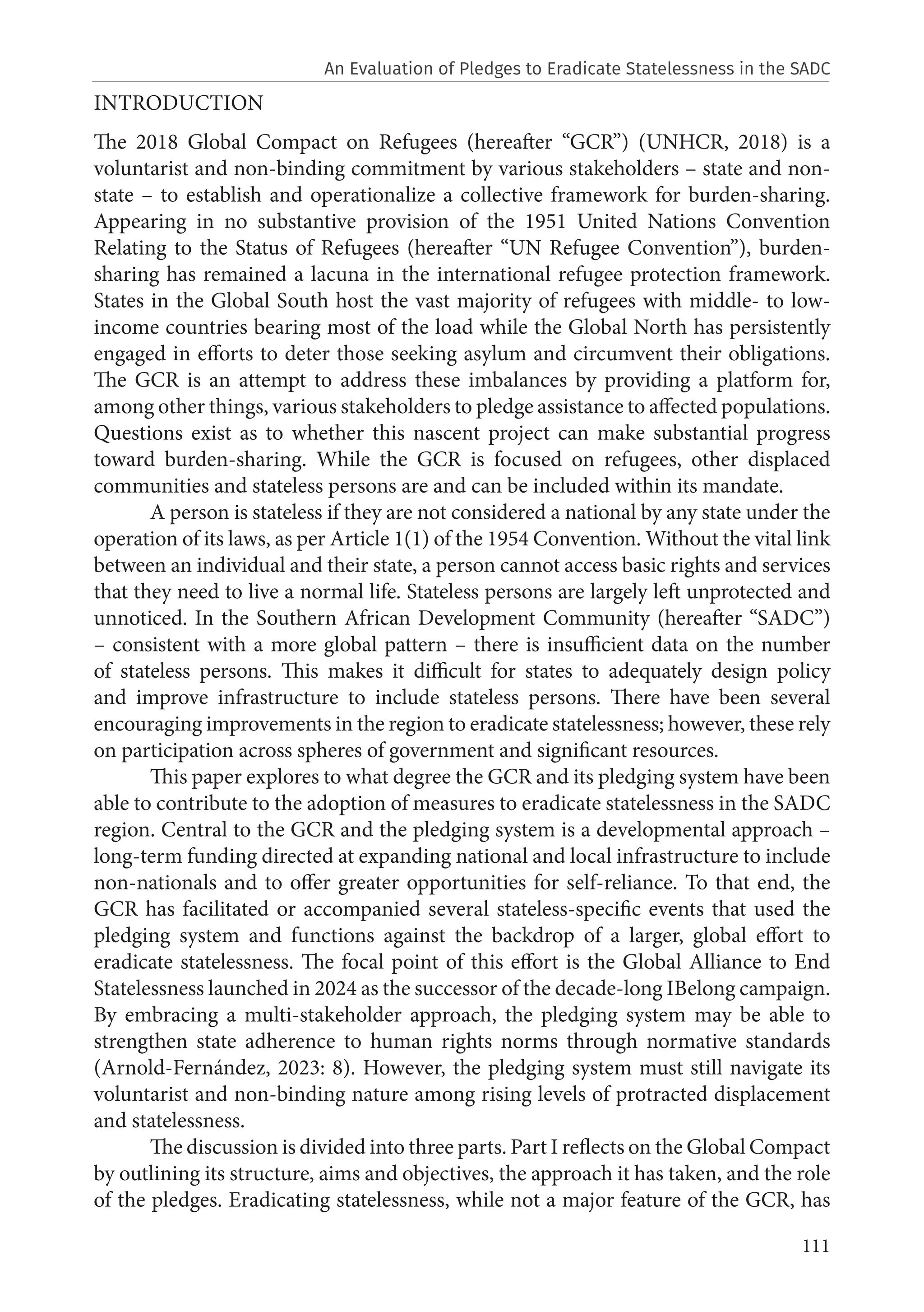 111
INTRODUCTION
The 2018 Global Compact on Refugees (hereafter “GCR”) (UNHCR, 2018) is a
voluntarist and non-binding commitment by various stakeholders – state and non-
state – to establish and operationalize a collective framework for burden-sharing.
Appearing in no substantive provision of the 1951 United Nations Convention
Relating to the Status of Refugees (hereafter “UN Refugee Convention”), burden-
sharing has remained a lacuna in the international refugee protection framework.
States in the Global South host the vast majority of refugees with middle- to low-
income countries bearing most of the load while the Global North has persistently
engaged in efforts to deter those seeking asylum and circumvent their obligations.
The GCR is an attempt to address these imbalances by providing a platform for,
among other things, various stakeholders to pledge assistance to affected populations.
Questions exist as to whether this nascent project can make substantial progress
toward burden-sharing. While the GCR is focused on refugees, other displaced
communities and stateless persons are and can be included within its mandate.
A person is stateless if they are not considered a national by any state under the
operation of its laws, as per Article 1(1) of the 1954 Convention. Without the vital link
between an individual and their state, a person cannot access basic rights and services
that they need to live a normal life. Stateless persons are largely left unprotected and
unnoticed. In the Southern African Development Community (hereafter “SADC”)
– consistent with a more global pattern – there is insufficient data on the number
of stateless persons. This makes it difficult for states to adequately design policy
and improve infrastructure to include stateless persons. There have been several
encouraging improvements in the region to eradicate statelessness; however, these rely
on participation across spheres of government and significant resources.
This paper explores to what degree the GCR and its pledging system have been
able to contribute to the adoption of measures to eradicate statelessness in the SADC
region. Central to the GCR and the pledging system is a developmental approach –
long-term funding directed at expanding national and local infrastructure to include
non-nationals and to offer greater opportunities for self-reliance. To that end, the
GCR has facilitated or accompanied several stateless-specific events that used the
pledging system and functions against the backdrop of a larger, global effort to
eradicate statelessness. The focal point of this effort is the Global Alliance to End
Statelessness launched in 2024 as the successor of the decade-long IBelong campaign.
By embracing a multi-stakeholder approach, the pledging system may be able to
strengthen state adherence to human rights norms through normative standards
(Arnold-Fernández, 2023: 8). However, the pledging system must still navigate its
voluntarist and non-binding nature among rising levels of protracted displacement
and statelessness.
The discussion is divided into three parts. Part I reflects on the Global Compact
by outlining its structure, aims and objectives, the approach it has taken, and the role
of the pledges. Eradicating statelessness, while not a major feature of the GCR, has
An Evaluation of Pledges to Eradicate Statelessness in the SADC
 