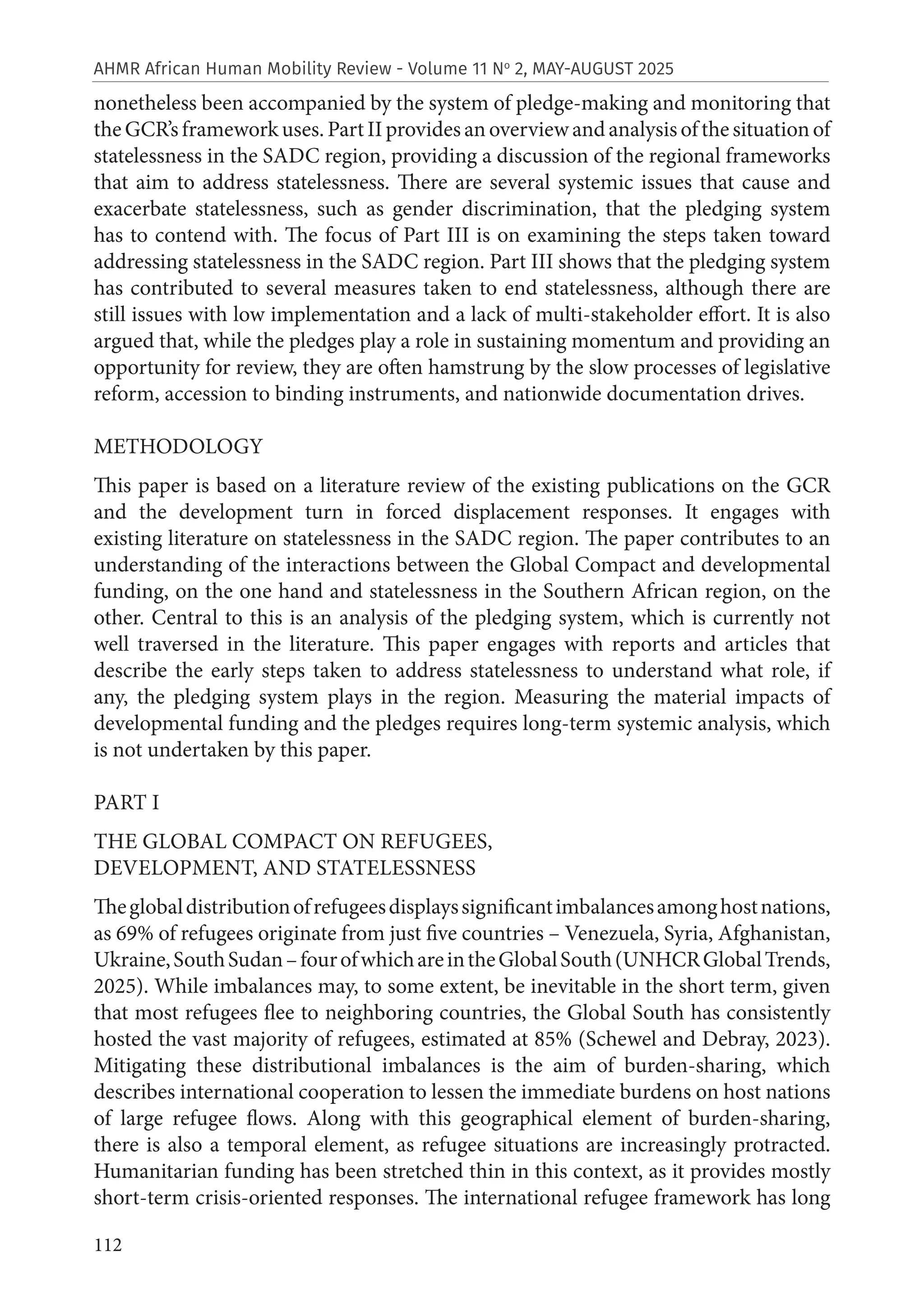 112
AHMR African Human Mobility Review - Volume 11 No
2, MAY-AUGUST 2025
nonetheless been accompanied by the system of pledge-making and monitoring that
theGCR’sframeworkuses.PartIIprovidesanoverviewandanalysisofthesituationof
statelessness in the SADC region, providing a discussion of the regional frameworks
that aim to address statelessness. There are several systemic issues that cause and
exacerbate statelessness, such as gender discrimination, that the pledging system
has to contend with. The focus of Part III is on examining the steps taken toward
addressing statelessness in the SADC region. Part III shows that the pledging system
has contributed to several measures taken to end statelessness, although there are
still issues with low implementation and a lack of multi-stakeholder effort. It is also
argued that, while the pledges play a role in sustaining momentum and providing an
opportunity for review, they are often hamstrung by the slow processes of legislative
reform, accession to binding instruments, and nationwide documentation drives.
METHODOLOGY
This paper is based on a literature review of the existing publications on the GCR
and the development turn in forced displacement responses. It engages with
existing literature on statelessness in the SADC region. The paper contributes to an
understanding of the interactions between the Global Compact and developmental
funding, on the one hand and statelessness in the Southern African region, on the
other. Central to this is an analysis of the pledging system, which is currently not
well traversed in the literature. This paper engages with reports and articles that
describe the early steps taken to address statelessness to understand what role, if
any, the pledging system plays in the region. Measuring the material impacts of
developmental funding and the pledges requires long-term systemic analysis, which
is not undertaken by this paper.
PART I
THE GLOBAL COMPACT ON REFUGEES,
DEVELOPMENT, AND STATELESSNESS
Theglobaldistributionofrefugeesdisplayssignificantimbalancesamonghostnations,
as 69% of refugees originate from just five countries – Venezuela, Syria, Afghanistan,
Ukraine,SouthSudan–fourofwhichareintheGlobalSouth(UNHCRGlobalTrends,
2025). While imbalances may, to some extent, be inevitable in the short term, given
that most refugees flee to neighboring countries, the Global South has consistently
hosted the vast majority of refugees, estimated at 85% (Schewel and Debray, 2023).
Mitigating these distributional imbalances is the aim of burden-sharing, which
describes international cooperation to lessen the immediate burdens on host nations
of large refugee flows. Along with this geographical element of burden-sharing,
there is also a temporal element, as refugee situations are increasingly protracted.
Humanitarian funding has been stretched thin in this context, as it provides mostly
short-term crisis-oriented responses. The international refugee framework has long
 