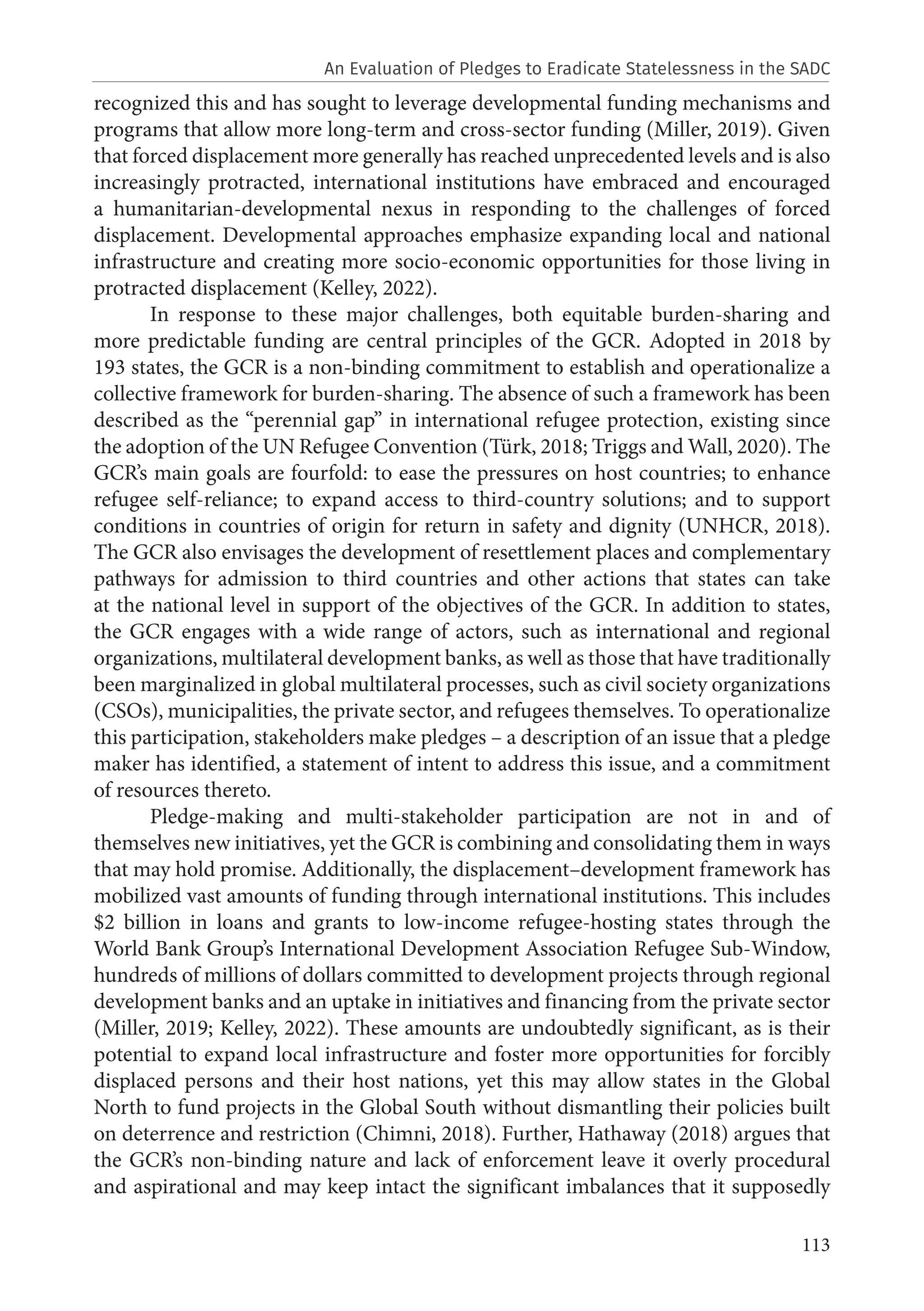113
recognized this and has sought to leverage developmental funding mechanisms and
programs that allow more long-term and cross-sector funding (Miller, 2019). Given
that forced displacement more generally has reached unprecedented levels and is also
increasingly protracted, international institutions have embraced and encouraged
a humanitarian-developmental nexus in responding to the challenges of forced
displacement. Developmental approaches emphasize expanding local and national
infrastructure and creating more socio-economic opportunities for those living in
protracted displacement (Kelley, 2022).
In response to these major challenges, both equitable burden-sharing and
more predictable funding are central principles of the GCR. Adopted in 2018 by
193 states, the GCR is a non-binding commitment to establish and operationalize a
collective framework for burden-sharing. The absence of such a framework has been
described as the “perennial gap” in international refugee protection, existing since
the adoption of the UN Refugee Convention (Türk, 2018; Triggs and Wall, 2020). The
GCR’s main goals are fourfold: to ease the pressures on host countries; to enhance
refugee self-reliance; to expand access to third-country solutions; and to support
conditions in countries of origin for return in safety and dignity (UNHCR, 2018).
The GCR also envisages the development of resettlement places and complementary
pathways for admission to third countries and other actions that states can take
at the national level in support of the objectives of the GCR. In addition to states,
the GCR engages with a wide range of actors, such as international and regional
organizations, multilateral development banks, as well as those that have traditionally
been marginalized in global multilateral processes, such as civil society organizations
(CSOs), municipalities, the private sector, and refugees themselves. To operationalize
this participation, stakeholders make pledges – a description of an issue that a pledge
maker has identified, a statement of intent to address this issue, and a commitment
of resources thereto.
Pledge-making and multi-stakeholder participation are not in and of
themselves new initiatives, yet the GCR is combining and consolidating them in ways
that may hold promise. Additionally, the displacement–development framework has
mobilized vast amounts of funding through international institutions. This includes
$2 billion in loans and grants to low-income refugee-hosting states through the
World Bank Group’s International Development Association Refugee Sub-Window,
hundreds of millions of dollars committed to development projects through regional
development banks and an uptake in initiatives and financing from the private sector
(Miller, 2019; Kelley, 2022). These amounts are undoubtedly significant, as is their
potential to expand local infrastructure and foster more opportunities for forcibly
displaced persons and their host nations, yet this may allow states in the Global
North to fund projects in the Global South without dismantling their policies built
on deterrence and restriction (Chimni, 2018). Further, Hathaway (2018) argues that
the GCR’s non-binding nature and lack of enforcement leave it overly procedural
and aspirational and may keep intact the significant imbalances that it supposedly
An Evaluation of Pledges to Eradicate Statelessness in the SADC
 