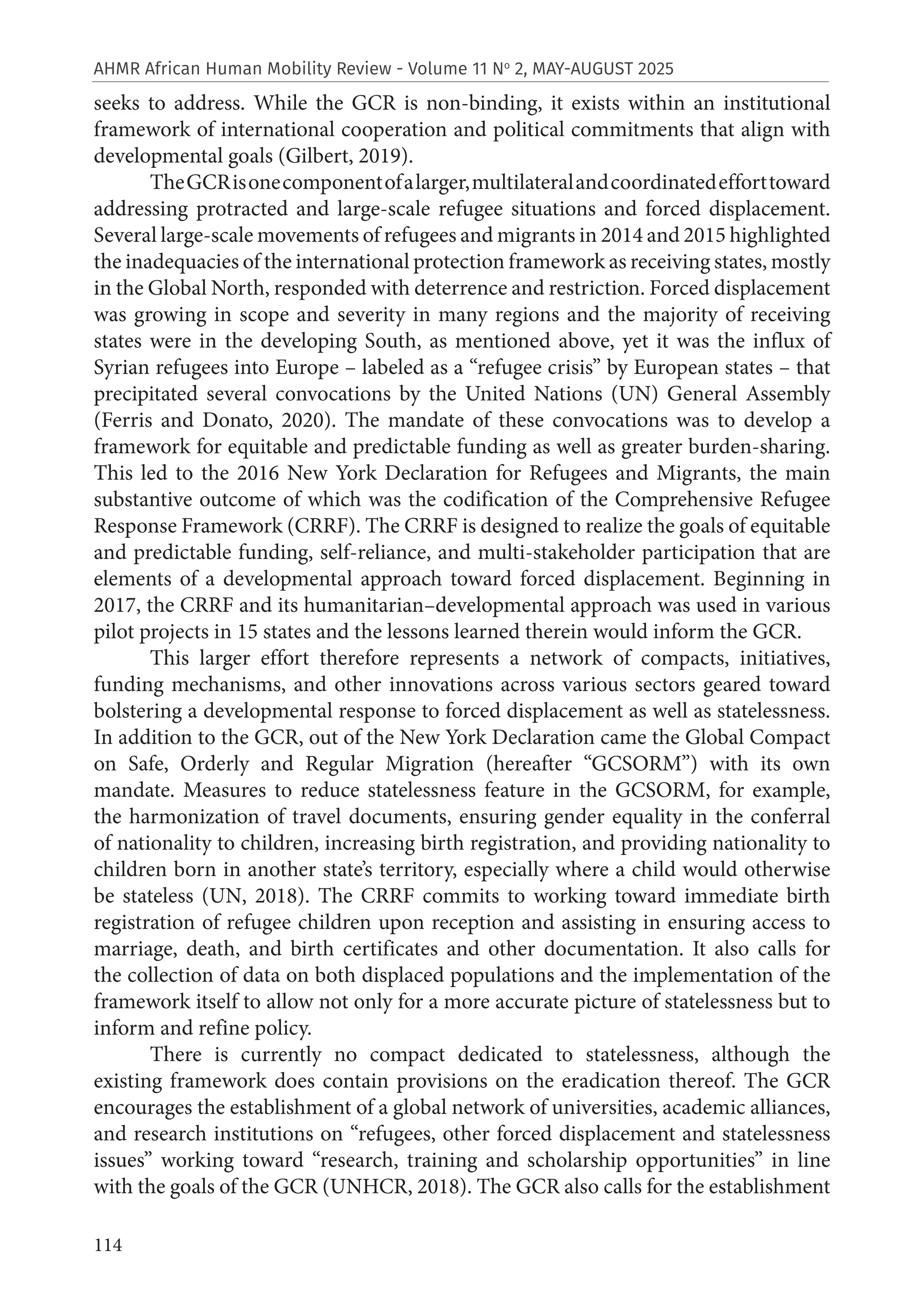 114
AHMR African Human Mobility Review - Volume 11 No
2, MAY-AUGUST 2025
seeks to address. While the GCR is non-binding, it exists within an institutional
framework of international cooperation and political commitments that align with
developmental goals (Gilbert, 2019).
TheGCRisonecomponentofalarger,multilateralandcoordinatedefforttoward
addressing protracted and large-scale refugee situations and forced displacement.
Several large-scale movements of refugees and migrants in 2014 and 2015 highlighted
the inadequacies of the international protection framework as receiving states, mostly
in the Global North, responded with deterrence and restriction. Forced displacement
was growing in scope and severity in many regions and the majority of receiving
states were in the developing South, as mentioned above, yet it was the influx of
Syrian refugees into Europe – labeled as a “refugee crisis” by European states – that
precipitated several convocations by the United Nations (UN) General Assembly
(Ferris and Donato, 2020). The mandate of these convocations was to develop a
framework for equitable and predictable funding as well as greater burden-sharing.
This led to the 2016 New York Declaration for Refugees and Migrants, the main
substantive outcome of which was the codification of the Comprehensive Refugee
Response Framework (CRRF). The CRRF is designed to realize the goals of equitable
and predictable funding, self-reliance, and multi-stakeholder participation that are
elements of a developmental approach toward forced displacement. Beginning in
2017, the CRRF and its humanitarian–developmental approach was used in various
pilot projects in 15 states and the lessons learned therein would inform the GCR.
This larger effort therefore represents a network of compacts, initiatives,
funding mechanisms, and other innovations across various sectors geared toward
bolstering a developmental response to forced displacement as well as statelessness.
In addition to the GCR, out of the New York Declaration came the Global Compact
on Safe, Orderly and Regular Migration (hereafter “GCSORM”) with its own
mandate. Measures to reduce statelessness feature in the GCSORM, for example,
the harmonization of travel documents, ensuring gender equality in the conferral
of nationality to children, increasing birth registration, and providing nationality to
children born in another state’s territory, especially where a child would otherwise
be stateless (UN, 2018). The CRRF commits to working toward immediate birth
registration of refugee children upon reception and assisting in ensuring access to
marriage, death, and birth certificates and other documentation. It also calls for
the collection of data on both displaced populations and the implementation of the
framework itself to allow not only for a more accurate picture of statelessness but to
inform and refine policy.
There is currently no compact dedicated to statelessness, although the
existing framework does contain provisions on the eradication thereof. The GCR
encourages the establishment of a global network of universities, academic alliances,
and research institutions on “refugees, other forced displacement and statelessness
issues” working toward “research, training and scholarship opportunities” in line
with the goals of the GCR (UNHCR, 2018). The GCR also calls for the establishment
 