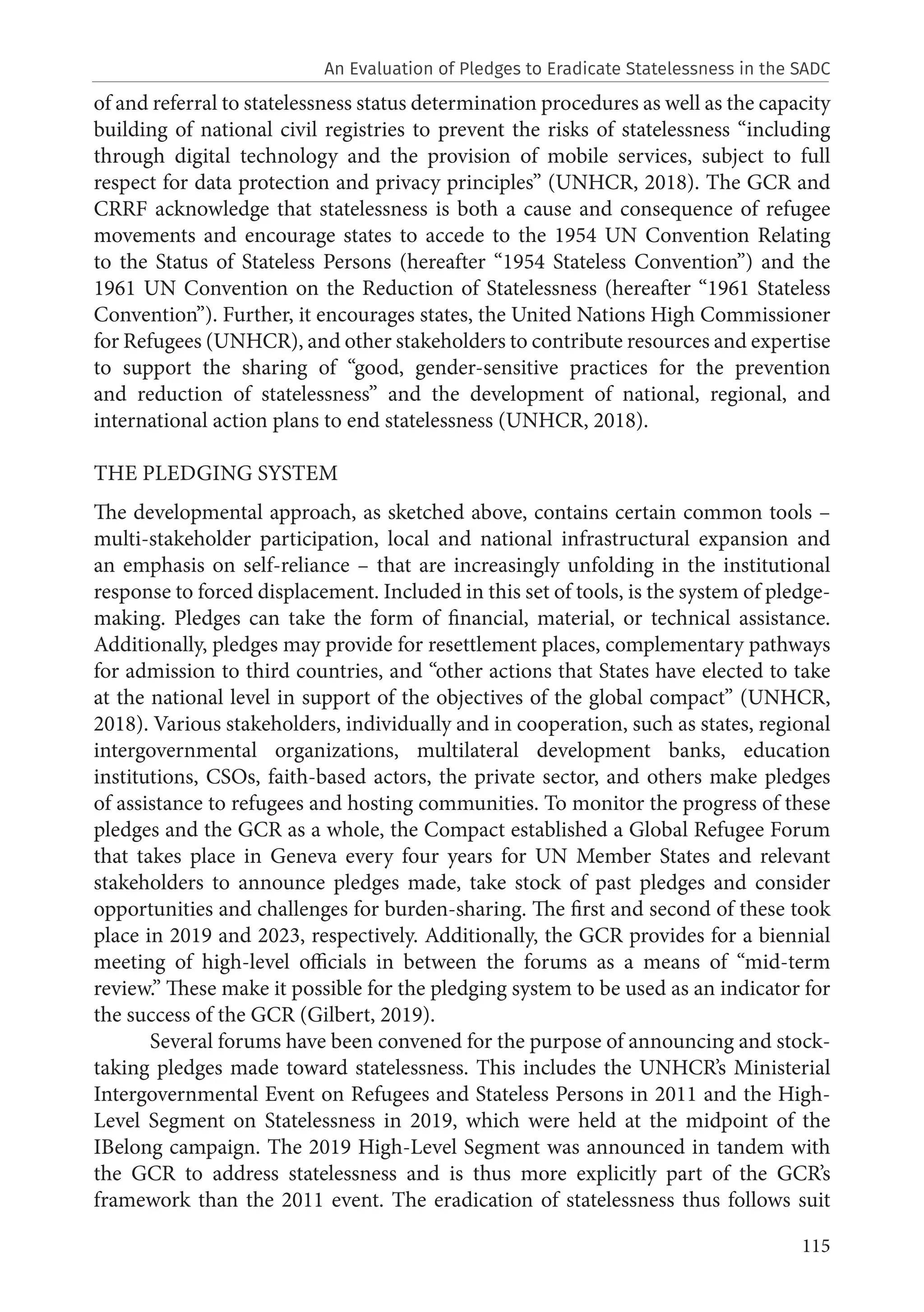 115
of and referral to statelessness status determination procedures as well as the capacity
building of national civil registries to prevent the risks of statelessness “including
through digital technology and the provision of mobile services, subject to full
respect for data protection and privacy principles” (UNHCR, 2018). The GCR and
CRRF acknowledge that statelessness is both a cause and consequence of refugee
movements and encourage states to accede to the 1954 UN Convention Relating
to the Status of Stateless Persons (hereafter “1954 Stateless Convention”) and the
1961 UN Convention on the Reduction of Statelessness (hereafter “1961 Stateless
Convention”). Further, it encourages states, the United Nations High Commissioner
for Refugees (UNHCR), and other stakeholders to contribute resources and expertise
to support the sharing of “good, gender-sensitive practices for the prevention
and reduction of statelessness” and the development of national, regional, and
international action plans to end statelessness (UNHCR, 2018).
THE PLEDGING SYSTEM
The developmental approach, as sketched above, contains certain common tools –
multi-stakeholder participation, local and national infrastructural expansion and
an emphasis on self-reliance – that are increasingly unfolding in the institutional
response to forced displacement. Included in this set of tools, is the system of pledge-
making. Pledges can take the form of financial, material, or technical assistance.
Additionally, pledges may provide for resettlement places, complementary pathways
for admission to third countries, and “other actions that States have elected to take
at the national level in support of the objectives of the global compact” (UNHCR,
2018). Various stakeholders, individually and in cooperation, such as states, regional
intergovernmental organizations, multilateral development banks, education
institutions, CSOs, faith-based actors, the private sector, and others make pledges
of assistance to refugees and hosting communities. To monitor the progress of these
pledges and the GCR as a whole, the Compact established a Global Refugee Forum
that takes place in Geneva every four years for UN Member States and relevant
stakeholders to announce pledges made, take stock of past pledges and consider
opportunities and challenges for burden-sharing. The first and second of these took
place in 2019 and 2023, respectively. Additionally, the GCR provides for a biennial
meeting of high-level officials in between the forums as a means of “mid-term
review.” These make it possible for the pledging system to be used as an indicator for
the success of the GCR (Gilbert, 2019).
Several forums have been convened for the purpose of announcing and stock-
taking pledges made toward statelessness. This includes the UNHCR’s Ministerial
Intergovernmental Event on Refugees and Stateless Persons in 2011 and the High-
Level Segment on Statelessness in 2019, which were held at the midpoint of the
IBelong campaign. The 2019 High-Level Segment was announced in tandem with
the GCR to address statelessness and is thus more explicitly part of the GCR’s
framework than the 2011 event. The eradication of statelessness thus follows suit
An Evaluation of Pledges to Eradicate Statelessness in the SADC
 