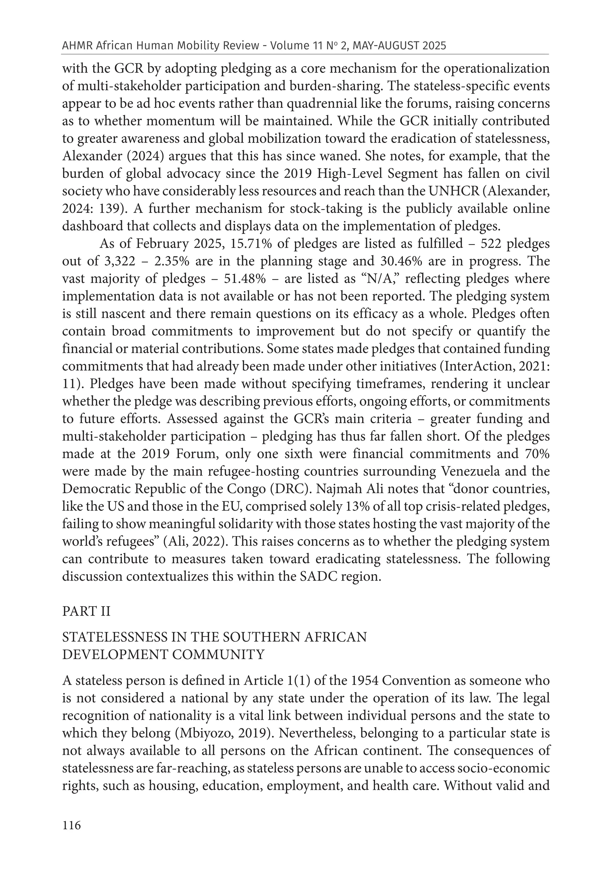 116
AHMR African Human Mobility Review - Volume 11 No
2, MAY-AUGUST 2025
with the GCR by adopting pledging as a core mechanism for the operationalization
of multi-stakeholder participation and burden-sharing. The stateless-specific events
appear to be ad hoc events rather than quadrennial like the forums, raising concerns
as to whether momentum will be maintained. While the GCR initially contributed
to greater awareness and global mobilization toward the eradication of statelessness,
Alexander (2024) argues that this has since waned. She notes, for example, that the
burden of global advocacy since the 2019 High-Level Segment has fallen on civil
society who have considerably less resources and reach than the UNHCR (Alexander,
2024: 139). A further mechanism for stock-taking is the publicly available online
dashboard that collects and displays data on the implementation of pledges.
As of February 2025, 15.71% of pledges are listed as fulfilled – 522 pledges
out of 3,322 – 2.35% are in the planning stage and 30.46% are in progress. The
vast majority of pledges – 51.48% – are listed as “N/A,” reflecting pledges where
implementation data is not available or has not been reported. The pledging system
is still nascent and there remain questions on its efficacy as a whole. Pledges often
contain broad commitments to improvement but do not specify or quantify the
financial or material contributions. Some states made pledges that contained funding
commitments that had already been made under other initiatives (InterAction, 2021:
11). Pledges have been made without specifying timeframes, rendering it unclear
whether the pledge was describing previous efforts, ongoing efforts, or commitments
to future efforts. Assessed against the GCR’s main criteria – greater funding and
multi-stakeholder participation – pledging has thus far fallen short. Of the pledges
made at the 2019 Forum, only one sixth were financial commitments and 70%
were made by the main refugee-hosting countries surrounding Venezuela and the
Democratic Republic of the Congo (DRC). Najmah Ali notes that “donor countries,
like the US and those in the EU, comprised solely 13% of all top crisis-related pledges,
failing to show meaningful solidarity with those states hosting the vast majority of the
world’s refugees” (Ali, 2022). This raises concerns as to whether the pledging system
can contribute to measures taken toward eradicating statelessness. The following
discussion contextualizes this within the SADC region.
PART II
STATELESSNESS IN THE SOUTHERN AFRICAN
DEVELOPMENT COMMUNITY
A stateless person is defined in Article 1(1) of the 1954 Convention as someone who
is not considered a national by any state under the operation of its law. The legal
recognition of nationality is a vital link between individual persons and the state to
which they belong (Mbiyozo, 2019). Nevertheless, belonging to a particular state is
not always available to all persons on the African continent. The consequences of
statelessness are far-reaching, as stateless persons are unable to access socio-economic
rights, such as housing, education, employment, and health care. Without valid and
 