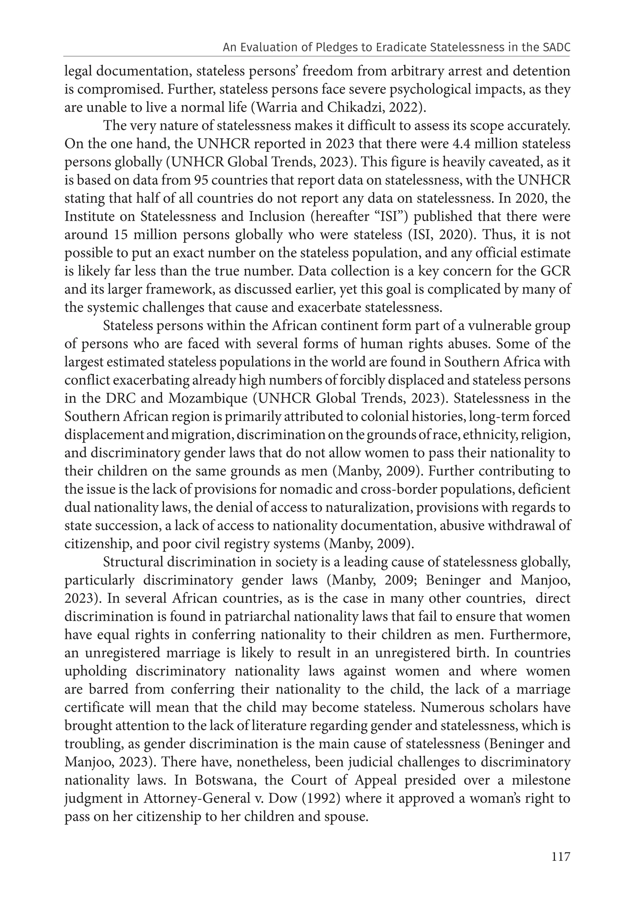 117
legal documentation, stateless persons’ freedom from arbitrary arrest and detention
is compromised. Further, stateless persons face severe psychological impacts, as they
are unable to live a normal life (Warria and Chikadzi, 2022).
The very nature of statelessness makes it difficult to assess its scope accurately.
On the one hand, the UNHCR reported in 2023 that there were 4.4 million stateless
persons globally (UNHCR Global Trends, 2023). This figure is heavily caveated, as it
is based on data from 95 countries that report data on statelessness, with the UNHCR
stating that half of all countries do not report any data on statelessness. In 2020, the
Institute on Statelessness and Inclusion (hereafter “ISI”) published that there were
around 15 million persons globally who were stateless (ISI, 2020). Thus, it is not
possible to put an exact number on the stateless population, and any official estimate
is likely far less than the true number. Data collection is a key concern for the GCR
and its larger framework, as discussed earlier, yet this goal is complicated by many of
the systemic challenges that cause and exacerbate statelessness.
Stateless persons within the African continent form part of a vulnerable group
of persons who are faced with several forms of human rights abuses. Some of the
largest estimated stateless populations in the world are found in Southern Africa with
conflict exacerbating already high numbers of forcibly displaced and stateless persons
in the DRC and Mozambique (UNHCR Global Trends, 2023). Statelessness in the
Southern African region is primarily attributed to colonial histories, long-term forced
displacementandmigration,discriminationonthegroundsofrace,ethnicity,religion,
and discriminatory gender laws that do not allow women to pass their nationality to
their children on the same grounds as men (Manby, 2009). Further contributing to
the issue is the lack of provisions for nomadic and cross-border populations, deficient
dual nationality laws, the denial of access to naturalization, provisions with regards to
state succession, a lack of access to nationality documentation, abusive withdrawal of
citizenship, and poor civil registry systems (Manby, 2009).
Structural discrimination in society is a leading cause of statelessness globally,
particularly discriminatory gender laws (Manby, 2009; Beninger and Manjoo,
2023). In several African countries, as is the case in many other countries, direct
discrimination is found in patriarchal nationality laws that fail to ensure that women
have equal rights in conferring nationality to their children as men. Furthermore,
an unregistered marriage is likely to result in an unregistered birth. In countries
upholding discriminatory nationality laws against women and where women
are barred from conferring their nationality to the child, the lack of a marriage
certificate will mean that the child may become stateless. Numerous scholars have
brought attention to the lack of literature regarding gender and statelessness, which is
troubling, as gender discrimination is the main cause of statelessness (Beninger and
Manjoo, 2023). There have, nonetheless, been judicial challenges to discriminatory
nationality laws. In Botswana, the Court of Appeal presided over a milestone
judgment in Attorney-General v. Dow (1992) where it approved a woman’s right to
pass on her citizenship to her children and spouse.
An Evaluation of Pledges to Eradicate Statelessness in the SADC
 