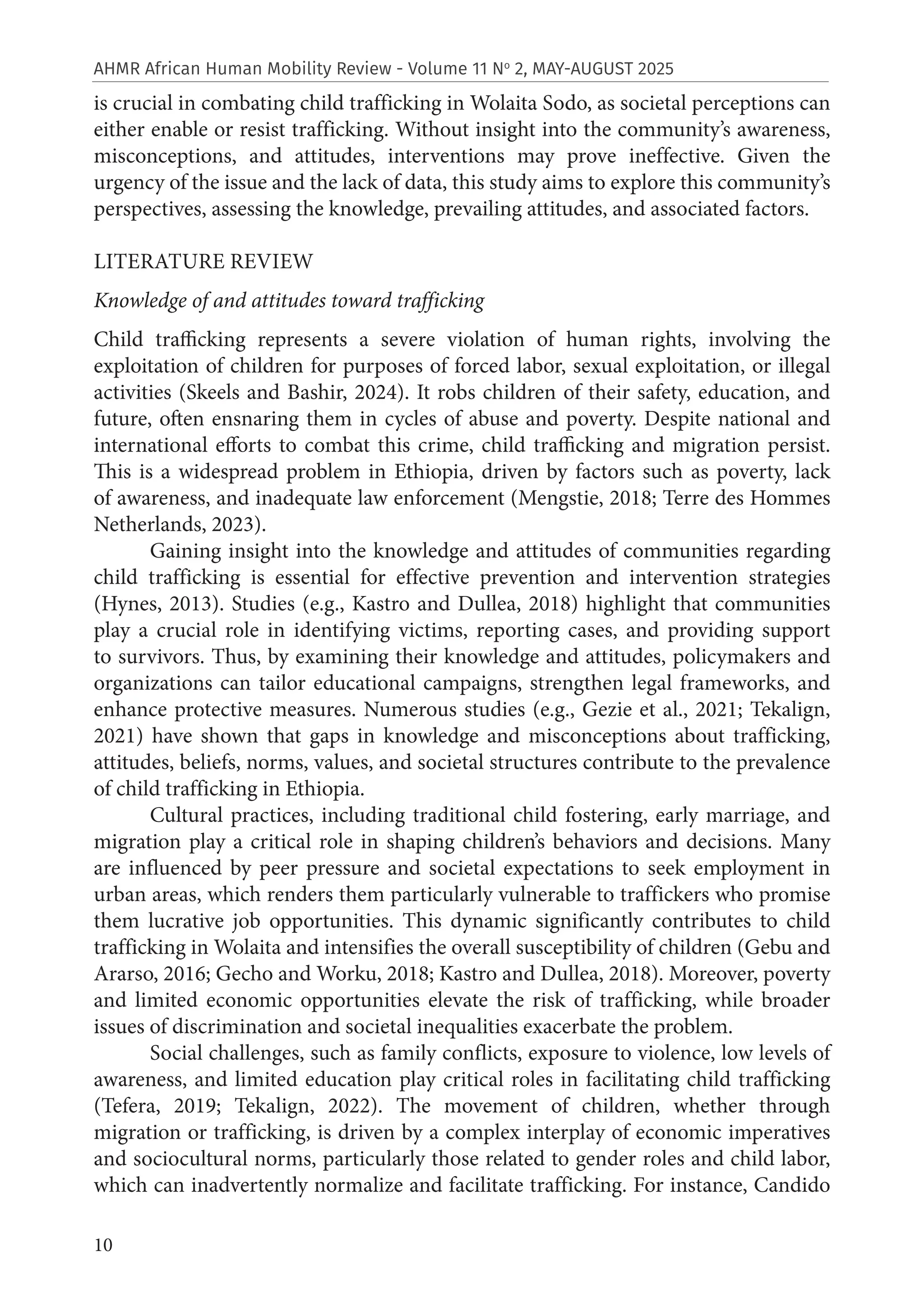 10
AHMR African Human Mobility Review - Volume 11 No
2, MAY-AUGUST 2025
is crucial in combating child trafficking in Wolaita Sodo, as societal perceptions can
either enable or resist trafficking. Without insight into the community’s awareness,
misconceptions, and attitudes, interventions may prove ineffective. Given the
urgency of the issue and the lack of data, this study aims to explore this community’s
perspectives, assessing the knowledge, prevailing attitudes, and associated factors.
LITERATURE REVIEW
Knowledge of and attitudes toward trafficking
Child trafficking represents a severe violation of human rights, involving the
exploitation of children for purposes of forced labor, sexual exploitation, or illegal
activities (Skeels and Bashir, 2024). It robs children of their safety, education, and
future, often ensnaring them in cycles of abuse and poverty. Despite national and
international efforts to combat this crime, child trafficking and migration persist.
This is a widespread problem in Ethiopia, driven by factors such as poverty, lack
of awareness, and inadequate law enforcement (Mengstie, 2018; Terre des Hommes
Netherlands, 2023).
Gaining insight into the knowledge and attitudes of communities regarding
child trafficking is essential for effective prevention and intervention strategies
(Hynes, 2013). Studies (e.g., Kastro and Dullea, 2018) highlight that communities
play a crucial role in identifying victims, reporting cases, and providing support
to survivors. Thus, by examining their knowledge and attitudes, policymakers and
organizations can tailor educational campaigns, strengthen legal frameworks, and
enhance protective measures. Numerous studies (e.g., Gezie et al., 2021; Tekalign,
2021) have shown that gaps in knowledge and misconceptions about trafficking,
attitudes, beliefs, norms, values, and societal structures contribute to the prevalence
of child trafficking in Ethiopia.
Cultural practices, including traditional child fostering, early marriage, and
migration play a critical role in shaping children’s behaviors and decisions. Many
are influenced by peer pressure and societal expectations to seek employment in
urban areas, which renders them particularly vulnerable to traffickers who promise
them lucrative job opportunities. This dynamic significantly contributes to child
trafficking in Wolaita and intensifies the overall susceptibility of children (Gebu and
Ararso, 2016; Gecho and Worku, 2018; Kastro and Dullea, 2018). Moreover, poverty
and limited economic opportunities elevate the risk of trafficking, while broader
issues of discrimination and societal inequalities exacerbate the problem.
Social challenges, such as family conflicts, exposure to violence, low levels of
awareness, and limited education play critical roles in facilitating child trafficking
(Tefera, 2019; Tekalign, 2022). The movement of children, whether through
migration or trafficking, is driven by a complex interplay of economic imperatives
and sociocultural norms, particularly those related to gender roles and child labor,
which can inadvertently normalize and facilitate trafficking. For instance, Candido
 