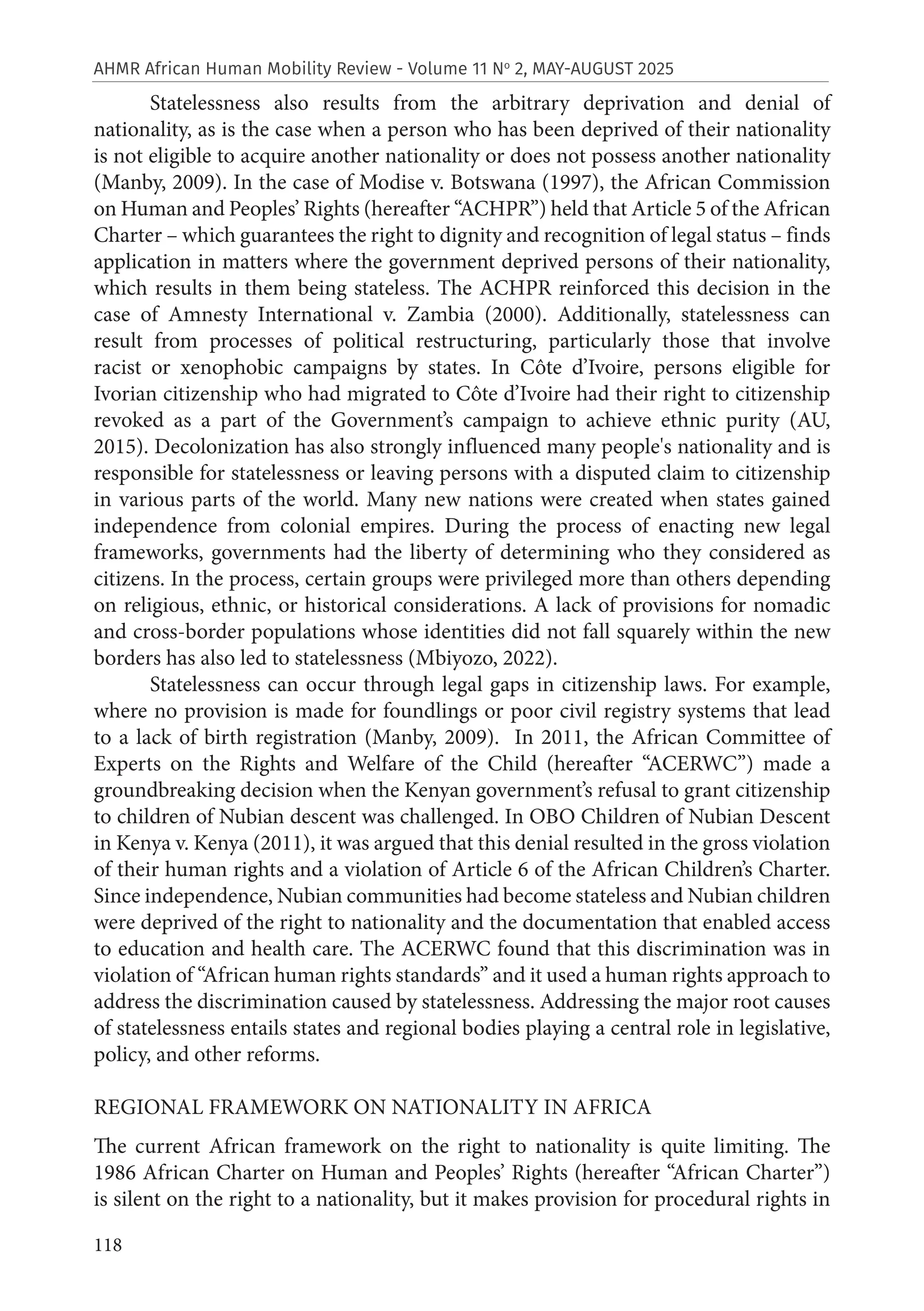 118
AHMR African Human Mobility Review - Volume 11 No
2, MAY-AUGUST 2025
Statelessness also results from the arbitrary deprivation and denial of
nationality, as is the case when a person who has been deprived of their nationality
is not eligible to acquire another nationality or does not possess another nationality
(Manby, 2009). In the case of Modise v. Botswana (1997), the African Commission
on Human and Peoples’ Rights (hereafter “ACHPR”) held that Article 5 of the African
Charter – which guarantees the right to dignity and recognition of legal status – finds
application in matters where the government deprived persons of their nationality,
which results in them being stateless. The ACHPR reinforced this decision in the
case of Amnesty International v. Zambia (2000). Additionally, statelessness can
result from processes of political restructuring, particularly those that involve
racist or xenophobic campaigns by states. In Côte d’Ivoire, persons eligible for
Ivorian citizenship who had migrated to Côte d’Ivoire had their right to citizenship
revoked as a part of the Government’s campaign to achieve ethnic purity (AU,
2015). Decolonization has also strongly influenced many people's nationality and is
responsible for statelessness or leaving persons with a disputed claim to citizenship
in various parts of the world. Many new nations were created when states gained
independence from colonial empires. During the process of enacting new legal
frameworks, governments had the liberty of determining who they considered as
citizens. In the process, certain groups were privileged more than others depending
on religious, ethnic, or historical considerations. A lack of provisions for nomadic
and cross-border populations whose identities did not fall squarely within the new
borders has also led to statelessness (Mbiyozo, 2022).
Statelessness can occur through legal gaps in citizenship laws. For example,
where no provision is made for foundlings or poor civil registry systems that lead
to a lack of birth registration (Manby, 2009). In 2011, the African Committee of
Experts on the Rights and Welfare of the Child (hereafter “ACERWC”) made a
groundbreaking decision when the Kenyan government’s refusal to grant citizenship
to children of Nubian descent was challenged. In OBO Children of Nubian Descent
in Kenya v. Kenya (2011), it was argued that this denial resulted in the gross violation
of their human rights and a violation of Article 6 of the African Children’s Charter.
Since independence, Nubian communities had become stateless and Nubian children
were deprived of the right to nationality and the documentation that enabled access
to education and health care. The ACERWC found that this discrimination was in
violation of “African human rights standards” and it used a human rights approach to
address the discrimination caused by statelessness. Addressing the major root causes
of statelessness entails states and regional bodies playing a central role in legislative,
policy, and other reforms.
REGIONAL FRAMEWORK ON NATIONALITY IN AFRICA
The current African framework on the right to nationality is quite limiting. The
1986 African Charter on Human and Peoples’ Rights (hereafter “African Charter”)
is silent on the right to a nationality, but it makes provision for procedural rights in
 