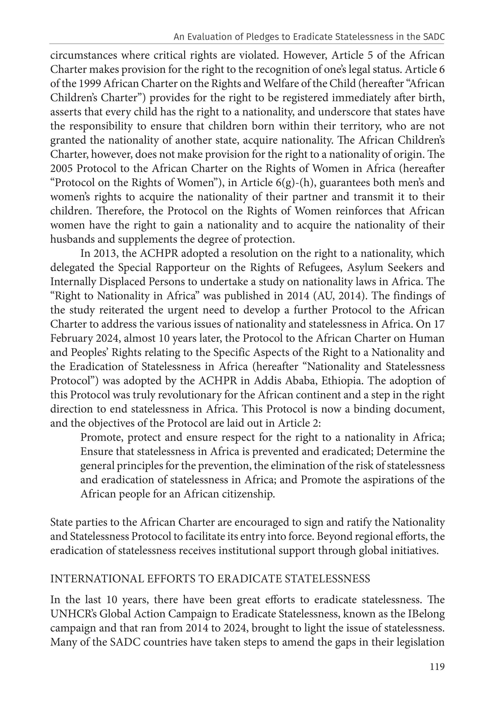 119
circumstances where critical rights are violated. However, Article 5 of the African
Charter makes provision for the right to the recognition of one’s legal status. Article 6
of the 1999 African Charter on the Rights and Welfare of the Child (hereafter “African
Children’s Charter”) provides for the right to be registered immediately after birth,
asserts that every child has the right to a nationality, and underscore that states have
the responsibility to ensure that children born within their territory, who are not
granted the nationality of another state, acquire nationality. The African Children’s
Charter, however, does not make provision for the right to a nationality of origin. The
2005 Protocol to the African Charter on the Rights of Women in Africa (hereafter
“Protocol on the Rights of Women”), in Article 6(g)-(h), guarantees both men’s and
women’s rights to acquire the nationality of their partner and transmit it to their
children. Therefore, the Protocol on the Rights of Women reinforces that African
women have the right to gain a nationality and to acquire the nationality of their
husbands and supplements the degree of protection.
In 2013, the ACHPR adopted a resolution on the right to a nationality, which
delegated the Special Rapporteur on the Rights of Refugees, Asylum Seekers and
Internally Displaced Persons to undertake a study on nationality laws in Africa. The
“Right to Nationality in Africa” was published in 2014 (AU, 2014). The findings of
the study reiterated the urgent need to develop a further Protocol to the African
Charter to address the various issues of nationality and statelessness in Africa. On 17
February 2024, almost 10 years later, the Protocol to the African Charter on Human
and Peoples’ Rights relating to the Specific Aspects of the Right to a Nationality and
the Eradication of Statelessness in Africa (hereafter “Nationality and Statelessness
Protocol”) was adopted by the ACHPR in Addis Ababa, Ethiopia. The adoption of
this Protocol was truly revolutionary for the African continent and a step in the right
direction to end statelessness in Africa. This Protocol is now a binding document,
and the objectives of the Protocol are laid out in Article 2:
Promote, protect and ensure respect for the right to a nationality in Africa;
Ensure that statelessness in Africa is prevented and eradicated; Determine the
general principles for the prevention, the elimination of the risk of statelessness
and eradication of statelessness in Africa; and Promote the aspirations of the
African people for an African citizenship.
State parties to the African Charter are encouraged to sign and ratify the Nationality
and Statelessness Protocol to facilitate its entry into force. Beyond regional efforts, the
eradication of statelessness receives institutional support through global initiatives.
INTERNATIONAL EFFORTS TO ERADICATE STATELESSNESS
In the last 10 years, there have been great efforts to eradicate statelessness. The
UNHCR’s Global Action Campaign to Eradicate Statelessness, known as the IBelong
campaign and that ran from 2014 to 2024, brought to light the issue of statelessness.
Many of the SADC countries have taken steps to amend the gaps in their legislation
An Evaluation of Pledges to Eradicate Statelessness in the SADC
 