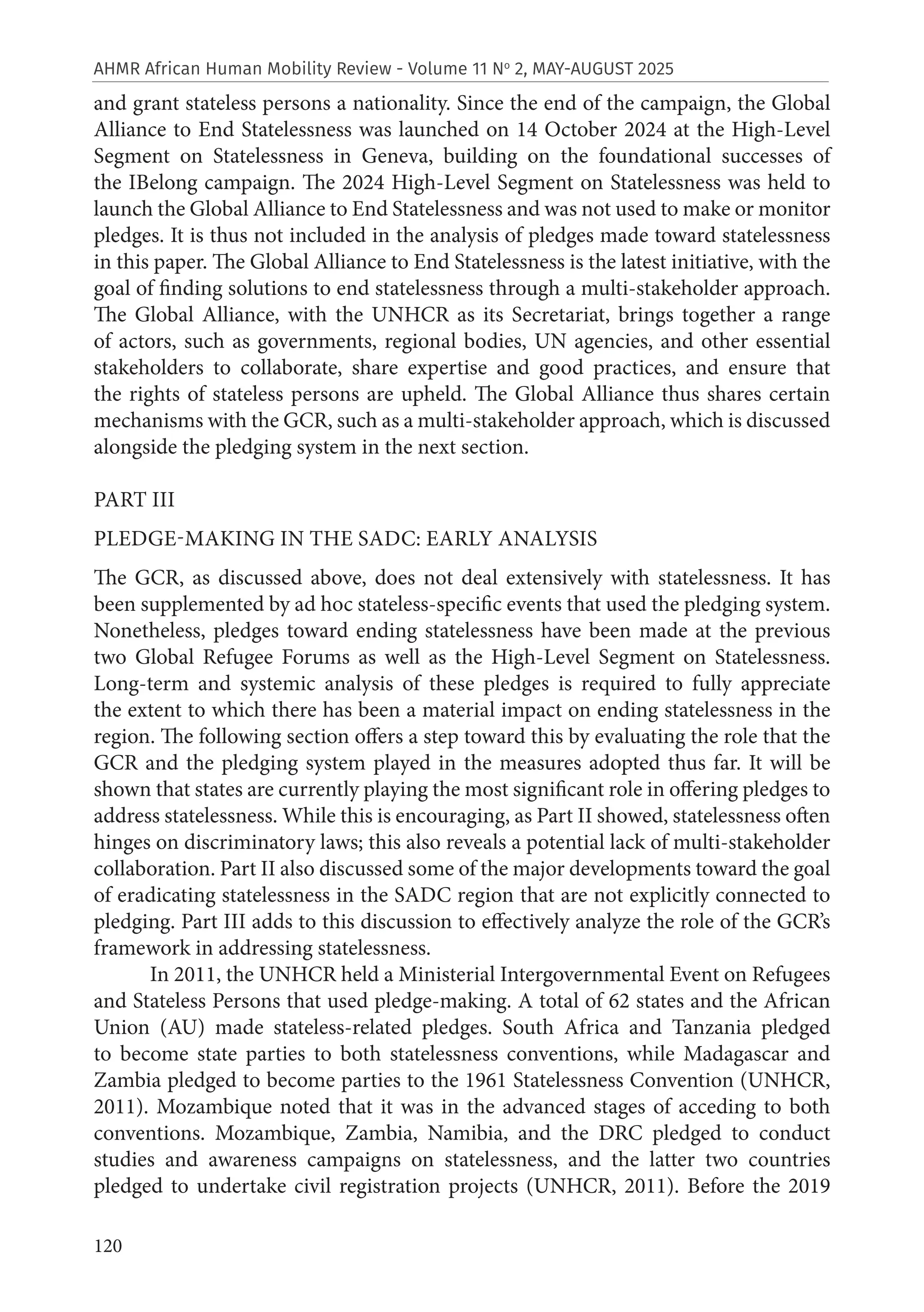 120
AHMR African Human Mobility Review - Volume 11 No
2, MAY-AUGUST 2025
and grant stateless persons a nationality. Since the end of the campaign, the Global
Alliance to End Statelessness was launched on 14 October 2024 at the High-Level
Segment on Statelessness in Geneva, building on the foundational successes of
the IBelong campaign. The 2024 High-Level Segment on Statelessness was held to
launch the Global Alliance to End Statelessness and was not used to make or monitor
pledges. It is thus not included in the analysis of pledges made toward statelessness
in this paper. The Global Alliance to End Statelessness is the latest initiative, with the
goal of finding solutions to end statelessness through a multi-stakeholder approach.
The Global Alliance, with the UNHCR as its Secretariat, brings together a range
of actors, such as governments, regional bodies, UN agencies, and other essential
stakeholders to collaborate, share expertise and good practices, and ensure that
the rights of stateless persons are upheld. The Global Alliance thus shares certain
mechanisms with the GCR, such as a multi-stakeholder approach, which is discussed
alongside the pledging system in the next section.
PART III
PLEDGE-MAKING IN THE SADC: EARLY ANALYSIS
The GCR, as discussed above, does not deal extensively with statelessness. It has
been supplemented by ad hoc stateless-specific events that used the pledging system.
Nonetheless, pledges toward ending statelessness have been made at the previous
two Global Refugee Forums as well as the High-Level Segment on Statelessness.
Long-term and systemic analysis of these pledges is required to fully appreciate
the extent to which there has been a material impact on ending statelessness in the
region. The following section offers a step toward this by evaluating the role that the
GCR and the pledging system played in the measures adopted thus far. It will be
shown that states are currently playing the most significant role in offering pledges to
address statelessness. While this is encouraging, as Part II showed, statelessness often
hinges on discriminatory laws; this also reveals a potential lack of multi-stakeholder
collaboration. Part II also discussed some of the major developments toward the goal
of eradicating statelessness in the SADC region that are not explicitly connected to
pledging. Part III adds to this discussion to effectively analyze the role of the GCR’s
framework in addressing statelessness.
In 2011, the UNHCR held a Ministerial Intergovernmental Event on Refugees
and Stateless Persons that used pledge-making. A total of 62 states and the African
Union (AU) made stateless-related pledges. South Africa and Tanzania pledged
to become state parties to both statelessness conventions, while Madagascar and
Zambia pledged to become parties to the 1961 Statelessness Convention (UNHCR,
2011). Mozambique noted that it was in the advanced stages of acceding to both
conventions. Mozambique, Zambia, Namibia, and the DRC pledged to conduct
studies and awareness campaigns on statelessness, and the latter two countries
pledged to undertake civil registration projects (UNHCR, 2011). Before the 2019
 