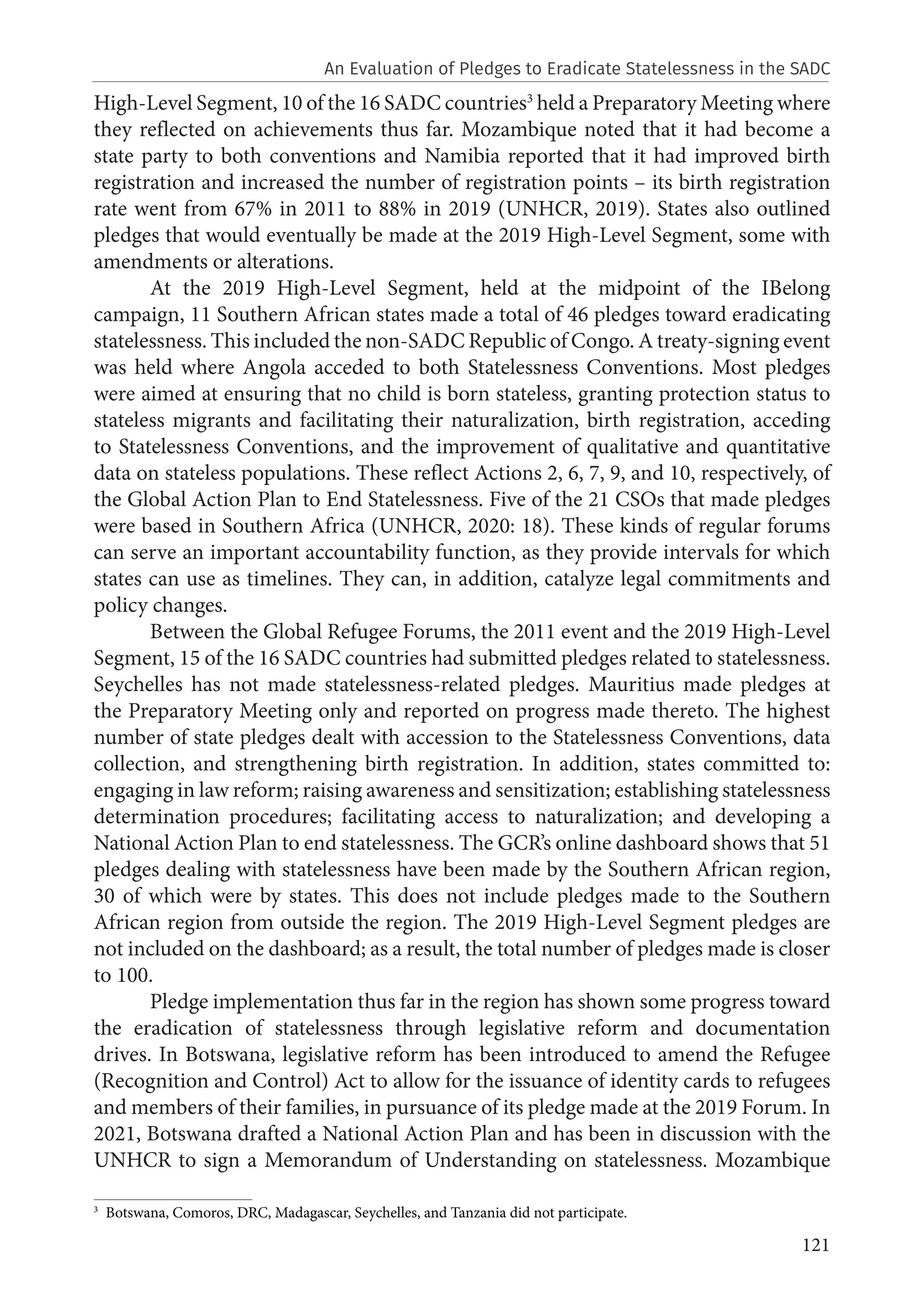 121
High-Level Segment, 10 of the 16 SADC countries3
held a Preparatory Meeting where
they reflected on achievements thus far. Mozambique noted that it had become a
state party to both conventions and Namibia reported that it had improved birth
registration and increased the number of registration points – its birth registration
rate went from 67% in 2011 to 88% in 2019 (UNHCR, 2019). States also outlined
pledges that would eventually be made at the 2019 High-Level Segment, some with
amendments or alterations.
At the 2019 High-Level Segment, held at the midpoint of the IBelong
campaign, 11 Southern African states made a total of 46 pledges toward eradicating
statelessness. This included the non-SADC Republic of Congo. A treaty-signing event
was held where Angola acceded to both Statelessness Conventions. Most pledges
were aimed at ensuring that no child is born stateless, granting protection status to
stateless migrants and facilitating their naturalization, birth registration, acceding
to Statelessness Conventions, and the improvement of qualitative and quantitative
data on stateless populations. These reflect Actions 2, 6, 7, 9, and 10, respectively, of
the Global Action Plan to End Statelessness. Five of the 21 CSOs that made pledges
were based in Southern Africa (UNHCR, 2020: 18). These kinds of regular forums
can serve an important accountability function, as they provide intervals for which
states can use as timelines. They can, in addition, catalyze legal commitments and
policy changes.
Between the Global Refugee Forums, the 2011 event and the 2019 High-Level
Segment, 15 of the 16 SADC countries had submitted pledges related to statelessness.
Seychelles has not made statelessness-related pledges. Mauritius made pledges at
the Preparatory Meeting only and reported on progress made thereto. The highest
number of state pledges dealt with accession to the Statelessness Conventions, data
collection, and strengthening birth registration. In addition, states committed to:
engaging in law reform; raising awareness and sensitization; establishing statelessness
determination procedures; facilitating access to naturalization; and developing a
National Action Plan to end statelessness. The GCR’s online dashboard shows that 51
pledges dealing with statelessness have been made by the Southern African region,
30 of which were by states. This does not include pledges made to the Southern
African region from outside the region. The 2019 High-Level Segment pledges are
not included on the dashboard; as a result, the total number of pledges made is closer
to 100.
Pledge implementation thus far in the region has shown some progress toward
the eradication of statelessness through legislative reform and documentation
drives. In Botswana, legislative reform has been introduced to amend the Refugee
(Recognition and Control) Act to allow for the issuance of identity cards to refugees
and members of their families, in pursuance of its pledge made at the 2019 Forum. In
2021, Botswana drafted a National Action Plan and has been in discussion with the
UNHCR to sign a Memorandum of Understanding on statelessness. Mozambique
3
Botswana, Comoros, DRC, Madagascar, Seychelles, and Tanzania did not participate.
An Evaluation of Pledges to Eradicate Statelessness in the SADC
 