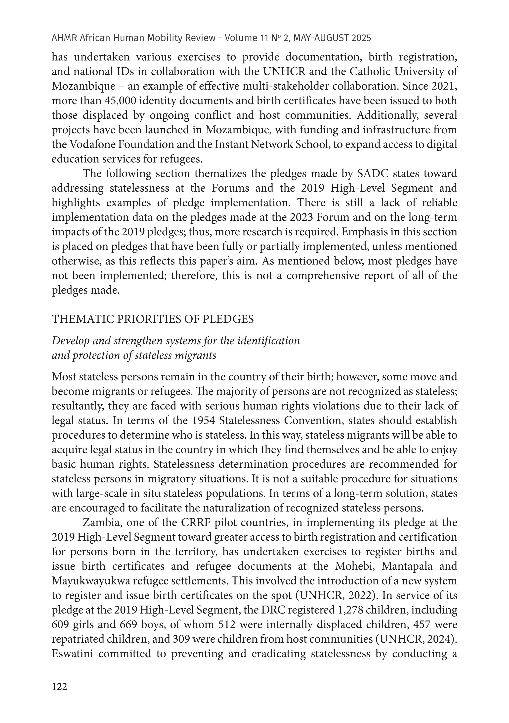 122
AHMR African Human Mobility Review - Volume 11 No
2, MAY-AUGUST 2025
has undertaken various exercises to provide documentation, birth registration,
and national IDs in collaboration with the UNHCR and the Catholic University of
Mozambique – an example of effective multi-stakeholder collaboration. Since 2021,
more than 45,000 identity documents and birth certificates have been issued to both
those displaced by ongoing conflict and host communities. Additionally, several
projects have been launched in Mozambique, with funding and infrastructure from
the Vodafone Foundation and the Instant Network School, to expand access to digital
education services for refugees.
The following section thematizes the pledges made by SADC states toward
addressing statelessness at the Forums and the 2019 High-Level Segment and
highlights examples of pledge implementation. There is still a lack of reliable
implementation data on the pledges made at the 2023 Forum and on the long-term
impacts of the 2019 pledges; thus, more research is required. Emphasis in this section
is placed on pledges that have been fully or partially implemented, unless mentioned
otherwise, as this reflects this paper’s aim. As mentioned below, most pledges have
not been implemented; therefore, this is not a comprehensive report of all of the
pledges made.
THEMATIC PRIORITIES OF PLEDGES
Develop and strengthen systems for the identification
and protection of stateless migrants
Most stateless persons remain in the country of their birth; however, some move and
become migrants or refugees. The majority of persons are not recognized as stateless;
resultantly, they are faced with serious human rights violations due to their lack of
legal status. In terms of the 1954 Statelessness Convention, states should establish
procedures to determine who is stateless. In this way, stateless migrants will be able to
acquire legal status in the country in which they find themselves and be able to enjoy
basic human rights. Statelessness determination procedures are recommended for
stateless persons in migratory situations. It is not a suitable procedure for situations
with large-scale in situ stateless populations. In terms of a long-term solution, states
are encouraged to facilitate the naturalization of recognized stateless persons.
Zambia, one of the CRRF pilot countries, in implementing its pledge at the
2019 High-Level Segment toward greater access to birth registration and certification
for persons born in the territory, has undertaken exercises to register births and
issue birth certificates and refugee documents at the Mohebi, Mantapala and
Mayukwayukwa refugee settlements. This involved the introduction of a new system
to register and issue birth certificates on the spot (UNHCR, 2022). In service of its
pledge at the 2019 High-Level Segment, the DRC registered 1,278 children, including
609 girls and 669 boys, of whom 512 were internally displaced children, 457 were
repatriated children, and 309 were children from host communities (UNHCR, 2024).
Eswatini committed to preventing and eradicating statelessness by conducting a
 