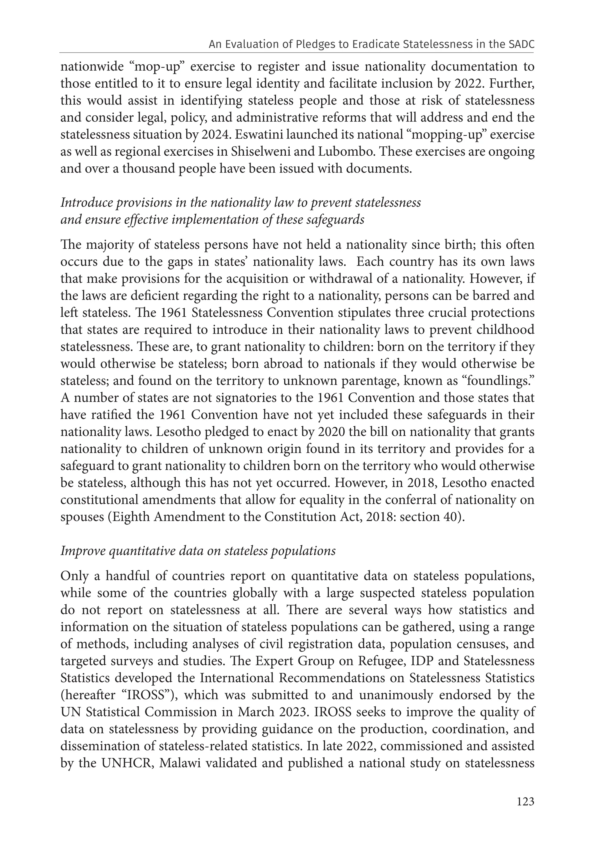 123
nationwide “mop-up” exercise to register and issue nationality documentation to
those entitled to it to ensure legal identity and facilitate inclusion by 2022. Further,
this would assist in identifying stateless people and those at risk of statelessness
and consider legal, policy, and administrative reforms that will address and end the
statelessness situation by 2024. Eswatini launched its national “mopping-up” exercise
as well as regional exercises in Shiselweni and Lubombo. These exercises are ongoing
and over a thousand people have been issued with documents.
Introduce provisions in the nationality law to prevent statelessness
and ensure effective implementation of these safeguards
The majority of stateless persons have not held a nationality since birth; this often
occurs due to the gaps in states’ nationality laws. Each country has its own laws
that make provisions for the acquisition or withdrawal of a nationality. However, if
the laws are deficient regarding the right to a nationality, persons can be barred and
left stateless. The 1961 Statelessness Convention stipulates three crucial protections
that states are required to introduce in their nationality laws to prevent childhood
statelessness. These are, to grant nationality to children: born on the territory if they
would otherwise be stateless; born abroad to nationals if they would otherwise be
stateless; and found on the territory to unknown parentage, known as “foundlings.”
A number of states are not signatories to the 1961 Convention and those states that
have ratified the 1961 Convention have not yet included these safeguards in their
nationality laws. Lesotho pledged to enact by 2020 the bill on nationality that grants
nationality to children of unknown origin found in its territory and provides for a
safeguard to grant nationality to children born on the territory who would otherwise
be stateless, although this has not yet occurred. However, in 2018, Lesotho enacted
constitutional amendments that allow for equality in the conferral of nationality on
spouses (Eighth Amendment to the Constitution Act, 2018: section 40).
Improve quantitative data on stateless populations
Only a handful of countries report on quantitative data on stateless populations,
while some of the countries globally with a large suspected stateless population
do not report on statelessness at all. There are several ways how statistics and
information on the situation of stateless populations can be gathered, using a range
of methods, including analyses of civil registration data, population censuses, and
targeted surveys and studies. The Expert Group on Refugee, IDP and Statelessness
Statistics developed the International Recommendations on Statelessness Statistics
(hereafter “IROSS”), which was submitted to and unanimously endorsed by the
UN Statistical Commission in March 2023. IROSS seeks to improve the quality of
data on statelessness by providing guidance on the production, coordination, and
dissemination of stateless-related statistics. In late 2022, commissioned and assisted
by the UNHCR, Malawi validated and published a national study on statelessness
An Evaluation of Pledges to Eradicate Statelessness in the SADC
 