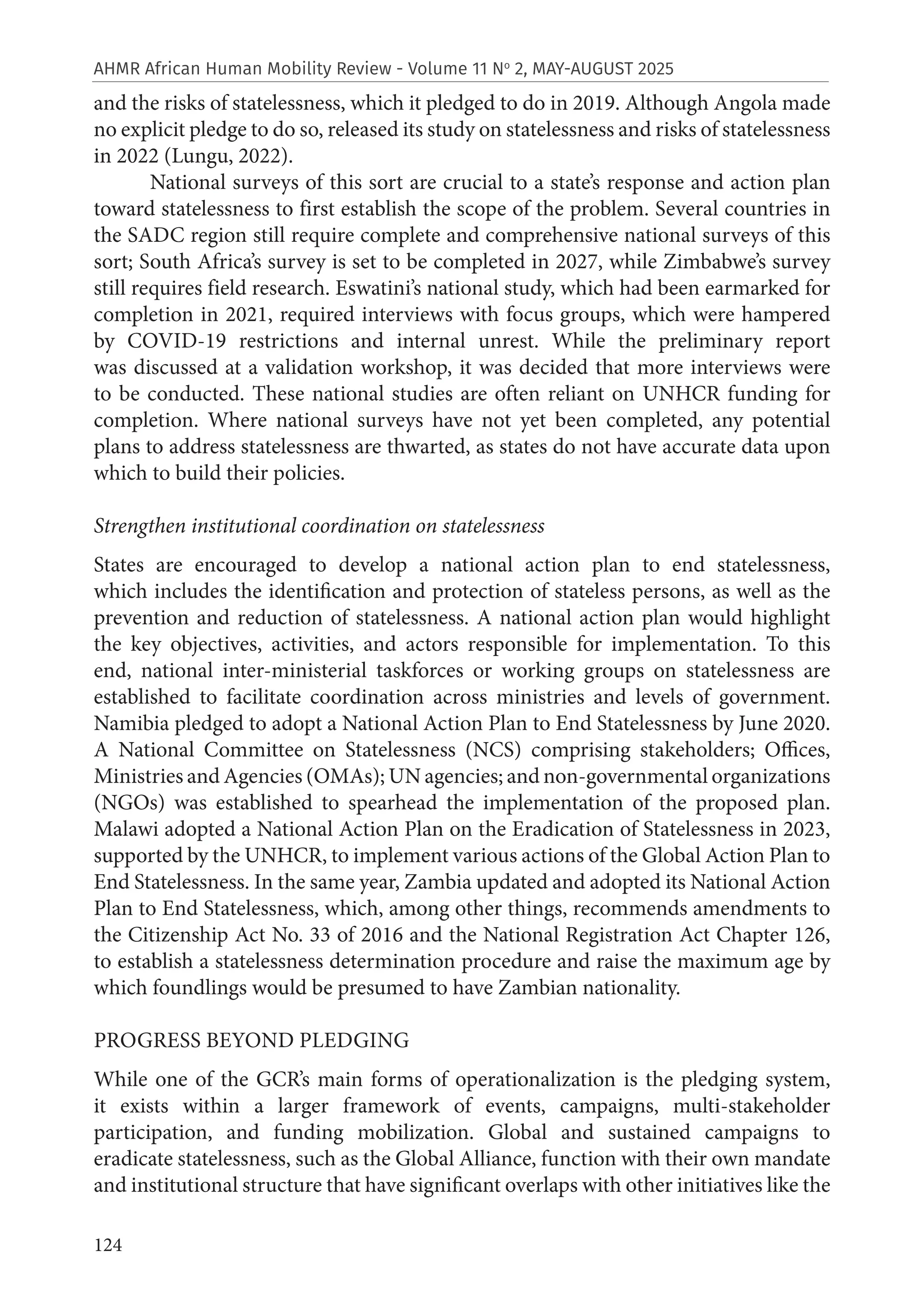 124
AHMR African Human Mobility Review - Volume 11 No
2, MAY-AUGUST 2025
and the risks of statelessness, which it pledged to do in 2019. Although Angola made
no explicit pledge to do so, released its study on statelessness and risks of statelessness
in 2022 (Lungu, 2022).
National surveys of this sort are crucial to a state’s response and action plan
toward statelessness to first establish the scope of the problem. Several countries in
the SADC region still require complete and comprehensive national surveys of this
sort; South Africa’s survey is set to be completed in 2027, while Zimbabwe’s survey
still requires field research. Eswatini’s national study, which had been earmarked for
completion in 2021, required interviews with focus groups, which were hampered
by COVID-19 restrictions and internal unrest. While the preliminary report
was discussed at a validation workshop, it was decided that more interviews were
to be conducted. These national studies are often reliant on UNHCR funding for
completion. Where national surveys have not yet been completed, any potential
plans to address statelessness are thwarted, as states do not have accurate data upon
which to build their policies.
Strengthen institutional coordination on statelessness
States are encouraged to develop a national action plan to end statelessness,
which includes the identification and protection of stateless persons, as well as the
prevention and reduction of statelessness. A national action plan would highlight
the key objectives, activities, and actors responsible for implementation. To this
end, national inter-ministerial taskforces or working groups on statelessness are
established to facilitate coordination across ministries and levels of government.
Namibia pledged to adopt a National Action Plan to End Statelessness by June 2020.
A National Committee on Statelessness (NCS) comprising stakeholders; Offices,
Ministries and Agencies (OMAs); UN agencies; and non-governmental organizations
(NGOs) was established to spearhead the implementation of the proposed plan.
Malawi adopted a National Action Plan on the Eradication of Statelessness in 2023,
supported by the UNHCR, to implement various actions of the Global Action Plan to
End Statelessness. In the same year, Zambia updated and adopted its National Action
Plan to End Statelessness, which, among other things, recommends amendments to
the Citizenship Act No. 33 of 2016 and the National Registration Act Chapter 126,
to establish a statelessness determination procedure and raise the maximum age by
which foundlings would be presumed to have Zambian nationality.
PROGRESS BEYOND PLEDGING
While one of the GCR’s main forms of operationalization is the pledging system,
it exists within a larger framework of events, campaigns, multi-stakeholder
participation, and funding mobilization. Global and sustained campaigns to
eradicate statelessness, such as the Global Alliance, function with their own mandate
and institutional structure that have significant overlaps with other initiatives like the
 