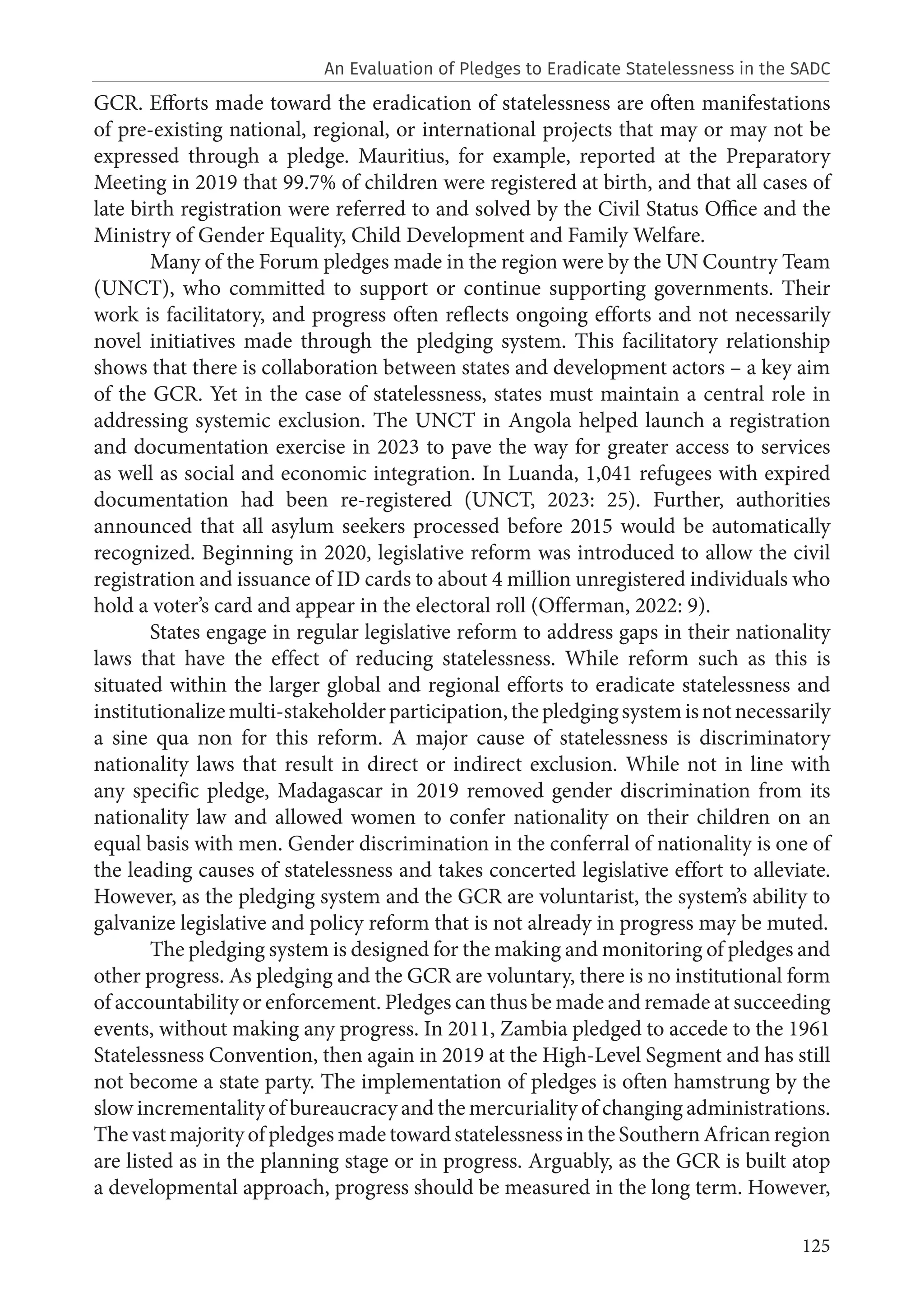 125
GCR. Efforts made toward the eradication of statelessness are often manifestations
of pre-existing national, regional, or international projects that may or may not be
expressed through a pledge. Mauritius, for example, reported at the Preparatory
Meeting in 2019 that 99.7% of children were registered at birth, and that all cases of
late birth registration were referred to and solved by the Civil Status Office and the
Ministry of Gender Equality, Child Development and Family Welfare.
Many of the Forum pledges made in the region were by the UN Country Team
(UNCT), who committed to support or continue supporting governments. Their
work is facilitatory, and progress often reflects ongoing efforts and not necessarily
novel initiatives made through the pledging system. This facilitatory relationship
shows that there is collaboration between states and development actors – a key aim
of the GCR. Yet in the case of statelessness, states must maintain a central role in
addressing systemic exclusion. The UNCT in Angola helped launch a registration
and documentation exercise in 2023 to pave the way for greater access to services
as well as social and economic integration. In Luanda, 1,041 refugees with expired
documentation had been re-registered (UNCT, 2023: 25). Further, authorities
announced that all asylum seekers processed before 2015 would be automatically
recognized. Beginning in 2020, legislative reform was introduced to allow the civil
registration and issuance of ID cards to about 4 million unregistered individuals who
hold a voter’s card and appear in the electoral roll (Offerman, 2022: 9).
States engage in regular legislative reform to address gaps in their nationality
laws that have the effect of reducing statelessness. While reform such as this is
situated within the larger global and regional efforts to eradicate statelessness and
institutionalizemulti-stakeholderparticipation,thepledgingsystemisnotnecessarily
a sine qua non for this reform. A major cause of statelessness is discriminatory
nationality laws that result in direct or indirect exclusion. While not in line with
any specific pledge, Madagascar in 2019 removed gender discrimination from its
nationality law and allowed women to confer nationality on their children on an
equal basis with men. Gender discrimination in the conferral of nationality is one of
the leading causes of statelessness and takes concerted legislative effort to alleviate.
However, as the pledging system and the GCR are voluntarist, the system’s ability to
galvanize legislative and policy reform that is not already in progress may be muted.
The pledging system is designed for the making and monitoring of pledges and
other progress. As pledging and the GCR are voluntary, there is no institutional form
of accountability or enforcement. Pledges can thus be made and remade at succeeding
events, without making any progress. In 2011, Zambia pledged to accede to the 1961
Statelessness Convention, then again in 2019 at the High-Level Segment and has still
not become a state party. The implementation of pledges is often hamstrung by the
slow incrementality of bureaucracy and the mercuriality of changing administrations.
The vast majority of pledges made toward statelessness in the Southern African region
are listed as in the planning stage or in progress. Arguably, as the GCR is built atop
a developmental approach, progress should be measured in the long term. However,
An Evaluation of Pledges to Eradicate Statelessness in the SADC
 