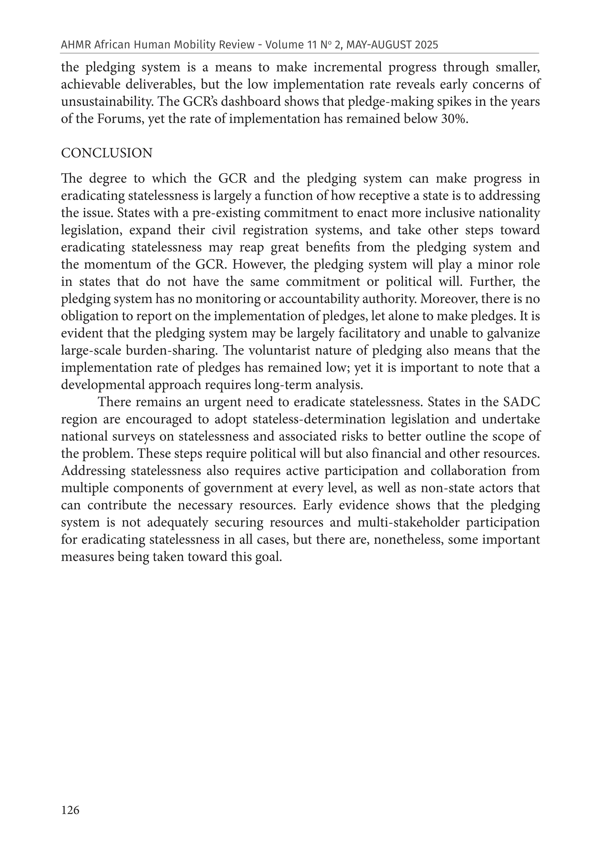 126
AHMR African Human Mobility Review - Volume 11 No
2, MAY-AUGUST 2025
the pledging system is a means to make incremental progress through smaller,
achievable deliverables, but the low implementation rate reveals early concerns of
unsustainability. The GCR’s dashboard shows that pledge-making spikes in the years
of the Forums, yet the rate of implementation has remained below 30%.
CONCLUSION
The degree to which the GCR and the pledging system can make progress in
eradicating statelessness is largely a function of how receptive a state is to addressing
the issue. States with a pre-existing commitment to enact more inclusive nationality
legislation, expand their civil registration systems, and take other steps toward
eradicating statelessness may reap great benefits from the pledging system and
the momentum of the GCR. However, the pledging system will play a minor role
in states that do not have the same commitment or political will. Further, the
pledging system has no monitoring or accountability authority. Moreover, there is no
obligation to report on the implementation of pledges, let alone to make pledges. It is
evident that the pledging system may be largely facilitatory and unable to galvanize
large-scale burden-sharing. The voluntarist nature of pledging also means that the
implementation rate of pledges has remained low; yet it is important to note that a
developmental approach requires long-term analysis.
There remains an urgent need to eradicate statelessness. States in the SADC
region are encouraged to adopt stateless-determination legislation and undertake
national surveys on statelessness and associated risks to better outline the scope of
the problem. These steps require political will but also financial and other resources.
Addressing statelessness also requires active participation and collaboration from
multiple components of government at every level, as well as non-state actors that
can contribute the necessary resources. Early evidence shows that the pledging
system is not adequately securing resources and multi-stakeholder participation
for eradicating statelessness in all cases, but there are, nonetheless, some important
measures being taken toward this goal.
 