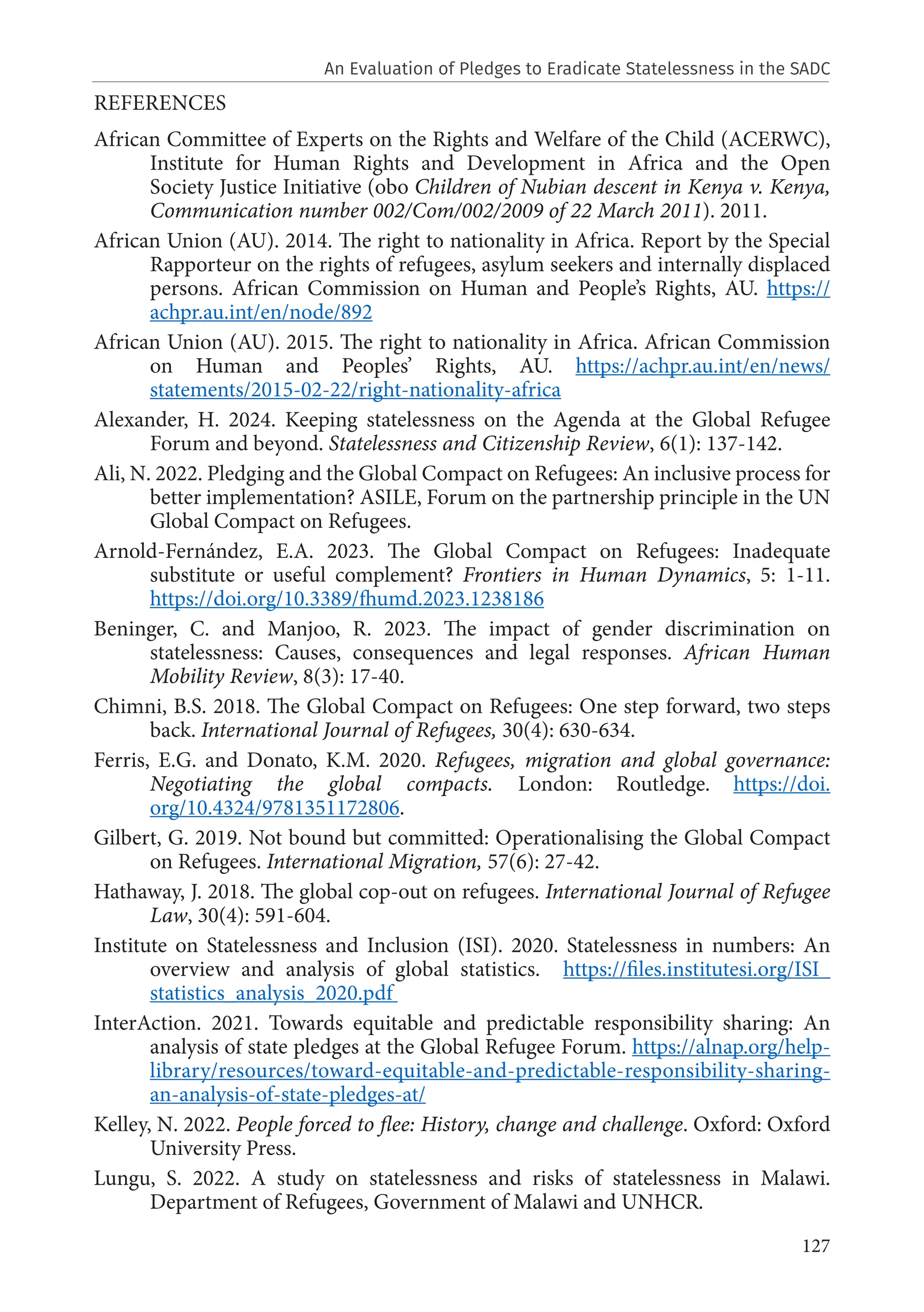 127
REFERENCES
African Committee of Experts on the Rights and Welfare of the Child (ACERWC),
Institute for Human Rights and Development in Africa and the Open
Society Justice Initiative (obo Children of Nubian descent in Kenya v. Kenya,
Communication number 002/Com/002/2009 of 22 March 2011). 2011.
African Union (AU). 2014. The right to nationality in Africa. Report by the Special
Rapporteur on the rights of refugees, asylum seekers and internally displaced
persons. African Commission on Human and People’s Rights, AU. https://
achpr.au.int/en/node/892
African Union (AU). 2015. The right to nationality in Africa. African Commission
on Human and Peoples’ Rights, AU. https://achpr.au.int/en/news/
statements/2015-02-22/right-nationality-africa
Alexander, H. 2024. Keeping statelessness on the Agenda at the Global Refugee
Forum and beyond. Statelessness and Citizenship Review, 6(1): 137-142.
Ali, N. 2022. Pledging and the Global Compact on Refugees: An inclusive process for
better implementation? ASILE, Forum on the partnership principle in the UN
Global Compact on Refugees.
Arnold-Fernández, E.A. 2023. The Global Compact on Refugees: Inadequate
substitute or useful complement? Frontiers in Human Dynamics, 5: 1-11.
https://doi.org/10.3389/fhumd.2023.1238186
Beninger, C. and Manjoo, R. 2023. The impact of gender discrimination on
statelessness: Causes, consequences and legal responses. African Human
Mobility Review, 8(3): 17-40.
Chimni, B.S. 2018. The Global Compact on Refugees: One step forward, two steps
back. International Journal of Refugees, 30(4): 630-634.
Ferris, E.G. and Donato, K.M. 2020. Refugees, migration and global governance:
Negotiating the global compacts. London: Routledge. https://doi.
org/10.4324/9781351172806.
Gilbert, G. 2019. Not bound but committed: Operationalising the Global Compact
on Refugees. International Migration, 57(6): 27-42.
Hathaway, J. 2018. The global cop-out on refugees. International Journal of Refugee
Law, 30(4): 591-604.
Institute on Statelessness and Inclusion (ISI). 2020. Statelessness in numbers: An
overview and analysis of global statistics. https://files.institutesi.org/ISI_
statistics_analysis_2020.pdf
InterAction. 2021. Towards equitable and predictable responsibility sharing: An
analysis of state pledges at the Global Refugee Forum. https://alnap.org/help-
library/resources/toward-equitable-and-predictable-responsibility-sharing-
an-analysis-of-state-pledges-at/
Kelley, N. 2022. People forced to flee: History, change and challenge. Oxford: Oxford
University Press.
Lungu, S. 2022. A study on statelessness and risks of statelessness in Malawi.
Department of Refugees, Government of Malawi and UNHCR.
An Evaluation of Pledges to Eradicate Statelessness in the SADC
 